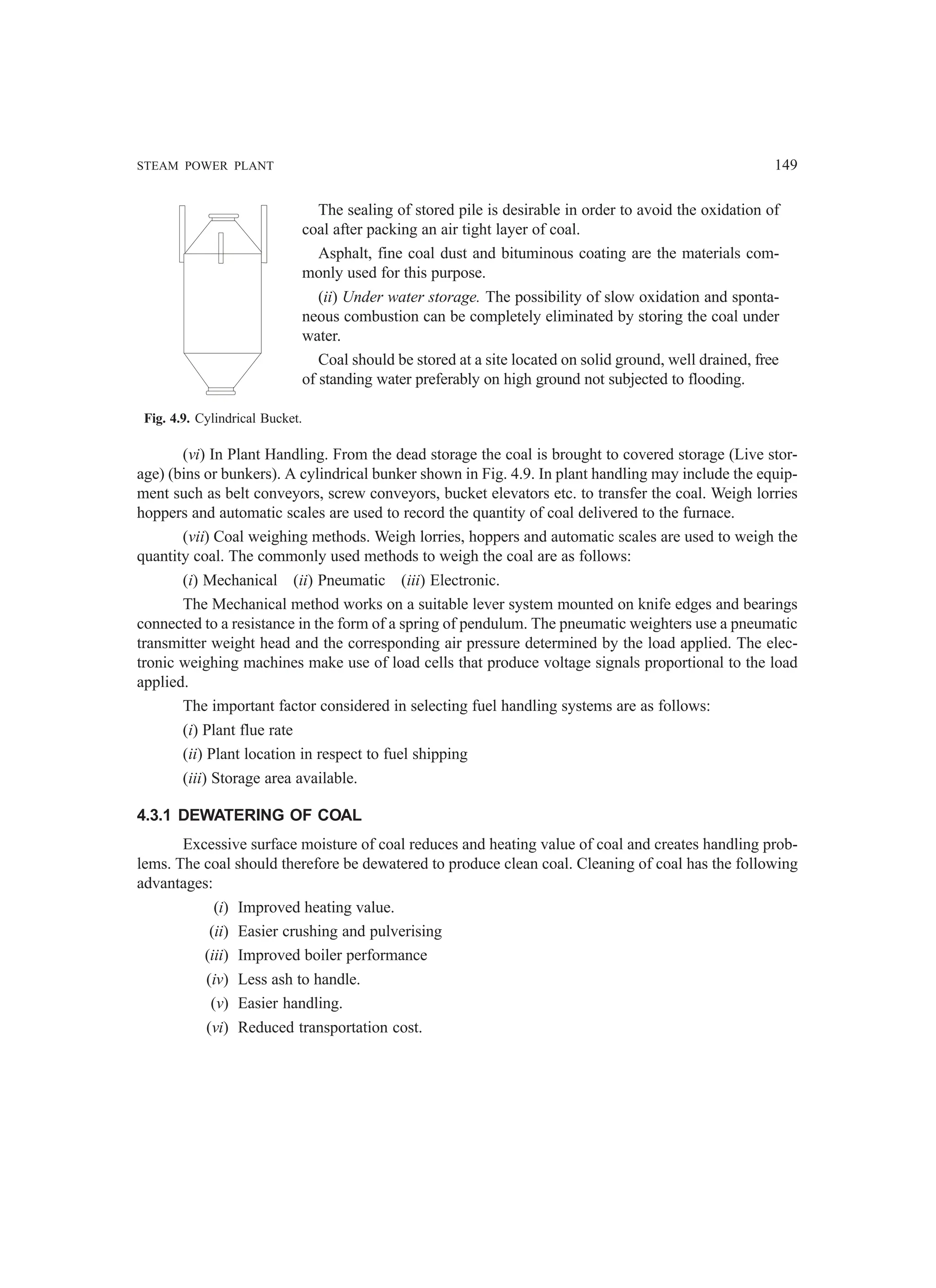 STEAM POWER PLANT 149
The sealing of stored pile is desirable in order to avoid the oxidation of
coal after packing an air tight layer of coal.
Asphalt, fine coal dust and bituminous coating are the materials com-
monly used for this purpose.
(ii) Under water storage. The possibility of slow oxidation and sponta-
neous combustion can be completely eliminated by storing the coal under
water.
Coal should be stored at a site located on solid ground, well drained, free
of standing water preferably on high ground not subjected to flooding.
Fig. 4.9. Cylindrical Bucket.
(vi) In Plant Handling. From the dead storage the coal is brought to covered storage (Live stor-
age) (bins or bunkers). A cylindrical bunker shown in Fig. 4.9. In plant handling may include the equip-
ment such as belt conveyors, screw conveyors, bucket elevators etc. to transfer the coal. Weigh lorries
hoppers and automatic scales are used to record the quantity of coal delivered to the furnace.
(vii) Coal weighing methods. Weigh lorries, hoppers and automatic scales are used to weigh the
quantity coal. The commonly used methods to weigh the coal are as follows:
(i) Mechanical (ii) Pneumatic (iii) Electronic.
The Mechanical method works on a suitable lever system mounted on knife edges and bearings
connected to a resistance in the form of a spring of pendulum. The pneumatic weighters use a pneumatic
transmitter weight head and the corresponding air pressure determined by the load applied. The elec-
tronic weighing machines make use of load cells that produce voltage signals proportional to the load
applied.
The important factor considered in selecting fuel handling systems are as follows:
(i) Plant flue rate
(ii) Plant location in respect to fuel shipping
(iii) Storage area available.
4.3.1 DEWATERING OF COAL
Excessive surface moisture of coal reduces and heating value of coal and creates handling prob-
lems. The coal should therefore be dewatered to produce clean coal. Cleaning of coal has the following
advantages:
(i) Improved heating value.
(ii) Easier crushing and pulverising
(iii) Improved boiler performance
(iv) Less ash to handle.
(v) Easier handling.
(vi) Reduced transportation cost.
 