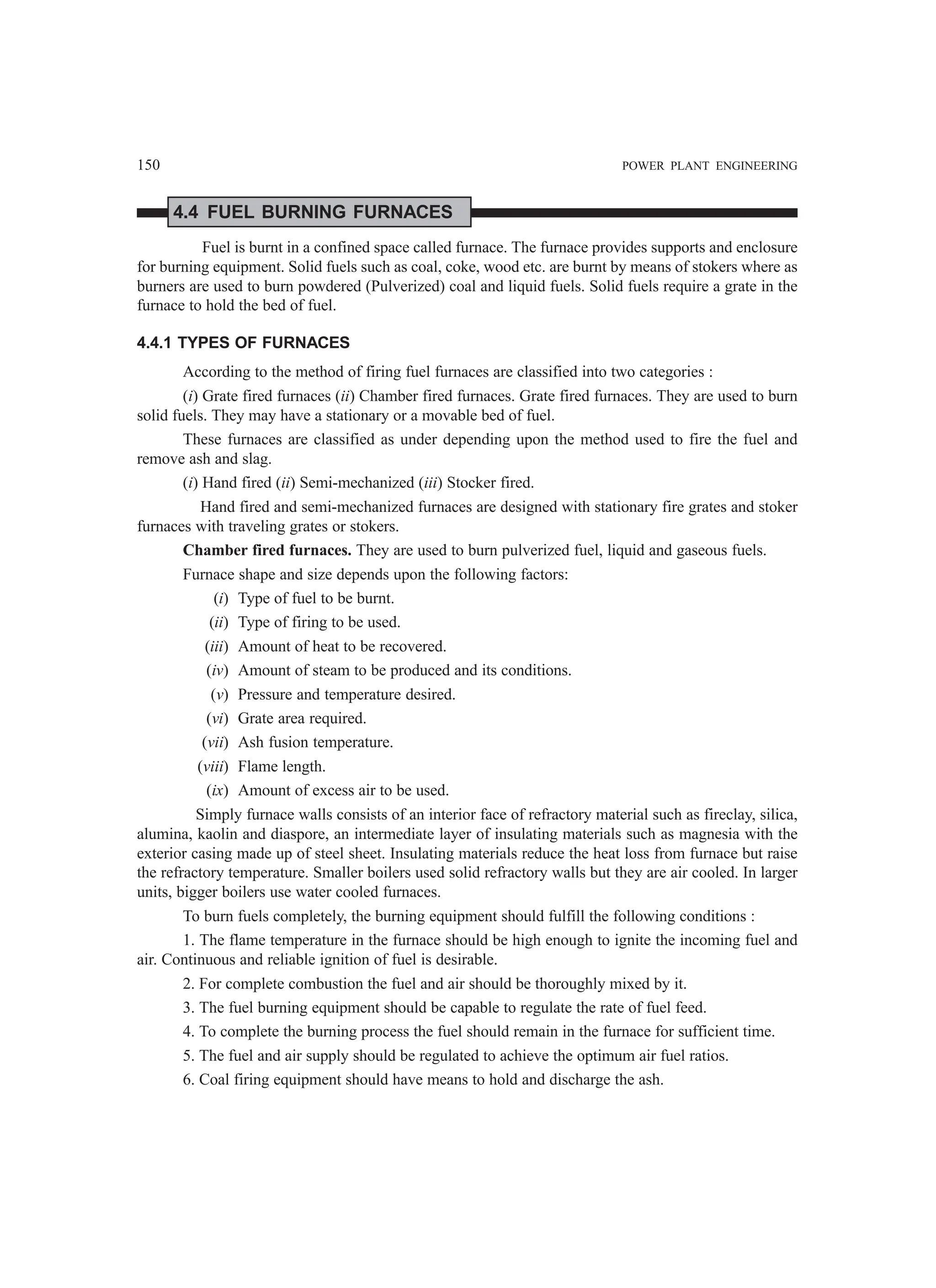 150 POWER PLANT ENGINEERING
4.4 FUEL BURNING FURNACES
Fuel is burnt in a confined space called furnace. The furnace provides supports and enclosure
for burning equipment. Solid fuels such as coal, coke, wood etc. are burnt by means of stokers where as
burners are used to burn powdered (Pulverized) coal and liquid fuels. Solid fuels require a grate in the
furnace to hold the bed of fuel.
4.4.1 TYPES OF FURNACES
According to the method of firing fuel furnaces are classified into two categories :
(i) Grate fired furnaces (ii) Chamber fired furnaces. Grate fired furnaces. They are used to burn
solid fuels. They may have a stationary or a movable bed of fuel.
These furnaces are classified as under depending upon the method used to fire the fuel and
remove ash and slag.
(i) Hand fired (ii) Semi-mechanized (iii) Stocker fired.
Hand fired and semi-mechanized furnaces are designed with stationary fire grates and stoker
furnaces with traveling grates or stokers.
Chamber fired furnaces. They are used to burn pulverized fuel, liquid and gaseous fuels.
Furnace shape and size depends upon the following factors:
(i) Type of fuel to be burnt.
(ii) Type of firing to be used.
(iii) Amount of heat to be recovered.
(iv) Amount of steam to be produced and its conditions.
(v) Pressure and temperature desired.
(vi) Grate area required.
(vii) Ash fusion temperature.
(viii) Flame length.
(ix) Amount of excess air to be used.
Simply furnace walls consists of an interior face of refractory material such as fireclay, silica,
alumina, kaolin and diaspore, an intermediate layer of insulating materials such as magnesia with the
exterior casing made up of steel sheet. Insulating materials reduce the heat loss from furnace but raise
the refractory temperature. Smaller boilers used solid refractory walls but they are air cooled. In larger
units, bigger boilers use water cooled furnaces.
To burn fuels completely, the burning equipment should fulfill the following conditions :
1. The flame temperature in the furnace should be high enough to ignite the incoming fuel and
air. Continuous and reliable ignition of fuel is desirable.
2. For complete combustion the fuel and air should be thoroughly mixed by it.
3. The fuel burning equipment should be capable to regulate the rate of fuel feed.
4. To complete the burning process the fuel should remain in the furnace for sufficient time.
5. The fuel and air supply should be regulated to achieve the optimum air fuel ratios.
6. Coal firing equipment should have means to hold and discharge the ash.
 