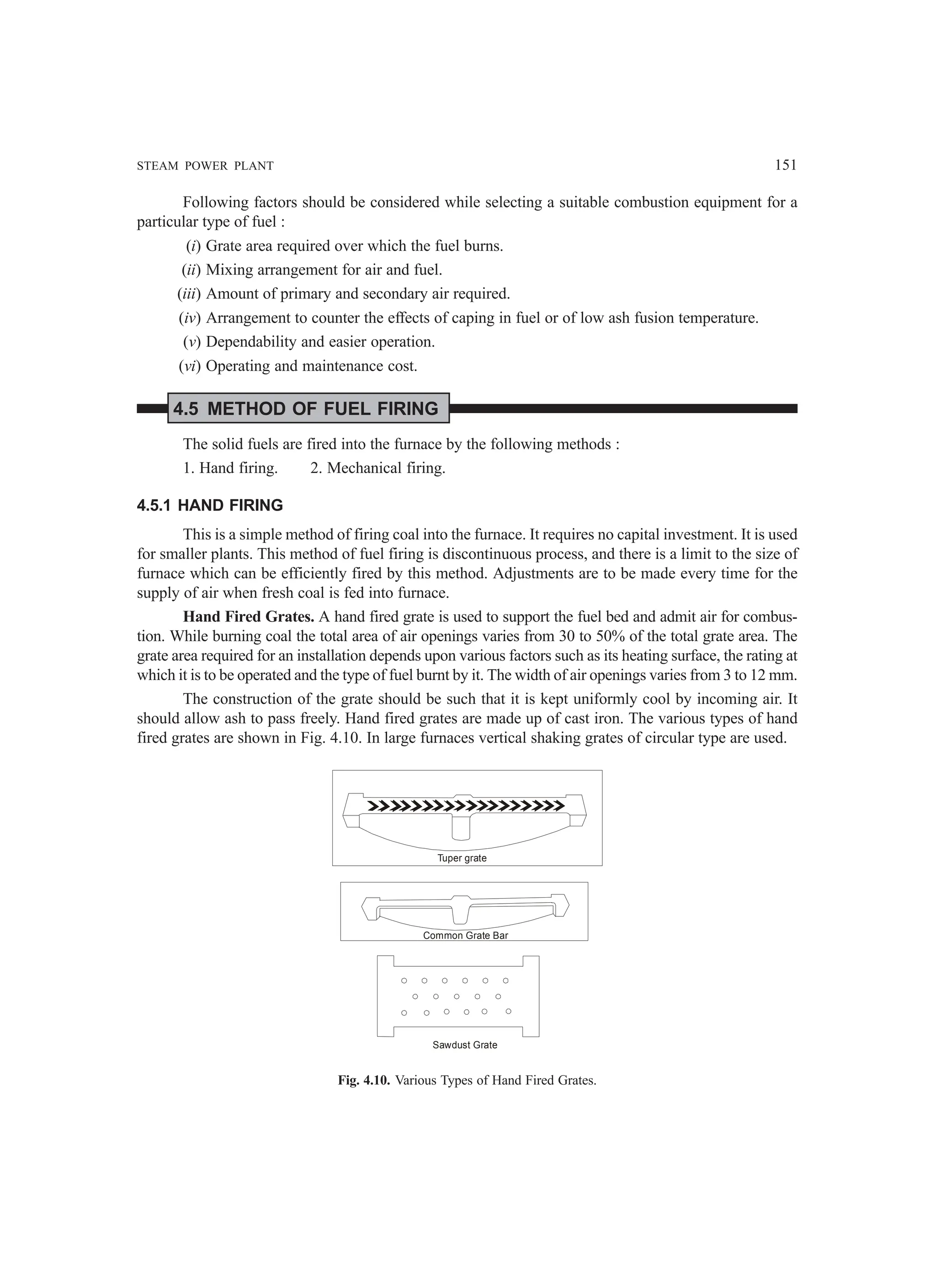 STEAM POWER PLANT 151
Following factors should be considered while selecting a suitable combustion equipment for a
particular type of fuel :
(i) Grate area required over which the fuel burns.
(ii) Mixing arrangement for air and fuel.
(iii) Amount of primary and secondary air required.
(iv) Arrangement to counter the effects of caping in fuel or of low ash fusion temperature.
(v) Dependability and easier operation.
(vi) Operating and maintenance cost.
4.5 METHOD OF FUEL FIRING
The solid fuels are fired into the furnace by the following methods :
1. Hand firing. 2. Mechanical firing.
4.5.1 HAND FIRING
This is a simple method of firing coal into the furnace. It requires no capital investment. It is used
for smaller plants. This method of fuel firing is discontinuous process, and there is a limit to the size of
furnace which can be efficiently fired by this method. Adjustments are to be made every time for the
supply of air when fresh coal is fed into furnace.
Hand Fired Grates. A hand fired grate is used to support the fuel bed and admit air for combus-
tion. While burning coal the total area of air openings varies from 30 to 50% of the total grate area. The
grate area required for an installation depends upon various factors such as its heating surface, the rating at
which it is to be operated and the type of fuel burnt by it. The width of air openings varies from 3 to 12 mm.
The construction of the grate should be such that it is kept uniformly cool by incoming air. It
should allow ash to pass freely. Hand fired grates are made up of cast iron. The various types of hand
fired grates are shown in Fig. 4.10. In large furnaces vertical shaking grates of circular type are used.
Tuper grate
Common Grate Bar
Sawdust Grate
Fig. 4.10. Various Types of Hand Fired Grates.
 