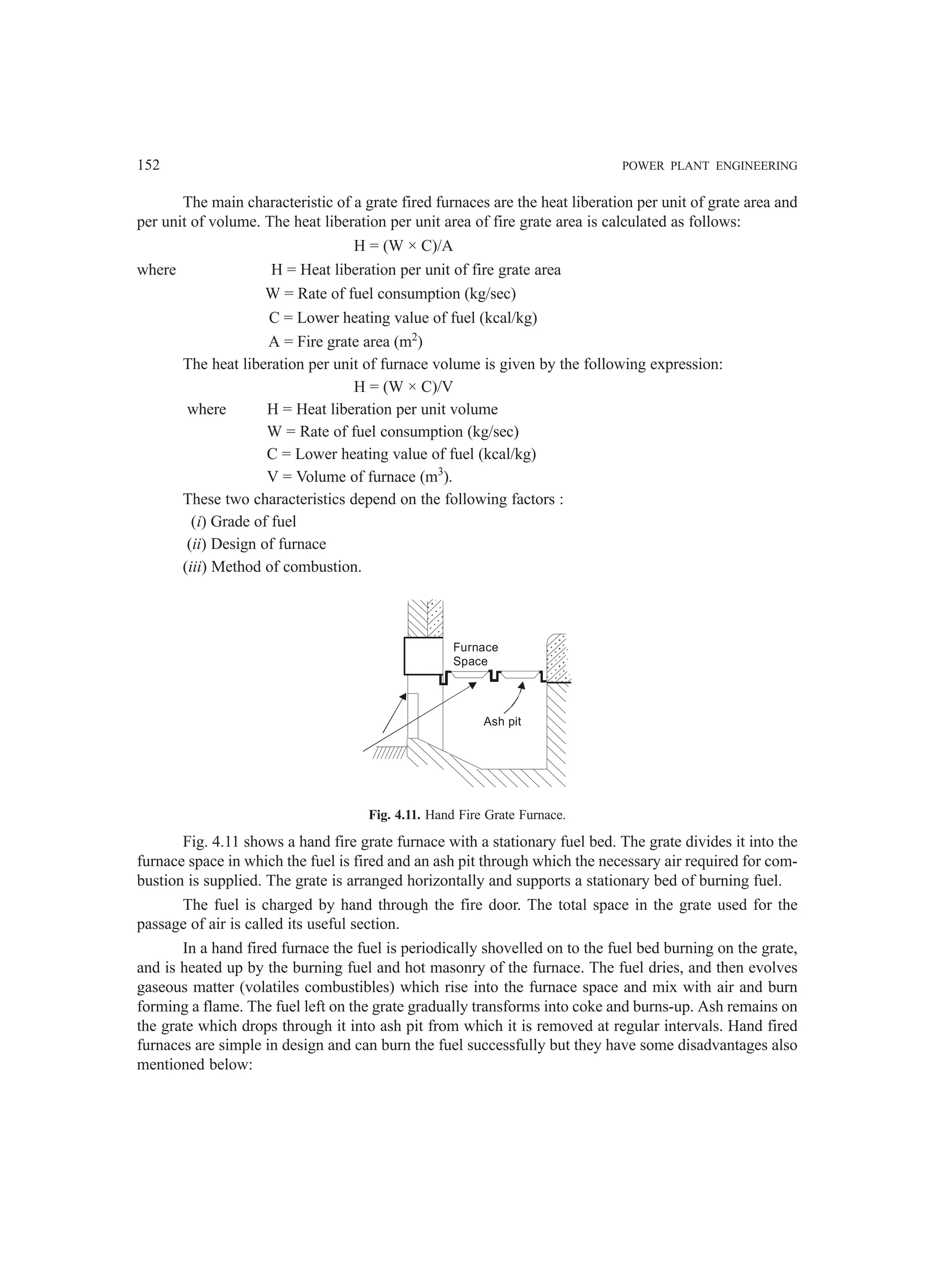 152 POWER PLANT ENGINEERING
The main characteristic of a grate fired furnaces are the heat liberation per unit of grate area and
per unit of volume. The heat liberation per unit area of fire grate area is calculated as follows:
H = (W × C)/A
where H = Heat liberation per unit of fire grate area
W = Rate of fuel consumption (kg/sec)
C = Lower heating value of fuel (kcal/kg)
A = Fire grate area (m2
)
The heat liberation per unit of furnace volume is given by the following expression:
H = (W × C)/V
where H = Heat liberation per unit volume
W = Rate of fuel consumption (kg/sec)
C = Lower heating value of fuel (kcal/kg)
V = Volume of furnace (m3
).
These two characteristics depend on the following factors :
(i) Grade of fuel
(ii) Design of furnace
(iii) Method of combustion.
Ash pit
Furnace
Space
Fig. 4.11. Hand Fire Grate Furnace.
Fig. 4.11 shows a hand fire grate furnace with a stationary fuel bed. The grate divides it into the
furnace space in which the fuel is fired and an ash pit through which the necessary air required for com-
bustion is supplied. The grate is arranged horizontally and supports a stationary bed of burning fuel.
The fuel is charged by hand through the fire door. The total space in the grate used for the
passage of air is called its useful section.
In a hand fired furnace the fuel is periodically shovelled on to the fuel bed burning on the grate,
and is heated up by the burning fuel and hot masonry of the furnace. The fuel dries, and then evolves
gaseous matter (volatiles combustibles) which rise into the furnace space and mix with air and burn
forming a flame. The fuel left on the grate gradually transforms into coke and burns-up. Ash remains on
the grate which drops through it into ash pit from which it is removed at regular intervals. Hand fired
furnaces are simple in design and can burn the fuel successfully but they have some disadvantages also
mentioned below:
 