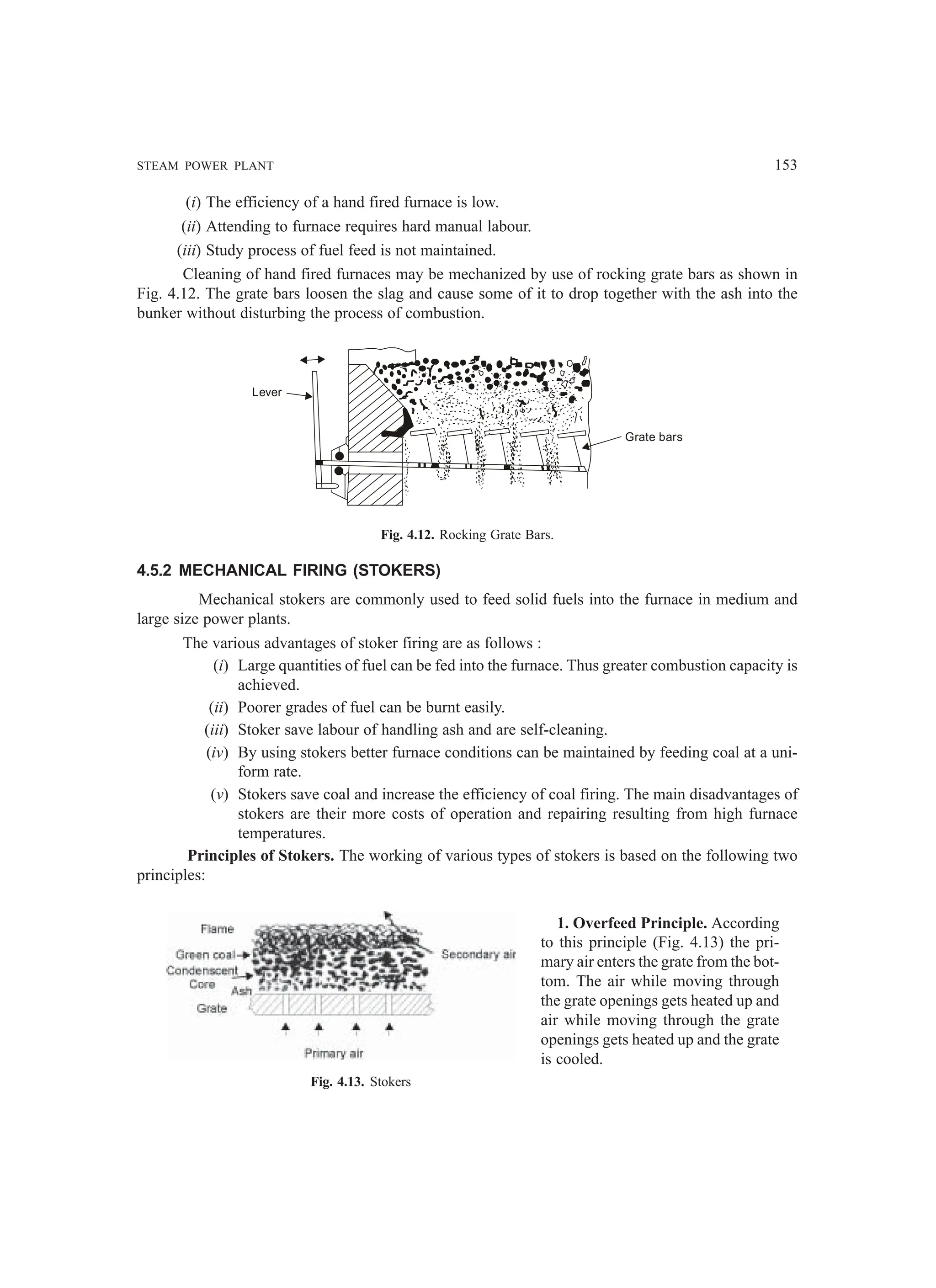 STEAM POWER PLANT 153
(i) The efficiency of a hand fired furnace is low.
(ii) Attending to furnace requires hard manual labour.
(iii) Study process of fuel feed is not maintained.
Cleaning of hand fired furnaces may be mechanized by use of rocking grate bars as shown in
Fig. 4.12. The grate bars loosen the slag and cause some of it to drop together with the ash into the
bunker without disturbing the process of combustion.
Lever
Grate bars
Fig. 4.12. Rocking Grate Bars.
4.5.2 MECHANICAL FIRING (STOKERS)
Mechanical stokers are commonly used to feed solid fuels into the furnace in medium and
large size power plants.
The various advantages of stoker firing are as follows :
(i) Large quantities of fuel can be fed into the furnace. Thus greater combustion capacity is
achieved.
(ii) Poorer grades of fuel can be burnt easily.
(iii) Stoker save labour of handling ash and are self-cleaning.
(iv) By using stokers better furnace conditions can be maintained by feeding coal at a uni-
form rate.
(v) Stokers save coal and increase the efficiency of coal firing. The main disadvantages of
stokers are their more costs of operation and repairing resulting from high furnace
temperatures.
Principles of Stokers. The working of various types of stokers is based on the following two
principles:
1. Overfeed Principle. According
to this principle (Fig. 4.13) the pri-
mary air enters the grate from the bot-
tom. The air while moving through
the grate openings gets heated up and
air while moving through the grate
openings gets heated up and the grate
is cooled.
Fig. 4.13. Stokers
 