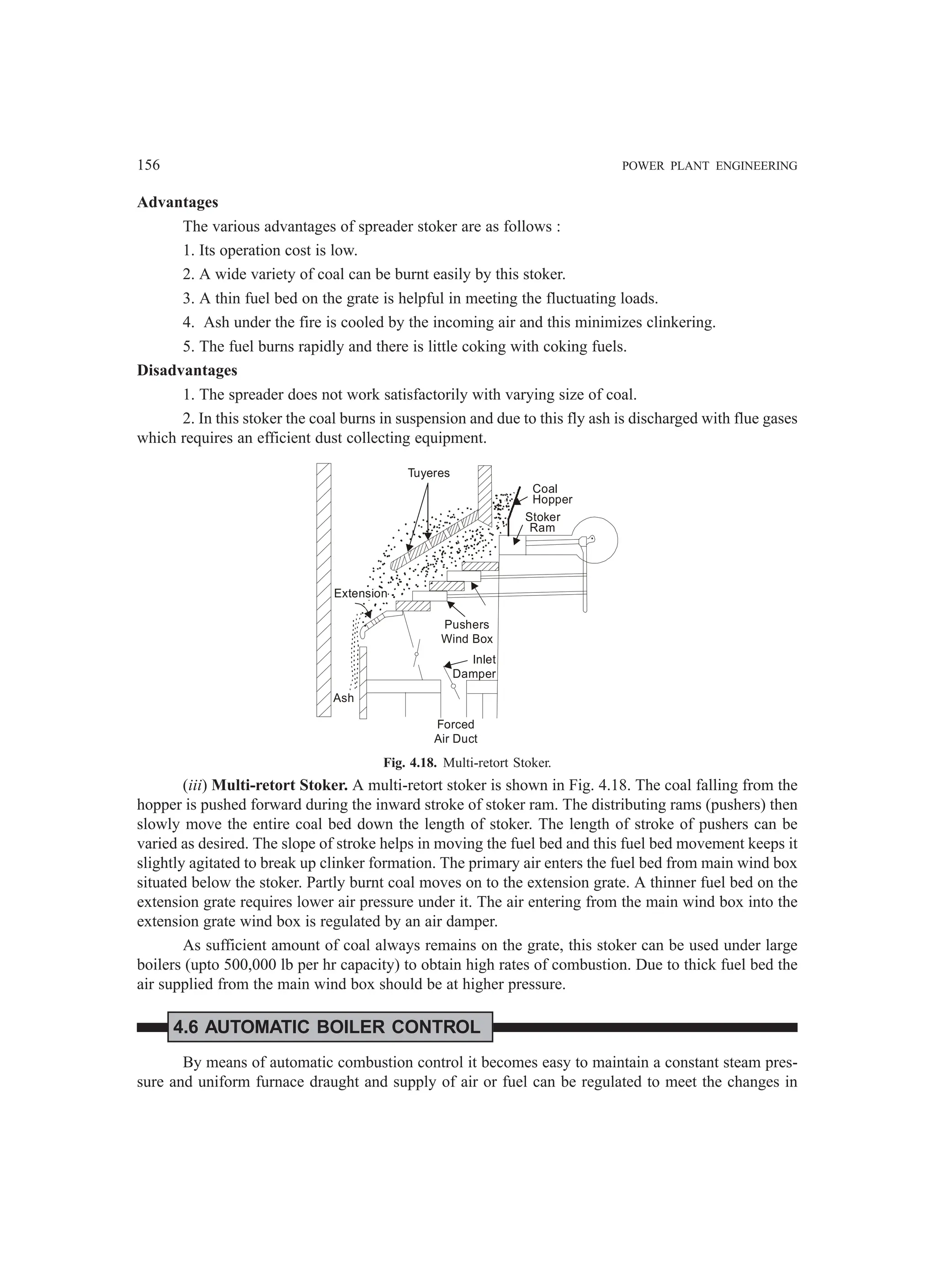 156 POWER PLANT ENGINEERING
Advantages
The various advantages of spreader stoker are as follows :
1. Its operation cost is low.
2. A wide variety of coal can be burnt easily by this stoker.
3. A thin fuel bed on the grate is helpful in meeting the fluctuating loads.
4. Ash under the fire is cooled by the incoming air and this minimizes clinkering.
5. The fuel burns rapidly and there is little coking with coking fuels.
Disadvantages
1. The spreader does not work satisfactorily with varying size of coal.
2. In this stoker the coal burns in suspension and due to this fly ash is discharged with flue gases
which requires an efficient dust collecting equipment.
Ash
Forced
Air Duct
Pushers
Wind Box
Inlet
Damper
Extension
Tuyeres
Coal
Hopper
Stoker
Ram
Fig. 4.18. Multi-retort Stoker.
(iii) Multi-retort Stoker. A multi-retort stoker is shown in Fig. 4.18. The coal falling from the
hopper is pushed forward during the inward stroke of stoker ram. The distributing rams (pushers) then
slowly move the entire coal bed down the length of stoker. The length of stroke of pushers can be
varied as desired. The slope of stroke helps in moving the fuel bed and this fuel bed movement keeps it
slightly agitated to break up clinker formation. The primary air enters the fuel bed from main wind box
situated below the stoker. Partly burnt coal moves on to the extension grate. A thinner fuel bed on the
extension grate requires lower air pressure under it. The air entering from the main wind box into the
extension grate wind box is regulated by an air damper.
As sufficient amount of coal always remains on the grate, this stoker can be used under large
boilers (upto 500,000 lb per hr capacity) to obtain high rates of combustion. Due to thick fuel bed the
air supplied from the main wind box should be at higher pressure.
4.6 AUTOMATIC BOILER CONTROL
By means of automatic combustion control it becomes easy to maintain a constant steam pres-
sure and uniform furnace draught and supply of air or fuel can be regulated to meet the changes in
 