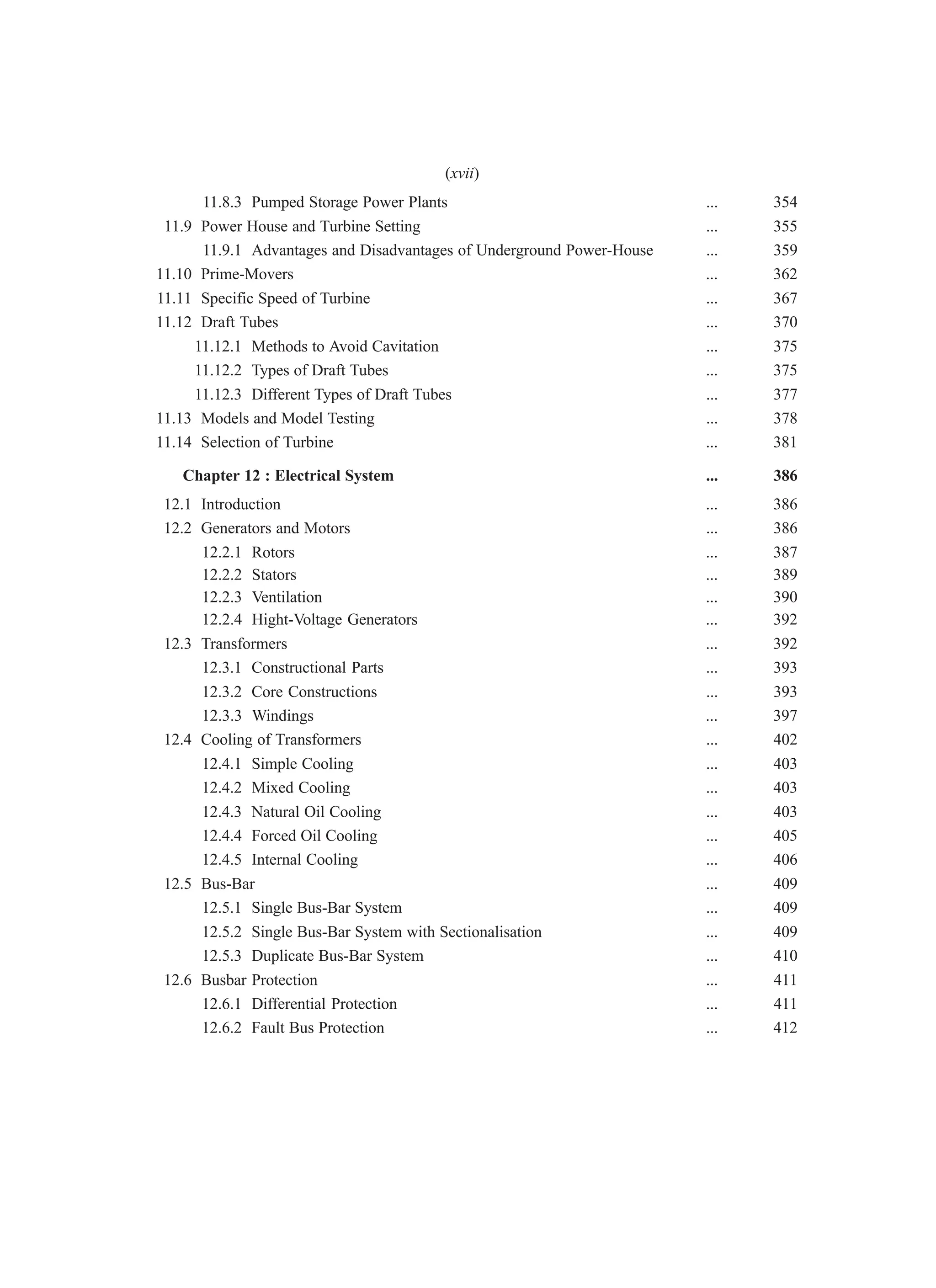 11.8.3 Pumped Storage Power Plants ... 354
11.9 Power House and Turbine Setting ... 355
11.9.1 Advantages and Disadvantages of Underground Power-House ... 359
11.10 Prime-Movers ... 362
11.11 Specific Speed of Turbine ... 367
11.12 Draft Tubes ... 370
11.12.1 Methods to Avoid Cavitation ... 375
11.12.2 Types of Draft Tubes ... 375
11.12.3 Different Types of Draft Tubes ... 377
11.13 Models and Model Testing ... 378
11.14 Selection of Turbine ... 381
Chapter 12 : Electrical System ... 386
12.1 Introduction ... 386
12.2 Generators and Motors ... 386
12.2.1 Rotors ... 387
12.2.2 Stators ... 389
12.2.3 Ventilation ... 390
12.2.4 Hight-Voltage Generators ... 392
12.3 Transformers ... 392
12.3.1 Constructional Parts ... 393
12.3.2 Core Constructions ... 393
12.3.3 Windings ... 397
12.4 Cooling of Transformers ... 402
12.4.1 Simple Cooling ... 403
12.4.2 Mixed Cooling ... 403
12.4.3 Natural Oil Cooling ... 403
12.4.4 Forced Oil Cooling ... 405
12.4.5 Internal Cooling ... 406
12.5 Bus-Bar ... 409
12.5.1 Single Bus-Bar System ... 409
12.5.2 Single Bus-Bar System with Sectionalisation ... 409
12.5.3 Duplicate Bus-Bar System ... 410
12.6 Busbar Protection ... 411
12.6.1 Differential Protection ... 411
12.6.2 Fault Bus Protection ... 412
(xvii)
 
