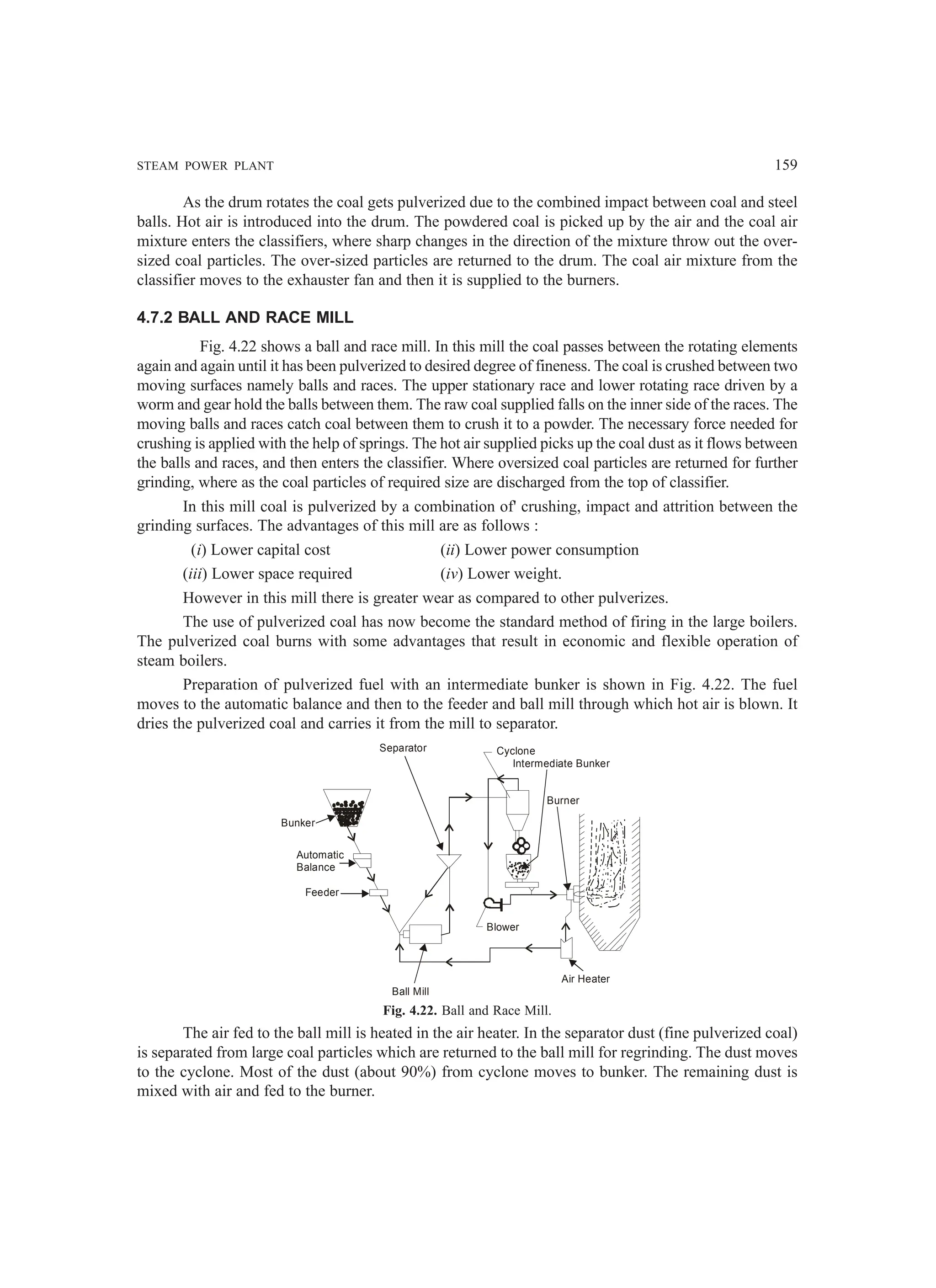STEAM POWER PLANT 159
As the drum rotates the coal gets pulverized due to the combined impact between coal and steel
balls. Hot air is introduced into the drum. The powdered coal is picked up by the air and the coal air
mixture enters the classifiers, where sharp changes in the direction of the mixture throw out the over-
sized coal particles. The over-sized particles are returned to the drum. The coal air mixture from the
classifier moves to the exhauster fan and then it is supplied to the burners.
4.7.2 BALL AND RACE MILL
Fig. 4.22 shows a ball and race mill. In this mill the coal passes between the rotating elements
again and again until it has been pulverized to desired degree of fineness. The coal is crushed between two
moving surfaces namely balls and races. The upper stationary race and lower rotating race driven by a
worm and gear hold the balls between them. The raw coal supplied falls on the inner side of the races. The
moving balls and races catch coal between them to crush it to a powder. The necessary force needed for
crushing is applied with the help of springs. The hot air supplied picks up the coal dust as it flows between
the balls and races, and then enters the classifier. Where oversized coal particles are returned for further
grinding, where as the coal particles of required size are discharged from the top of classifier.
In this mill coal is pulverized by a combination of' crushing, impact and attrition between the
grinding surfaces. The advantages of this mill are as follows :
(i) Lower capital cost (ii) Lower power consumption
(iii) Lower space required (iv) Lower weight.
However in this mill there is greater wear as compared to other pulverizes.
The use of pulverized coal has now become the standard method of firing in the large boilers.
The pulverized coal burns with some advantages that result in economic and flexible operation of
steam boilers.
Preparation of pulverized fuel with an intermediate bunker is shown in Fig. 4.22. The fuel
moves to the automatic balance and then to the feeder and ball mill through which hot air is blown. It
dries the pulverized coal and carries it from the mill to separator.
Fig. 4.22. Ball and Race Mill.
The air fed to the ball mill is heated in the air heater. In the separator dust (fine pulverized coal)
is separated from large coal particles which are returned to the ball mill for regrinding. The dust moves
to the cyclone. Most of the dust (about 90%) from cyclone moves to bunker. The remaining dust is
mixed with air and fed to the burner.
Separator Cyclone
Intermediate Bunker
Burner
Bunker
Automatic
Balance
Feeder
Ball Mill
Air Heater
Blower
 