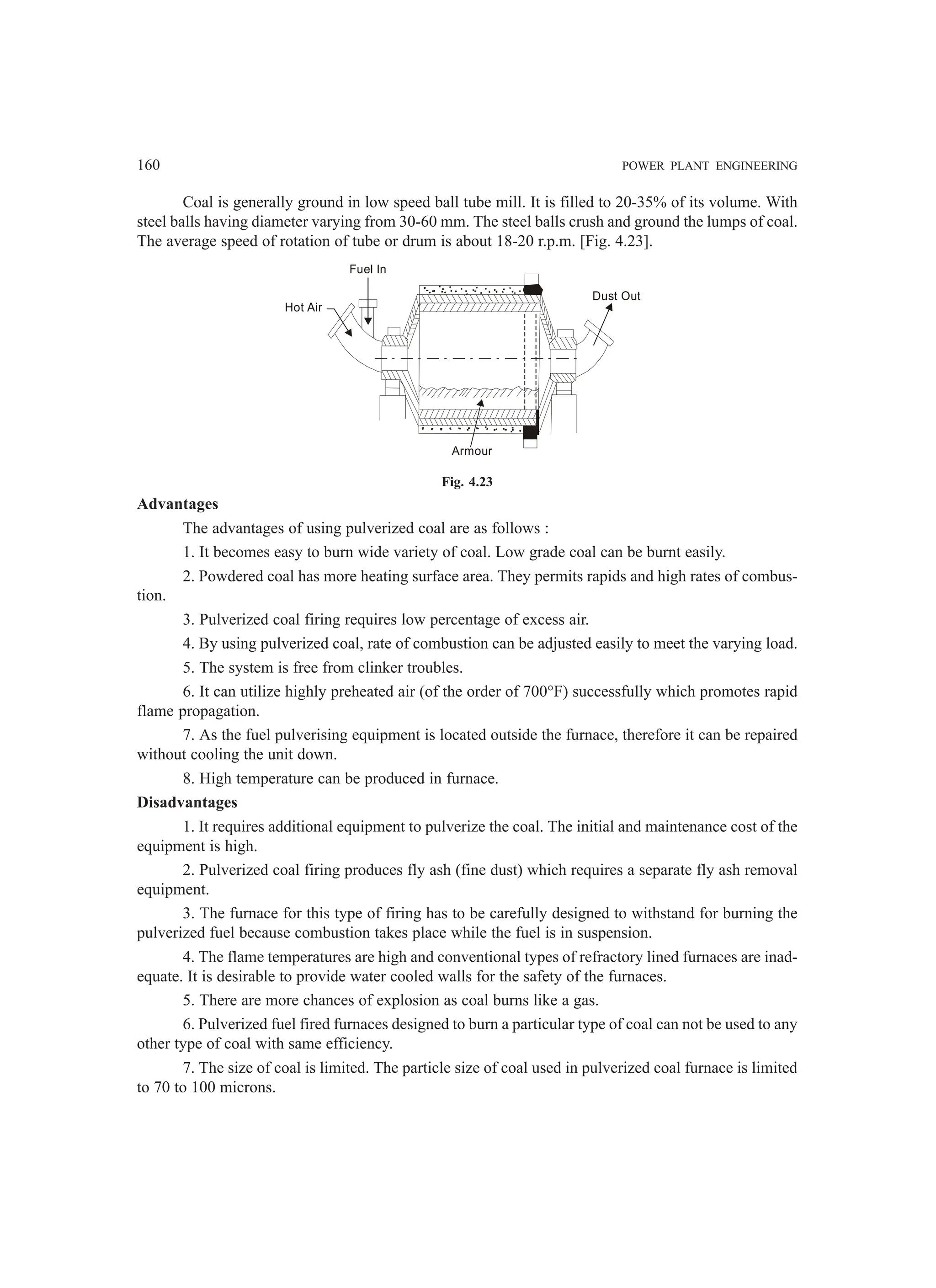 160 POWER PLANT ENGINEERING
Coal is generally ground in low speed ball tube mill. It is filled to 20-35% of its volume. With
steel balls having diameter varying from 30-60 mm. The steel balls crush and ground the lumps of coal.
The average speed of rotation of tube or drum is about 18-20 r.p.m. [Fig. 4.23].
Fig. 4.23
Advantages
The advantages of using pulverized coal are as follows :
1. It becomes easy to burn wide variety of coal. Low grade coal can be burnt easily.
2. Powdered coal has more heating surface area. They permits rapids and high rates of combus-
tion.
3. Pulverized coal firing requires low percentage of excess air.
4. By using pulverized coal, rate of combustion can be adjusted easily to meet the varying load.
5. The system is free from clinker troubles.
6. It can utilize highly preheated air (of the order of 700°F) successfully which promotes rapid
flame propagation.
7. As the fuel pulverising equipment is located outside the furnace, therefore it can be repaired
without cooling the unit down.
8. High temperature can be produced in furnace.
Disadvantages
1. It requires additional equipment to pulverize the coal. The initial and maintenance cost of the
equipment is high.
2. Pulverized coal firing produces fly ash (fine dust) which requires a separate fly ash removal
equipment.
3. The furnace for this type of firing has to be carefully designed to withstand for burning the
pulverized fuel because combustion takes place while the fuel is in suspension.
4. The flame temperatures are high and conventional types of refractory lined furnaces are inad-
equate. It is desirable to provide water cooled walls for the safety of the furnaces.
5. There are more chances of explosion as coal burns like a gas.
6. Pulverized fuel fired furnaces designed to burn a particular type of coal can not be used to any
other type of coal with same efficiency.
7. The size of coal is limited. The particle size of coal used in pulverized coal furnace is limited
to 70 to 100 microns.
Fuel In
Hot Air
Dust Out
Armour
 