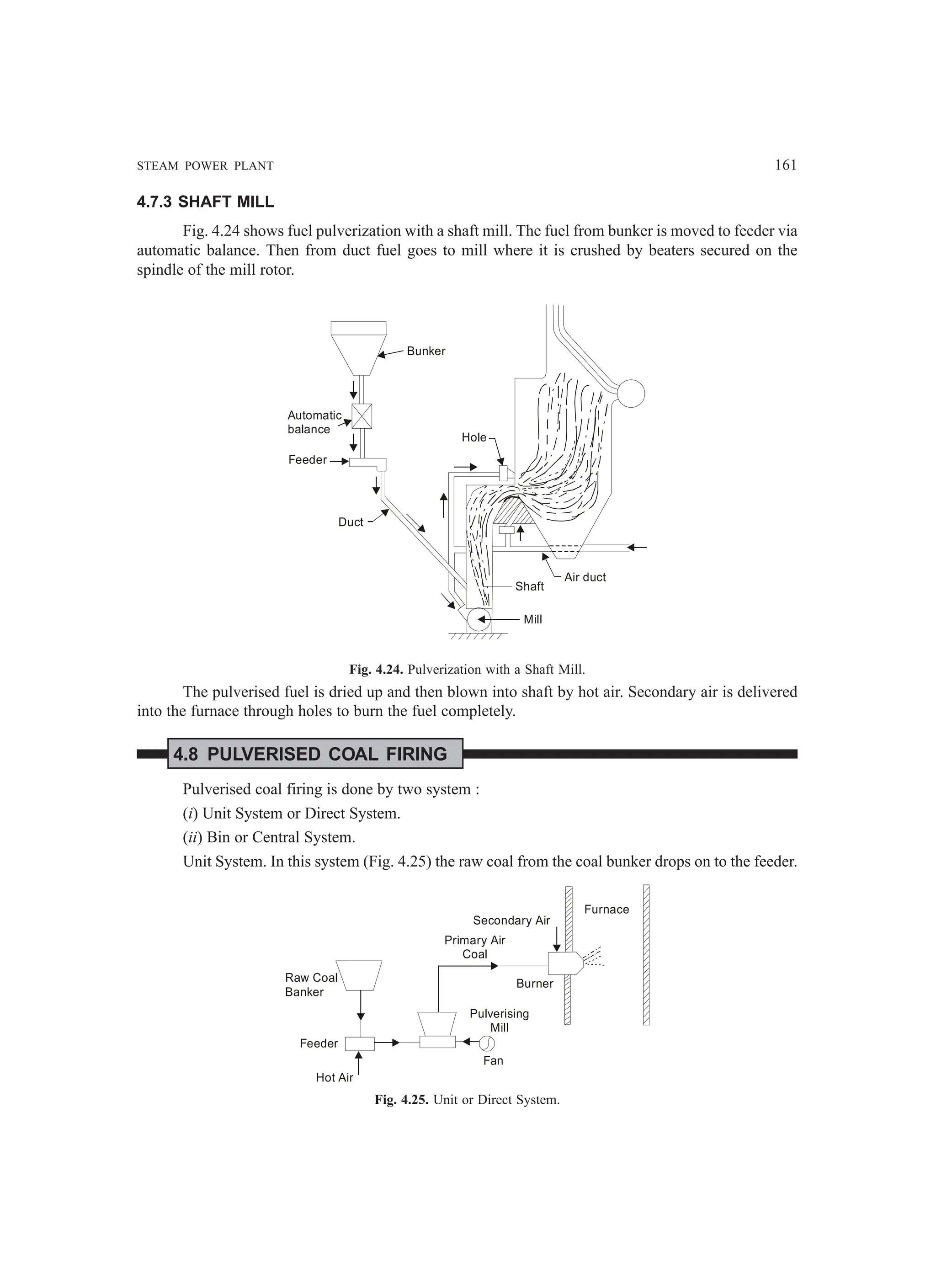 STEAM POWER PLANT 161
4.7.3 SHAFT MILL
Fig. 4.24 shows fuel pulverization with a shaft mill. The fuel from bunker is moved to feeder via
automatic balance. Then from duct fuel goes to mill where it is crushed by beaters secured on the
spindle of the mill rotor.
Bunker
Automatic
balance
Feeder
Duct
Shaft
Mill
Air duct
Hole
Fig. 4.24. Pulverization with a Shaft Mill.
The pulverised fuel is dried up and then blown into shaft by hot air. Secondary air is delivered
into the furnace through holes to burn the fuel completely.
4.8 PULVERISED COAL FIRING
Pulverised coal firing is done by two system :
(i) Unit System or Direct System.
(ii) Bin or Central System.
Unit System. In this system (Fig. 4.25) the raw coal from the coal bunker drops on to the feeder.
Raw Coal
Banker
Feeder
Hot Air
Fan
Pulverising
Mill
Burner
Secondary Air
Primary Air
Coal
Furnace
Fig. 4.25. Unit or Direct System.
 