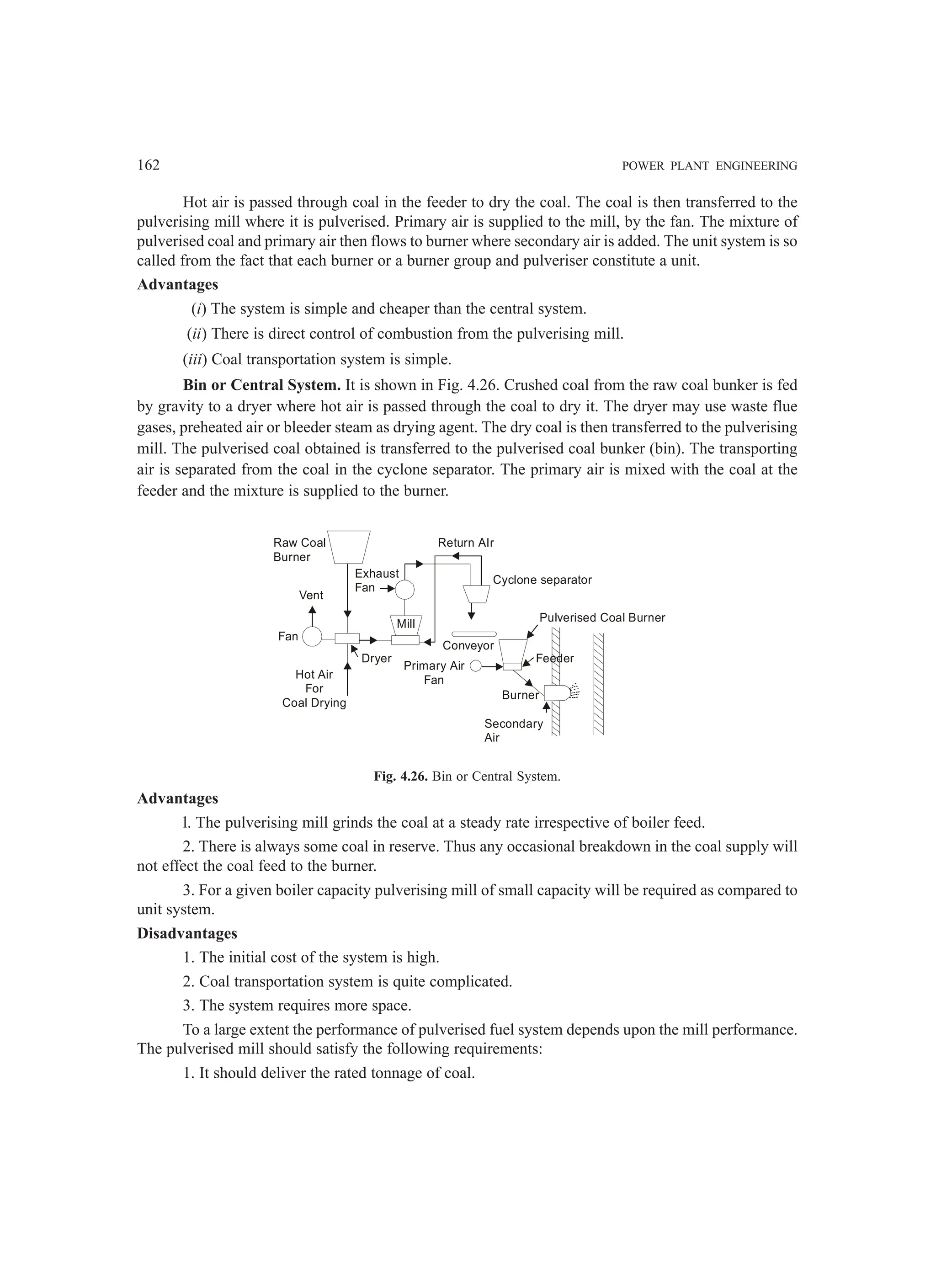 162 POWER PLANT ENGINEERING
Hot air is passed through coal in the feeder to dry the coal. The coal is then transferred to the
pulverising mill where it is pulverised. Primary air is supplied to the mill, by the fan. The mixture of
pulverised coal and primary air then flows to burner where secondary air is added. The unit system is so
called from the fact that each burner or a burner group and pulveriser constitute a unit.
Advantages
(i) The system is simple and cheaper than the central system.
(ii) There is direct control of combustion from the pulverising mill.
(iii) Coal transportation system is simple.
Bin or Central System. It is shown in Fig. 4.26. Crushed coal from the raw coal bunker is fed
by gravity to a dryer where hot air is passed through the coal to dry it. The dryer may use waste flue
gases, preheated air or bleeder steam as drying agent. The dry coal is then transferred to the pulverising
mill. The pulverised coal obtained is transferred to the pulverised coal bunker (bin). The transporting
air is separated from the coal in the cyclone separator. The primary air is mixed with the coal at the
feeder and the mixture is supplied to the burner.
Raw Coal
Burner
Vent
Fan
Hot Air
For
Coal Drying
Exhaust
Fan
Mill
Dryer
Primary Air
Fan
Conveyor
Burner
Secondary
Air
Feeder
Pulverised Coal Burner
Cyclone separator
Return AIr
Fig. 4.26. Bin or Central System.
Advantages
l. The pulverising mill grinds the coal at a steady rate irrespective of boiler feed.
2. There is always some coal in reserve. Thus any occasional breakdown in the coal supply will
not effect the coal feed to the burner.
3. For a given boiler capacity pulverising mill of small capacity will be required as compared to
unit system.
Disadvantages
1. The initial cost of the system is high.
2. Coal transportation system is quite complicated.
3. The system requires more space.
To a large extent the performance of pulverised fuel system depends upon the mill performance.
The pulverised mill should satisfy the following requirements:
1. It should deliver the rated tonnage of coal.
 