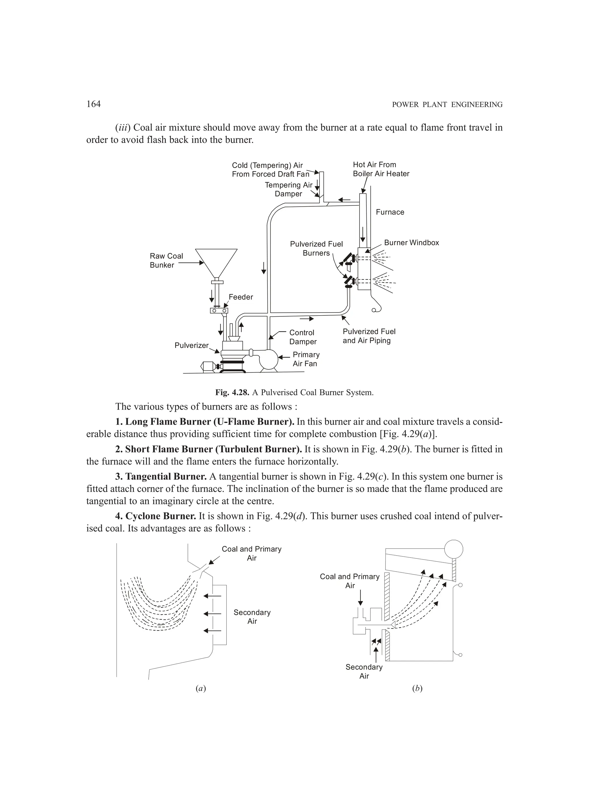 164 POWER PLANT ENGINEERING
(iii) Coal air mixture should move away from the burner at a rate equal to flame front travel in
order to avoid flash back into the burner.
Raw Coal
Bunker
Pulverizer
Feeder
Control
Damper
Primary
Air Fan
Pulverized Fuel
and Air Piping
Pulverized Fuel
Burners
Cold (Tempering) Air
From Forced Draft Fan
Tempering Air
Damper
Hot Air From
Boiler Air Heater
Furnace
Burner Windbox
Fig. 4.28. A Pulverised Coal Burner System.
The various types of burners are as follows :
1. Long Flame Burner (U-Flame Burner). In this burner air and coal mixture travels a consid-
erable distance thus providing sufficient time for complete combustion [Fig. 4.29(a)].
2. Short Flame Burner (Turbulent Burner). It is shown in Fig. 4.29(b). The burner is fitted in
the furnace will and the flame enters the furnace horizontally.
3. Tangential Burner. A tangential burner is shown in Fig. 4.29(c). In this system one burner is
fitted attach corner of the furnace. The inclination of the burner is so made that the flame produced are
tangential to an imaginary circle at the centre.
4. Cyclone Burner. It is shown in Fig. 4.29(d). This burner uses crushed coal intend of pulver-
ised coal. Its advantages are as follows :
Coal and Primary
Air
Secondary
Air
Coal and Primary
Air
Secondary
Air
(a) (b)
 
