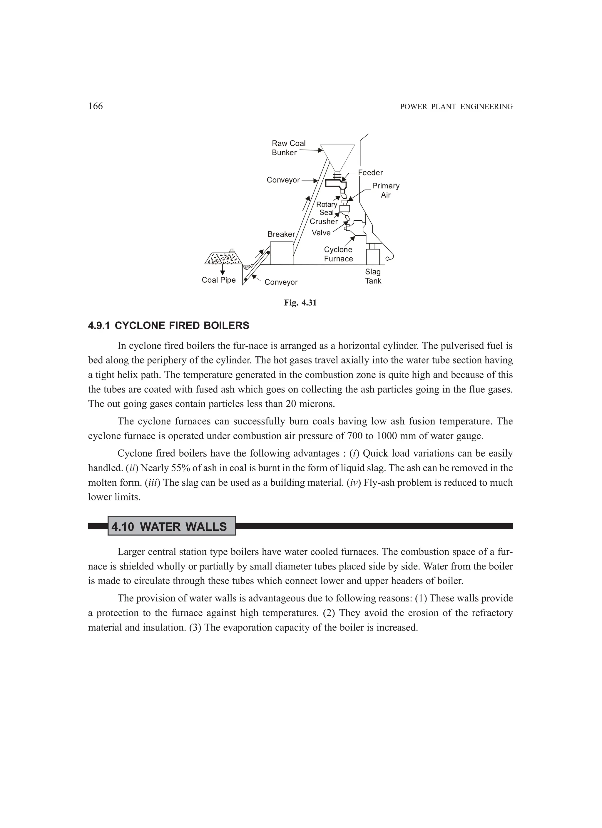 166 POWER PLANT ENGINEERING
Raw Coal
Bunker
Conveyor
Breaker
Cyclone
Furnace
Valve
Crusher
Rotary
Seal
Feeder
Primary
Air
Slag
Tank
Coal Pipe Conveyor
Fig. 4.31
4.9.1 CYCLONE FIRED BOILERS
In cyclone fired boilers the fur-nace is arranged as a horizontal cylinder. The pulverised fuel is
bed along the periphery of the cylinder. The hot gases travel axially into the water tube section having
a tight helix path. The temperature generated in the combustion zone is quite high and because of this
the tubes are coated with fused ash which goes on collecting the ash particles going in the flue gases.
The out going gases contain particles less than 20 microns.
The cyclone furnaces can successfully burn coals having low ash fusion temperature. The
cyclone furnace is operated under combustion air pressure of 700 to 1000 mm of water gauge.
Cyclone fired boilers have the following advantages : (i) Quick load variations can be easily
handled. (ii) Nearly 55% of ash in coal is burnt in the form of liquid slag. The ash can be removed in the
molten form. (iii) The slag can be used as a building material. (iv) Fly-ash problem is reduced to much
lower limits.
4.10 WATER WALLS
Larger central station type boilers have water cooled furnaces. The combustion space of a fur-
nace is shielded wholly or partially by small diameter tubes placed side by side. Water from the boiler
is made to circulate through these tubes which connect lower and upper headers of boiler.
The provision of water walls is advantageous due to following reasons: (1) These walls provide
a protection to the furnace against high temperatures. (2) They avoid the erosion of the refractory
material and insulation. (3) The evaporation capacity of the boiler is increased.
 