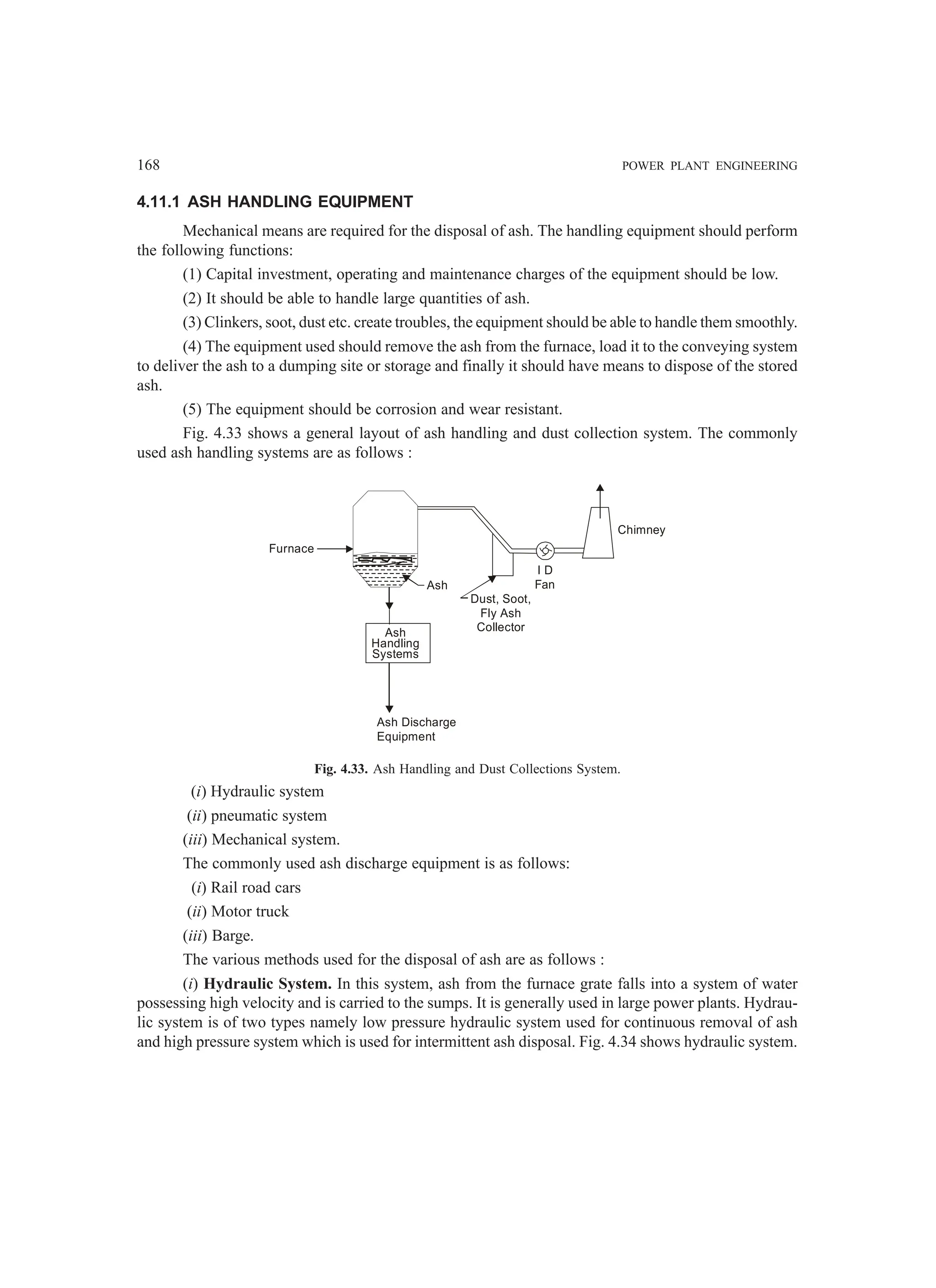 168 POWER PLANT ENGINEERING
4.11.1 ASH HANDLING EQUIPMENT
Mechanical means are required for the disposal of ash. The handling equipment should perform
the following functions:
(1) Capital investment, operating and maintenance charges of the equipment should be low.
(2) It should be able to handle large quantities of ash.
(3) Clinkers, soot, dust etc. create troubles, the equipment should be able to handle them smoothly.
(4) The equipment used should remove the ash from the furnace, load it to the conveying system
to deliver the ash to a dumping site or storage and finally it should have means to dispose of the stored
ash.
(5) The equipment should be corrosion and wear resistant.
Fig. 4.33 shows a general layout of ash handling and dust collection system. The commonly
used ash handling systems are as follows :
Ash
Ash
Handling
Systems
Furnace
Chimney
I D
Fan
Dust, Soot,
Fly Ash
Collector
Ash Discharge
Equipment
Fig. 4.33. Ash Handling and Dust Collections System.
(i) Hydraulic system
(ii) pneumatic system
(iii) Mechanical system.
The commonly used ash discharge equipment is as follows:
(i) Rail road cars
(ii) Motor truck
(iii) Barge.
The various methods used for the disposal of ash are as follows :
(i) Hydraulic System. In this system, ash from the furnace grate falls into a system of water
possessing high velocity and is carried to the sumps. It is generally used in large power plants. Hydrau-
lic system is of two types namely low pressure hydraulic system used for continuous removal of ash
and high pressure system which is used for intermittent ash disposal. Fig. 4.34 shows hydraulic system.
 