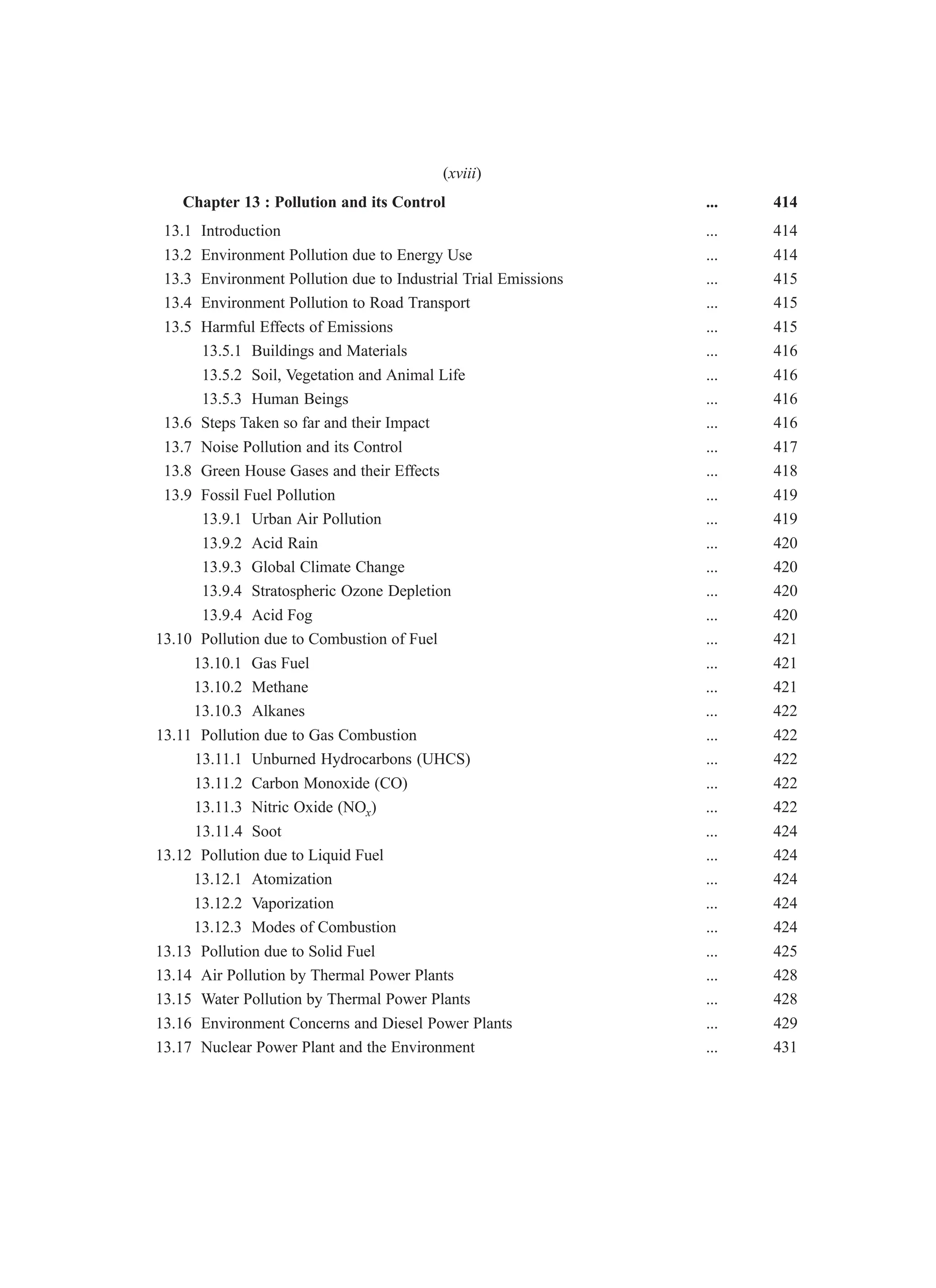 Chapter 13 : Pollution and its Control ... 414
13.1 Introduction ... 414
13.2 Environment Pollution due to Energy Use ... 414
13.3 Environment Pollution due to Industrial Trial Emissions ... 415
13.4 Environment Pollution to Road Transport ... 415
13.5 Harmful Effects of Emissions ... 415
13.5.1 Buildings and Materials ... 416
13.5.2 Soil, Vegetation and Animal Life ... 416
13.5.3 Human Beings ... 416
13.6 Steps Taken so far and their Impact ... 416
13.7 Noise Pollution and its Control ... 417
13.8 Green House Gases and their Effects ... 418
13.9 Fossil Fuel Pollution ... 419
13.9.1 Urban Air Pollution ... 419
13.9.2 Acid Rain ... 420
13.9.3 Global Climate Change ... 420
13.9.4 Stratospheric Ozone Depletion ... 420
13.9.4 Acid Fog ... 420
13.10 Pollution due to Combustion of Fuel ... 421
13.10.1 Gas Fuel ... 421
13.10.2 Methane ... 421
13.10.3 Alkanes ... 422
13.11 Pollution due to Gas Combustion ... 422
13.11.1 Unburned Hydrocarbons (UHCS) ... 422
13.11.2 Carbon Monoxide (CO) ... 422
13.11.3 Nitric Oxide (NOx) ... 422
13.11.4 Soot ... 424
13.12 Pollution due to Liquid Fuel ... 424
13.12.1 Atomization ... 424
13.12.2 Vaporization ... 424
13.12.3 Modes of Combustion ... 424
13.13 Pollution due to Solid Fuel ... 425
13.14 Air Pollution by Thermal Power Plants ... 428
13.15 Water Pollution by Thermal Power Plants ... 428
13.16 Environment Concerns and Diesel Power Plants ... 429
13.17 Nuclear Power Plant and the Environment ... 431
(xviii)
 