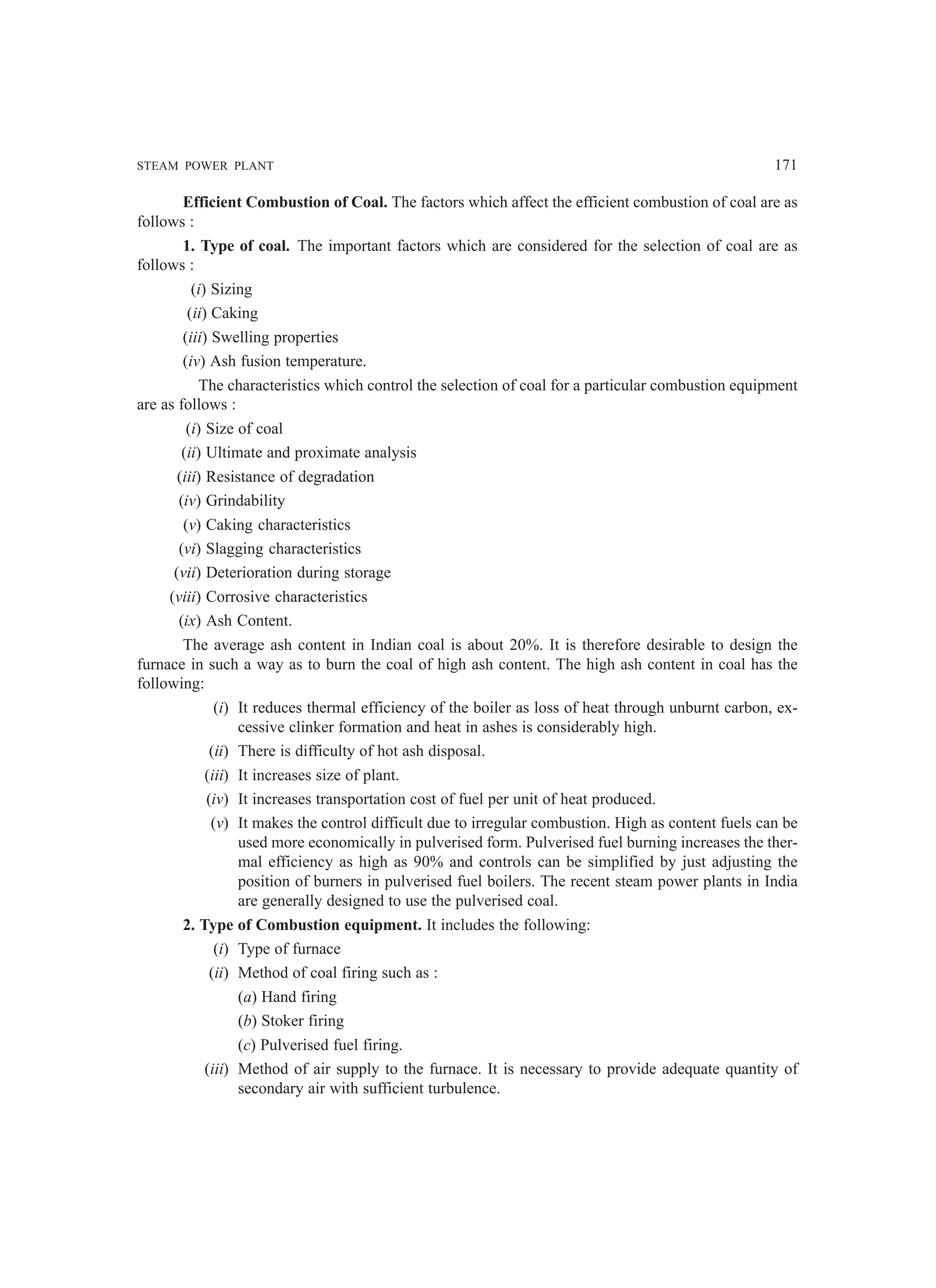 STEAM POWER PLANT 171
Efficient Combustion of Coal. The factors which affect the efficient combustion of coal are as
follows :
1. Type of coal. The important factors which are considered for the selection of coal are as
follows :
(i) Sizing
(ii) Caking
(iii) Swelling properties
(iv) Ash fusion temperature.
The characteristics which control the selection of coal for a particular combustion equipment
are as follows :
(i) Size of coal
(ii) Ultimate and proximate analysis
(iii) Resistance of degradation
(iv) Grindability
(v) Caking characteristics
(vi) Slagging characteristics
(vii) Deterioration during storage
(viii) Corrosive characteristics
(ix) Ash Content.
The average ash content in Indian coal is about 20%. It is therefore desirable to design the
furnace in such a way as to burn the coal of high ash content. The high ash content in coal has the
following:
(i) It reduces thermal efficiency of the boiler as loss of heat through unburnt carbon, ex-
cessive clinker formation and heat in ashes is considerably high.
(ii) There is difficulty of hot ash disposal.
(iii) It increases size of plant.
(iv) It increases transportation cost of fuel per unit of heat produced.
(v) It makes the control difficult due to irregular combustion. High as content fuels can be
used more economically in pulverised form. Pulverised fuel burning increases the ther-
mal efficiency as high as 90% and controls can be simplified by just adjusting the
position of burners in pulverised fuel boilers. The recent steam power plants in India
are generally designed to use the pulverised coal.
2. Type of Combustion equipment. It includes the following:
(i) Type of furnace
(ii) Method of coal firing such as :
(a) Hand firing
(b) Stoker firing
(c) Pulverised fuel firing.
(iii) Method of air supply to the furnace. It is necessary to provide adequate quantity of
secondary air with sufficient turbulence.
 