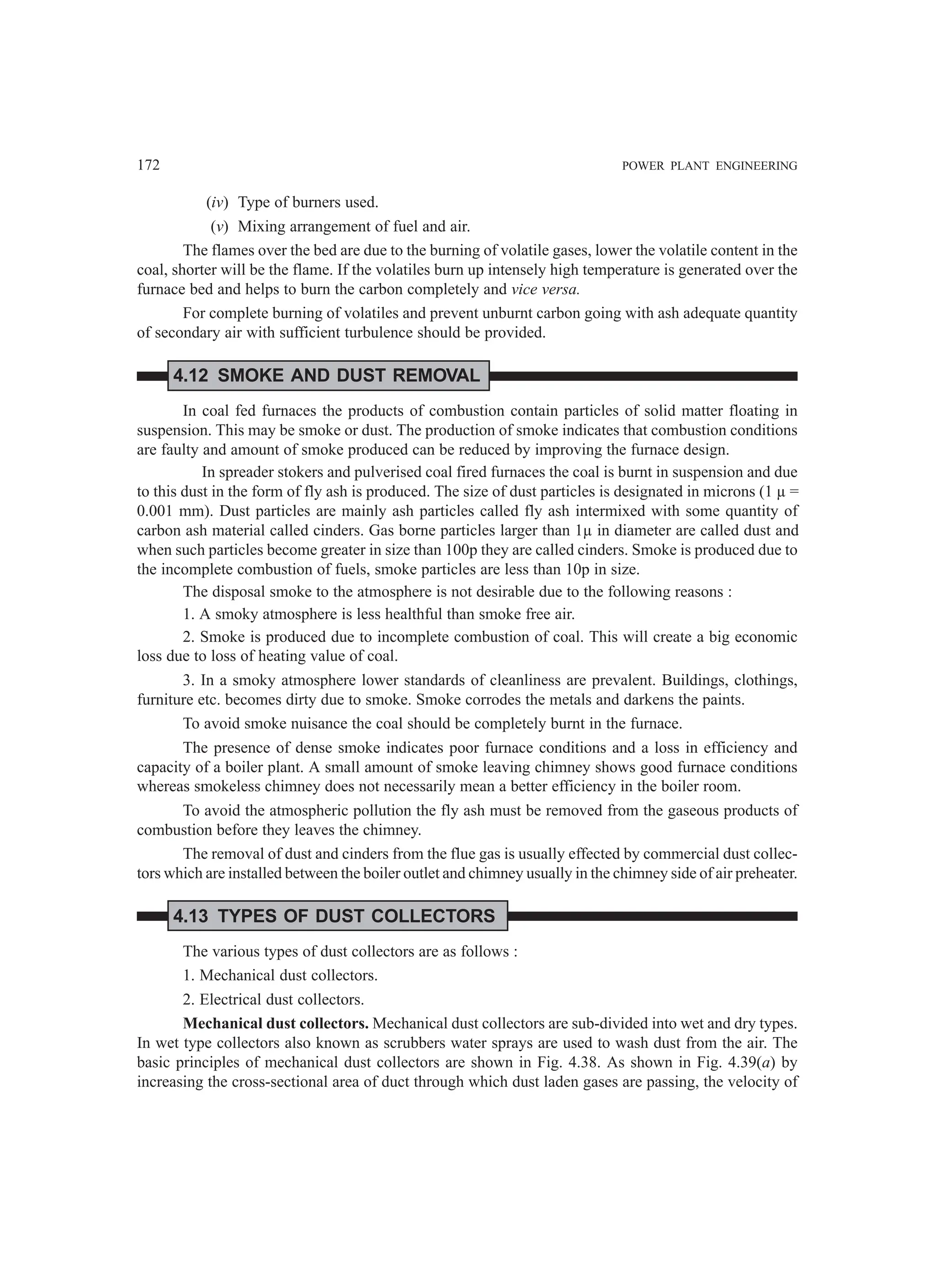 172 POWER PLANT ENGINEERING
(iv) Type of burners used.
(v) Mixing arrangement of fuel and air.
The flames over the bed are due to the burning of volatile gases, lower the volatile content in the
coal, shorter will be the flame. If the volatiles burn up intensely high temperature is generated over the
furnace bed and helps to burn the carbon completely and vice versa.
For complete burning of volatiles and prevent unburnt carbon going with ash adequate quantity
of secondary air with sufficient turbulence should be provided.
4.12 SMOKE AND DUST REMOVAL
In coal fed furnaces the products of combustion contain particles of solid matter floating in
suspension. This may be smoke or dust. The production of smoke indicates that combustion conditions
are faulty and amount of smoke produced can be reduced by improving the furnace design.
In spreader stokers and pulverised coal fired furnaces the coal is burnt in suspension and due
to this dust in the form of fly ash is produced. The size of dust particles is designated in microns (1 µ =
0.001 mm). Dust particles are mainly ash particles called fly ash intermixed with some quantity of
carbon ash material called cinders. Gas borne particles larger than 1µ in diameter are called dust and
when such particles become greater in size than 100p they are called cinders. Smoke is produced due to
the incomplete combustion of fuels, smoke particles are less than 10p in size.
The disposal smoke to the atmosphere is not desirable due to the following reasons :
1. A smoky atmosphere is less healthful than smoke free air.
2. Smoke is produced due to incomplete combustion of coal. This will create a big economic
loss due to loss of heating value of coal.
3. In a smoky atmosphere lower standards of cleanliness are prevalent. Buildings, clothings,
furniture etc. becomes dirty due to smoke. Smoke corrodes the metals and darkens the paints.
To avoid smoke nuisance the coal should be completely burnt in the furnace.
The presence of dense smoke indicates poor furnace conditions and a loss in efficiency and
capacity of a boiler plant. A small amount of smoke leaving chimney shows good furnace conditions
whereas smokeless chimney does not necessarily mean a better efficiency in the boiler room.
To avoid the atmospheric pollution the fly ash must be removed from the gaseous products of
combustion before they leaves the chimney.
The removal of dust and cinders from the flue gas is usually effected by commercial dust collec-
tors which are installed between the boiler outlet and chimney usually in the chimney side of air preheater.
4.13 TYPES OF DUST COLLECTORS
The various types of dust collectors are as follows :
1. Mechanical dust collectors.
2. Electrical dust collectors.
Mechanical dust collectors. Mechanical dust collectors are sub-divided into wet and dry types.
In wet type collectors also known as scrubbers water sprays are used to wash dust from the air. The
basic principles of mechanical dust collectors are shown in Fig. 4.38. As shown in Fig. 4.39(a) by
increasing the cross-sectional area of duct through which dust laden gases are passing, the velocity of
 