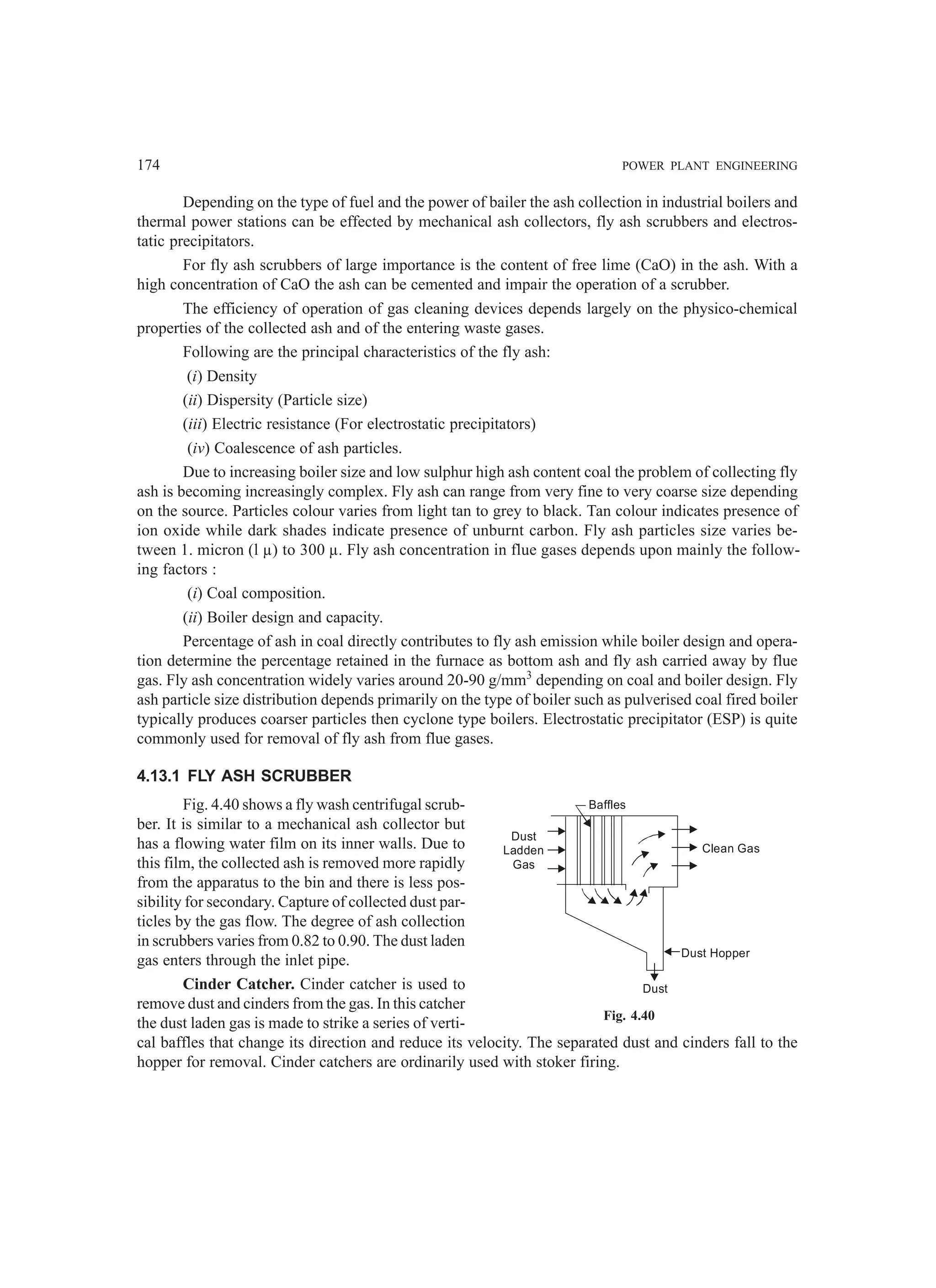 174 POWER PLANT ENGINEERING
Depending on the type of fuel and the power of bailer the ash collection in industrial boilers and
thermal power stations can be effected by mechanical ash collectors, fly ash scrubbers and electros-
tatic precipitators.
For fly ash scrubbers of large importance is the content of free lime (CaO) in the ash. With a
high concentration of CaO the ash can be cemented and impair the operation of a scrubber.
The efficiency of operation of gas cleaning devices depends largely on the physico-chemical
properties of the collected ash and of the entering waste gases.
Following are the principal characteristics of the fly ash:
(i) Density
(ii) Dispersity (Particle size)
(iii) Electric resistance (For electrostatic precipitators)
(iv) Coalescence of ash particles.
Due to increasing boiler size and low sulphur high ash content coal the problem of collecting fly
ash is becoming increasingly complex. Fly ash can range from very fine to very coarse size depending
on the source. Particles colour varies from light tan to grey to black. Tan colour indicates presence of
ion oxide while dark shades indicate presence of unburnt carbon. Fly ash particles size varies be-
tween 1. micron (l µ) to 300 µ. Fly ash concentration in flue gases depends upon mainly the follow-
ing factors :
(i) Coal composition.
(ii) Boiler design and capacity.
Percentage of ash in coal directly contributes to fly ash emission while boiler design and opera-
tion determine the percentage retained in the furnace as bottom ash and fly ash carried away by flue
gas. Fly ash concentration widely varies around 20-90 g/mm3
depending on coal and boiler design. Fly
ash particle size distribution depends primarily on the type of boiler such as pulverised coal fired boiler
typically produces coarser particles then cyclone type boilers. Electrostatic precipitator (ESP) is quite
commonly used for removal of fly ash from flue gases.
4.13.1 FLY ASH SCRUBBER
Fig. 4.40 shows a fly wash centrifugal scrub-
ber. It is similar to a mechanical ash collector but
has a flowing water film on its inner walls. Due to
this film, the collected ash is removed more rapidly
from the apparatus to the bin and there is less pos-
sibility for secondary. Capture of collected dust par-
ticles by the gas flow. The degree of ash collection
in scrubbers varies from 0.82 to 0.90. The dust laden
gas enters through the inlet pipe.
Cinder Catcher. Cinder catcher is used to
remove dust and cinders from the gas. In this catcher
the dust laden gas is made to strike a series of verti-
cal baffles that change its direction and reduce its velocity. The separated dust and cinders fall to the
hopper for removal. Cinder catchers are ordinarily used with stoker firing.
Baffles
Clean Gas
Dust
Ladden
Gas
Dust Hopper
Dust
Fig. 4.40
 