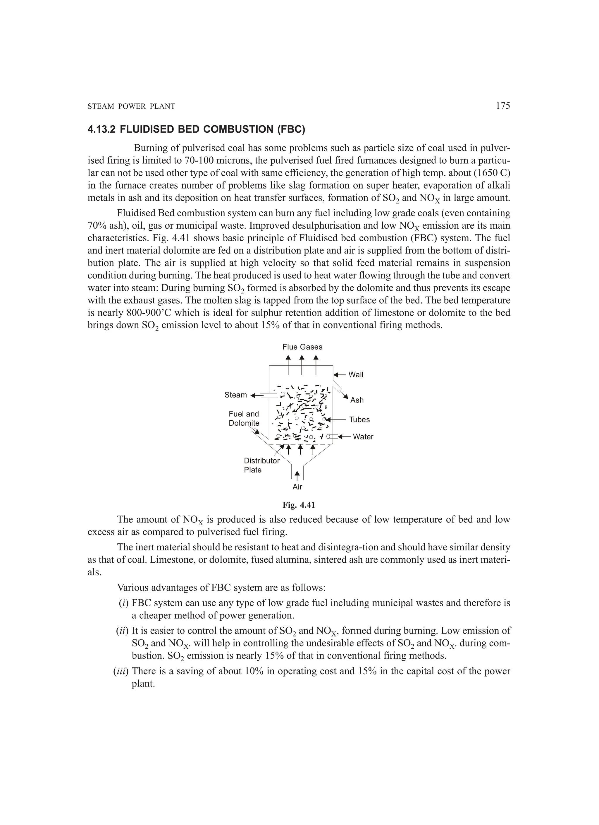 STEAM POWER PLANT 175
4.13.2 FLUIDISED BED COMBUSTION (FBC)
Burning of pulverised coal has some problems such as particle size of coal used in pulver-
ised firing is limited to 70-100 microns, the pulverised fuel fired furnances designed to burn a particu-
lar can not be used other type of coal with same efficiency, the generation of high temp. about (1650 C)
in the furnace creates number of problems like slag formation on super heater, evaporation of alkali
metals in ash and its deposition on heat transfer surfaces, formation of SO2 and NOX in large amount.
Fluidised Bed combustion system can burn any fuel including low grade coals (even containing
70% ash), oil, gas or municipal waste. Improved desulphurisation and low NOX emission are its main
characteristics. Fig. 4.41 shows basic principle of Fluidised bed combustion (FBC) system. The fuel
and inert material dolomite are fed on a distribution plate and air is supplied from the bottom of distri-
bution plate. The air is supplied at high velocity so that solid feed material remains in suspension
condition during burning. The heat produced is used to heat water flowing through the tube and convert
water into steam: During burning SO2 formed is absorbed by the dolomite and thus prevents its escape
with the exhaust gases. The molten slag is tapped from the top surface of the bed. The bed temperature
is nearly 800-900’C which is ideal for sulphur retention addition of limestone or dolomite to the bed
brings down SO2 emission level to about 15% of that in conventional firing methods.
Air
Distributor
Plate
Fuel and
Dolomite
Steam
Flue Gases
Wall
Ash
Tubes
Water
Fig. 4.41
The amount of NOX is produced is also reduced because of low temperature of bed and low
excess air as compared to pulverised fuel firing.
The inert material should be resistant to heat and disintegra-tion and should have similar density
as that of coal. Limestone, or dolomite, fused alumina, sintered ash are commonly used as inert materi-
als.
Various advantages of FBC system are as follows:
(i) FBC system can use any type of low grade fuel including municipal wastes and therefore is
a cheaper method of power generation.
(ii) It is easier to control the amount of SO2 and NOX, formed during burning. Low emission of
SO2 and NOX. will help in controlling the undesirable effects of SO2 and NOX. during com-
bustion. SO2 emission is nearly 15% of that in conventional firing methods.
(iii) There is a saving of about 10% in operating cost and 15% in the capital cost of the power
plant.
 