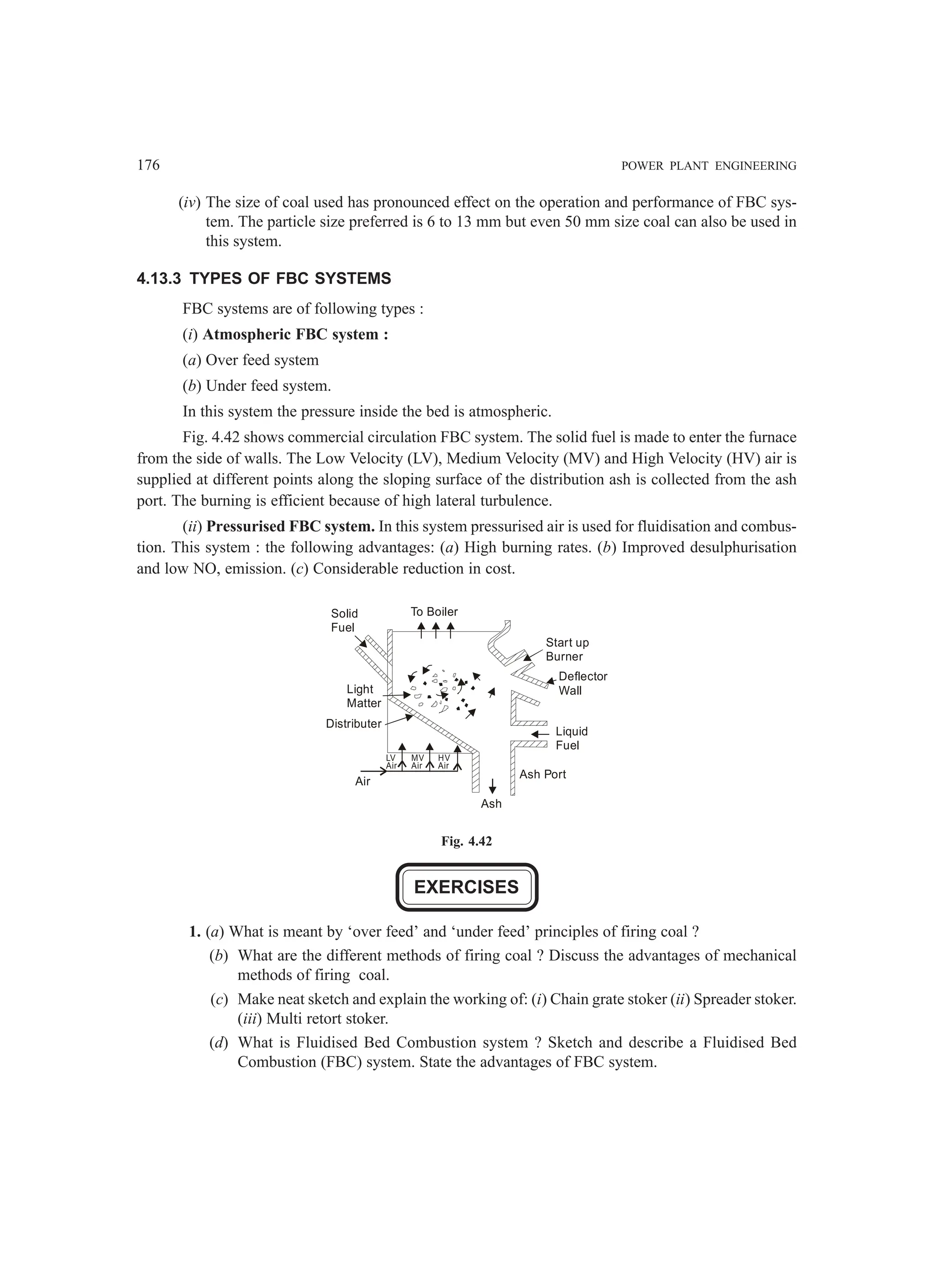 176 POWER PLANT ENGINEERING
(iv) The size of coal used has pronounced effect on the operation and performance of FBC sys-
tem. The particle size preferred is 6 to 13 mm but even 50 mm size coal can also be used in
this system.
4.13.3 TYPES OF FBC SYSTEMS
FBC systems are of following types :
(i) Atmospheric FBC system :
(a) Over feed system
(b) Under feed system.
In this system the pressure inside the bed is atmospheric.
Fig. 4.42 shows commercial circulation FBC system. The solid fuel is made to enter the furnace
from the side of walls. The Low Velocity (LV), Medium Velocity (MV) and High Velocity (HV) air is
supplied at different points along the sloping surface of the distribution ash is collected from the ash
port. The burning is efficient because of high lateral turbulence.
(ii) Pressurised FBC system. In this system pressurised air is used for fluidisation and combus-
tion. This system : the following advantages: (a) High burning rates. (b) Improved desulphurisation
and low NO, emission. (c) Considerable reduction in cost.
Solid
Fuel
Light
Matter
Distributer
Air
LV
Air
MV
Air
HV
Air
Ash
Start up
Burner
Deflector
Wall
Liquid
Fuel
Ash Port
To Boiler
Fig. 4.42
EXERCISES
1. (a) What is meant by ‘over feed’ and ‘under feed’ principles of firing coal ?
(b) What are the different methods of firing coal ? Discuss the advantages of mechanical
methods of firing coal.
(c) Make neat sketch and explain the working of: (i) Chain grate stoker (ii) Spreader stoker.
(iii) Multi retort stoker.
(d) What is Fluidised Bed Combustion system ? Sketch and describe a Fluidised Bed
Combustion (FBC) system. State the advantages of FBC system.
 