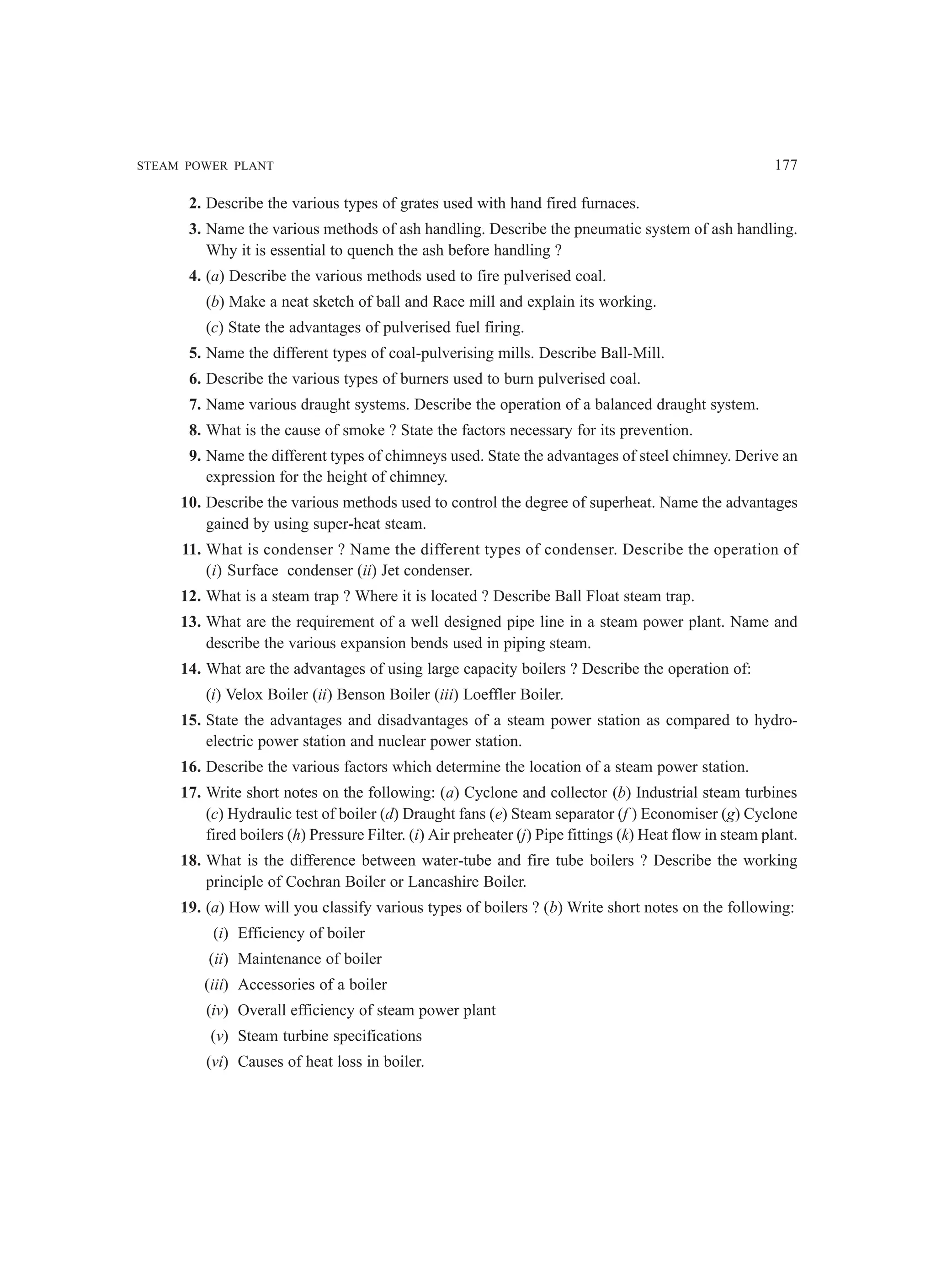 STEAM POWER PLANT 177
2. Describe the various types of grates used with hand fired furnaces.
3. Name the various methods of ash handling. Describe the pneumatic system of ash handling.
Why it is essential to quench the ash before handling ?
4. (a) Describe the various methods used to fire pulverised coal.
(b) Make a neat sketch of ball and Race mill and explain its working.
(c) State the advantages of pulverised fuel firing.
5. Name the different types of coal-pulverising mills. Describe Ball-Mill.
6. Describe the various types of burners used to burn pulverised coal.
7. Name various draught systems. Describe the operation of a balanced draught system.
8. What is the cause of smoke ? State the factors necessary for its prevention.
9. Name the different types of chimneys used. State the advantages of steel chimney. Derive an
expression for the height of chimney.
10. Describe the various methods used to control the degree of superheat. Name the advantages
gained by using super-heat steam.
11. What is condenser ? Name the different types of condenser. Describe the operation of
(i) Surface condenser (ii) Jet condenser.
12. What is a steam trap ? Where it is located ? Describe Ball Float steam trap.
13. What are the requirement of a well designed pipe line in a steam power plant. Name and
describe the various expansion bends used in piping steam.
14. What are the advantages of using large capacity boilers ? Describe the operation of:
(i) Velox Boiler (ii) Benson Boiler (iii) Loeffler Boiler.
15. State the advantages and disadvantages of a steam power station as compared to hydro-
electric power station and nuclear power station.
16. Describe the various factors which determine the location of a steam power station.
17. Write short notes on the following: (a) Cyclone and collector (b) Industrial steam turbines
(c) Hydraulic test of boiler (d) Draught fans (e) Steam separator (f ) Economiser (g) Cyclone
fired boilers (h) Pressure Filter. (i) Air preheater (j) Pipe fittings (k) Heat flow in steam plant.
18. What is the difference between water-tube and fire tube boilers ? Describe the working
principle of Cochran Boiler or Lancashire Boiler.
19. (a) How will you classify various types of boilers ? (b) Write short notes on the following:
(i) Efficiency of boiler
(ii) Maintenance of boiler
(iii) Accessories of a boiler
(iv) Overall efficiency of steam power plant
(v) Steam turbine specifications
(vi) Causes of heat loss in boiler.
 