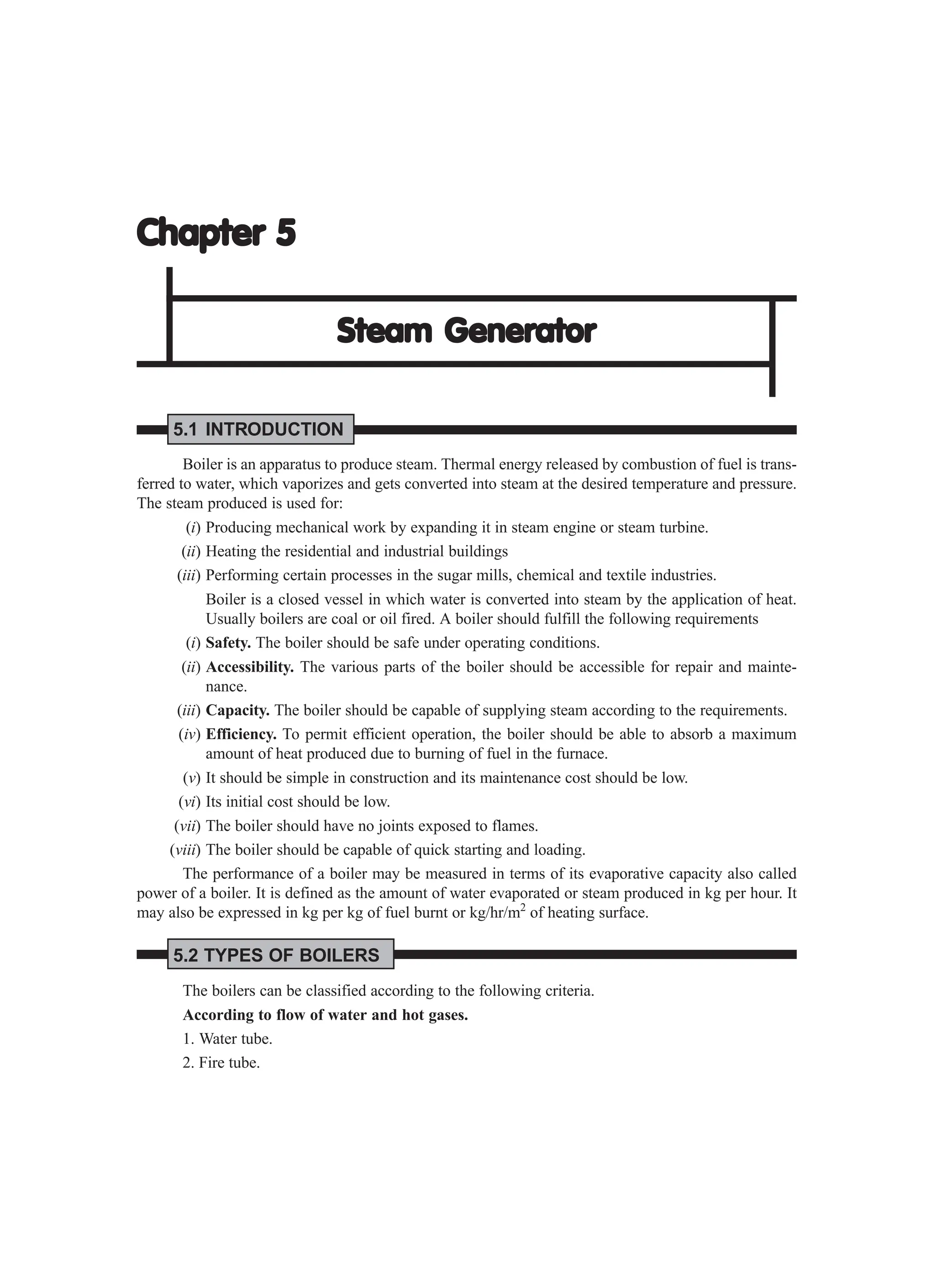 Chapter 5
Chapter 5
Chapter 5
Chapter 5
Chapter 5
Steam Generator
Steam Generator
Steam Generator
Steam Generator
Steam Generator
5.1 INTRODUCTION
Boiler is an apparatus to produce steam. Thermal energy released by combustion of fuel is trans-
ferred to water, which vaporizes and gets converted into steam at the desired temperature and pressure.
The steam produced is used for:
(i) Producing mechanical work by expanding it in steam engine or steam turbine.
(ii) Heating the residential and industrial buildings
(iii) Performing certain processes in the sugar mills, chemical and textile industries.
Boiler is a closed vessel in which water is converted into steam by the application of heat.
Usually boilers are coal or oil fired. A boiler should fulfill the following requirements
(i) Safety. The boiler should be safe under operating conditions.
(ii) Accessibility. The various parts of the boiler should be accessible for repair and mainte-
nance.
(iii) Capacity. The boiler should be capable of supplying steam according to the requirements.
(iv) Efficiency. To permit efficient operation, the boiler should be able to absorb a maximum
amount of heat produced due to burning of fuel in the furnace.
(v) It should be simple in construction and its maintenance cost should be low.
(vi) Its initial cost should be low.
(vii) The boiler should have no joints exposed to flames.
(viii) The boiler should be capable of quick starting and loading.
The performance of a boiler may be measured in terms of its evaporative capacity also called
power of a boiler. It is defined as the amount of water evaporated or steam produced in kg per hour. It
may also be expressed in kg per kg of fuel burnt or kg/hr/m2
of heating surface.
5.2 TYPES OF BOILERS
The boilers can be classified according to the following criteria.
According to flow of water and hot gases.
1. Water tube.
2. Fire tube.
 