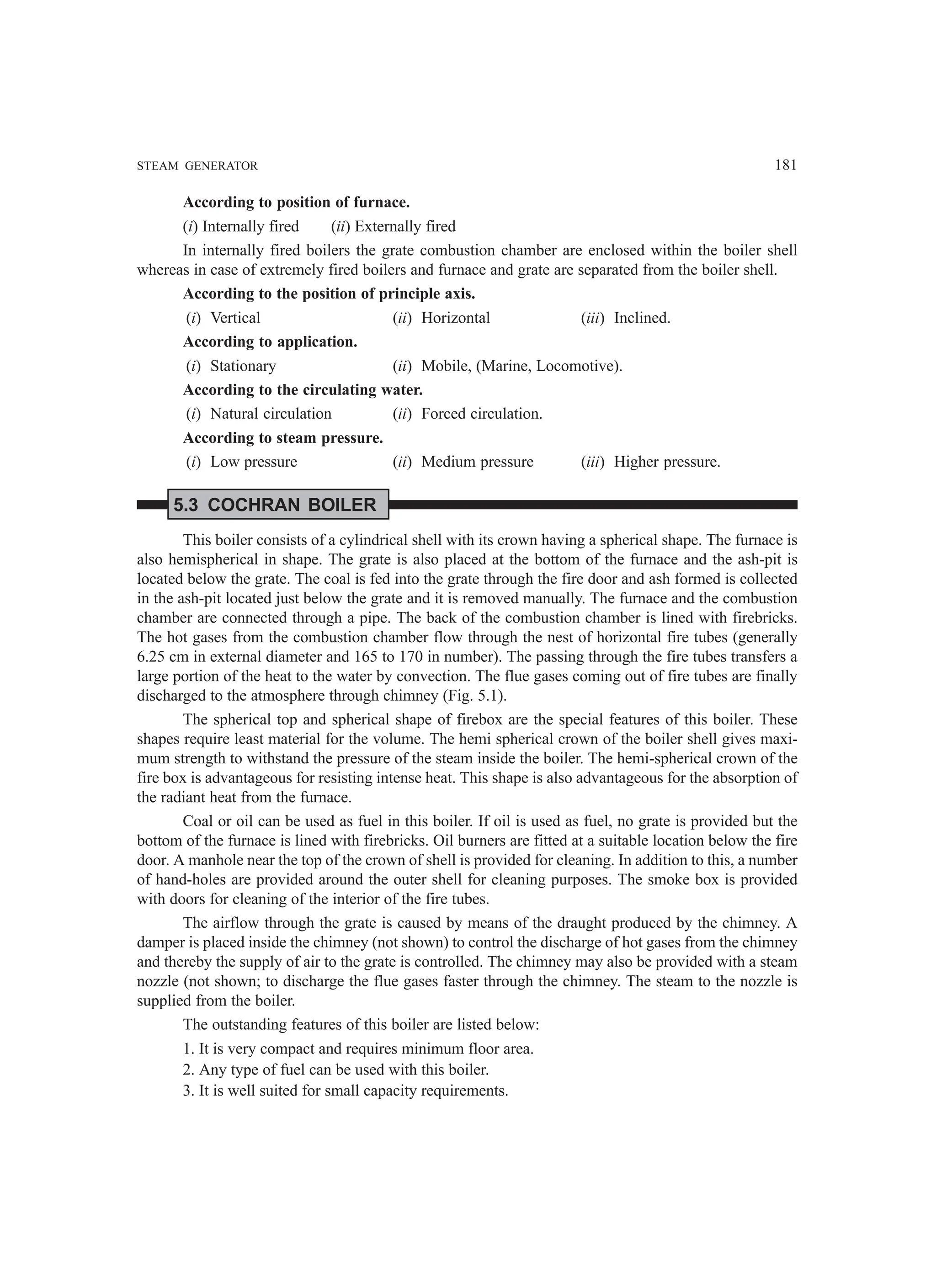 STEAM GENERATOR 181
According to position of furnace.
(i) Internally fired (ii) Externally fired
In internally fired boilers the grate combustion chamber are enclosed within the boiler shell
whereas in case of extremely fired boilers and furnace and grate are separated from the boiler shell.
According to the position of principle axis.
(i) Vertical (ii) Horizontal (iii) Inclined.
According to application.
(i) Stationary (ii) Mobile, (Marine, Locomotive).
According to the circulating water.
(i) Natural circulation (ii) Forced circulation.
According to steam pressure.
(i) Low pressure (ii) Medium pressure (iii) Higher pressure.
5.3 COCHRAN BOILER
This boiler consists of a cylindrical shell with its crown having a spherical shape. The furnace is
also hemispherical in shape. The grate is also placed at the bottom of the furnace and the ash-pit is
located below the grate. The coal is fed into the grate through the fire door and ash formed is collected
in the ash-pit located just below the grate and it is removed manually. The furnace and the combustion
chamber are connected through a pipe. The back of the combustion chamber is lined with firebricks.
The hot gases from the combustion chamber flow through the nest of horizontal fire tubes (generally
6.25 cm in external diameter and 165 to 170 in number). The passing through the fire tubes transfers a
large portion of the heat to the water by convection. The flue gases coming out of fire tubes are finally
discharged to the atmosphere through chimney (Fig. 5.1).
The spherical top and spherical shape of firebox are the special features of this boiler. These
shapes require least material for the volume. The hemi spherical crown of the boiler shell gives maxi-
mum strength to withstand the pressure of the steam inside the boiler. The hemi-spherical crown of the
fire box is advantageous for resisting intense heat. This shape is also advantageous for the absorption of
the radiant heat from the furnace.
Coal or oil can be used as fuel in this boiler. If oil is used as fuel, no grate is provided but the
bottom of the furnace is lined with firebricks. Oil burners are fitted at a suitable location below the fire
door. A manhole near the top of the crown of shell is provided for cleaning. In addition to this, a number
of hand-holes are provided around the outer shell for cleaning purposes. The smoke box is provided
with doors for cleaning of the interior of the fire tubes.
The airflow through the grate is caused by means of the draught produced by the chimney. A
damper is placed inside the chimney (not shown) to control the discharge of hot gases from the chimney
and thereby the supply of air to the grate is controlled. The chimney may also be provided with a steam
nozzle (not shown; to discharge the flue gases faster through the chimney. The steam to the nozzle is
supplied from the boiler.
The outstanding features of this boiler are listed below:
1. It is very compact and requires minimum floor area.
2. Any type of fuel can be used with this boiler.
3. It is well suited for small capacity requirements.
 