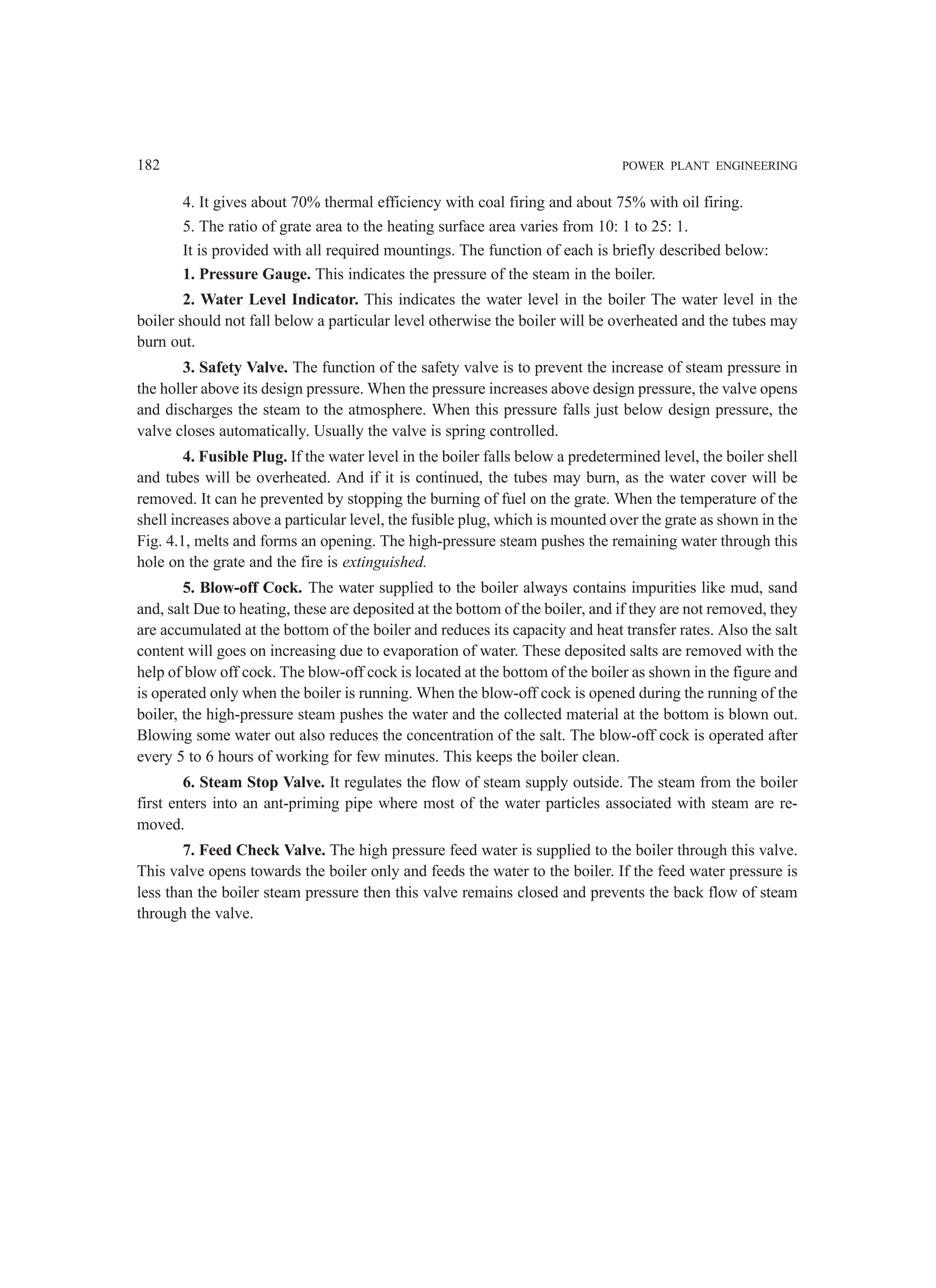 182 POWER PLANT ENGINEERING
4. It gives about 70% thermal efficiency with coal firing and about 75% with oil firing.
5. The ratio of grate area to the heating surface area varies from 10: 1 to 25: 1.
It is provided with all required mountings. The function of each is briefly described below:
1. Pressure Gauge. This indicates the pressure of the steam in the boiler.
2. Water Level Indicator. This indicates the water level in the boiler The water level in the
boiler should not fall below a particular level otherwise the boiler will be overheated and the tubes may
burn out.
3. Safety Valve. The function of the safety valve is to prevent the increase of steam pressure in
the holler above its design pressure. When the pressure increases above design pressure, the valve opens
and discharges the steam to the atmosphere. When this pressure falls just below design pressure, the
valve closes automatically. Usually the valve is spring controlled.
4. Fusible Plug. If the water level in the boiler falls below a predetermined level, the boiler shell
and tubes will be overheated. And if it is continued, the tubes may burn, as the water cover will be
removed. It can he prevented by stopping the burning of fuel on the grate. When the temperature of the
shell increases above a particular level, the fusible plug, which is mounted over the grate as shown in the
Fig. 4.1, melts and forms an opening. The high-pressure steam pushes the remaining water through this
hole on the grate and the fire is extinguished.
5. Blow-off Cock. The water supplied to the boiler always contains impurities like mud, sand
and, salt Due to heating, these are deposited at the bottom of the boiler, and if they are not removed, they
are accumulated at the bottom of the boiler and reduces its capacity and heat transfer rates. Also the salt
content will goes on increasing due to evaporation of water. These deposited salts are removed with the
help of blow off cock. The blow-off cock is located at the bottom of the boiler as shown in the figure and
is operated only when the boiler is running. When the blow-off cock is opened during the running of the
boiler, the high-pressure steam pushes the water and the collected material at the bottom is blown out.
Blowing some water out also reduces the concentration of the salt. The blow-off cock is operated after
every 5 to 6 hours of working for few minutes. This keeps the boiler clean.
6. Steam Stop Valve. It regulates the flow of steam supply outside. The steam from the boiler
first enters into an ant-priming pipe where most of the water particles associated with steam are re-
moved.
7. Feed Check Valve. The high pressure feed water is supplied to the boiler through this valve.
This valve opens towards the boiler only and feeds the water to the boiler. If the feed water pressure is
less than the boiler steam pressure then this valve remains closed and prevents the back flow of steam
through the valve.
 