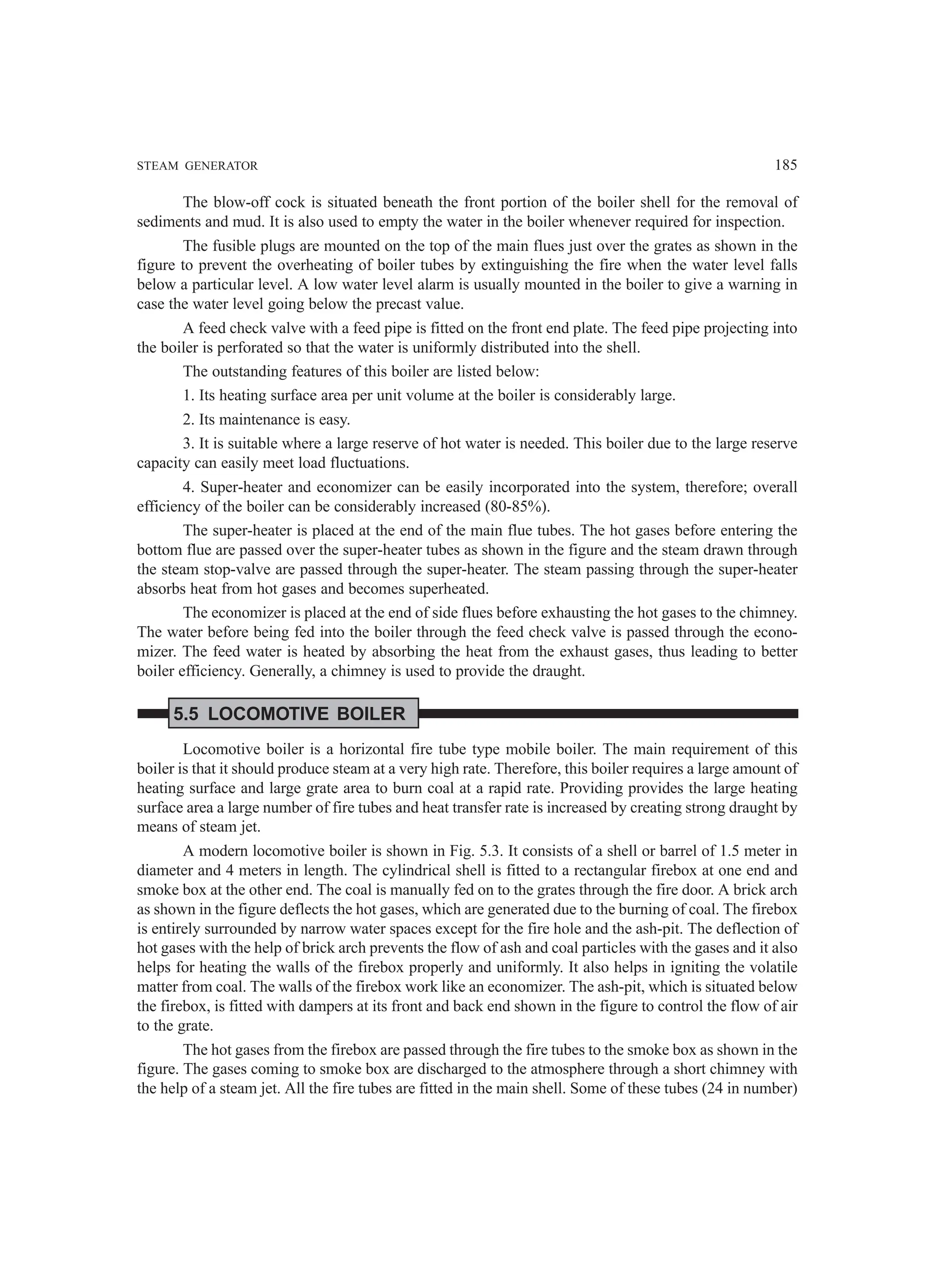 STEAM GENERATOR 185
The blow-off cock is situated beneath the front portion of the boiler shell for the removal of
sediments and mud. It is also used to empty the water in the boiler whenever required for inspection.
The fusible plugs are mounted on the top of the main flues just over the grates as shown in the
figure to prevent the overheating of boiler tubes by extinguishing the fire when the water level falls
below a particular level. A low water level alarm is usually mounted in the boiler to give a warning in
case the water level going below the precast value.
A feed check valve with a feed pipe is fitted on the front end plate. The feed pipe projecting into
the boiler is perforated so that the water is uniformly distributed into the shell.
The outstanding features of this boiler are listed below:
1. Its heating surface area per unit volume at the boiler is considerably large.
2. Its maintenance is easy.
3. It is suitable where a large reserve of hot water is needed. This boiler due to the large reserve
capacity can easily meet load fluctuations.
4. Super-heater and economizer can be easily incorporated into the system, therefore; overall
efficiency of the boiler can be considerably increased (80-85%).
The super-heater is placed at the end of the main flue tubes. The hot gases before entering the
bottom flue are passed over the super-heater tubes as shown in the figure and the steam drawn through
the steam stop-valve are passed through the super-heater. The steam passing through the super-heater
absorbs heat from hot gases and becomes superheated.
The economizer is placed at the end of side flues before exhausting the hot gases to the chimney.
The water before being fed into the boiler through the feed check valve is passed through the econo-
mizer. The feed water is heated by absorbing the heat from the exhaust gases, thus leading to better
boiler efficiency. Generally, a chimney is used to provide the draught.
5.5 LOCOMOTIVE BOILER
Locomotive boiler is a horizontal fire tube type mobile boiler. The main requirement of this
boiler is that it should produce steam at a very high rate. Therefore, this boiler requires a large amount of
heating surface and large grate area to burn coal at a rapid rate. Providing provides the large heating
surface area a large number of fire tubes and heat transfer rate is increased by creating strong draught by
means of steam jet.
A modern locomotive boiler is shown in Fig. 5.3. It consists of a shell or barrel of 1.5 meter in
diameter and 4 meters in length. The cylindrical shell is fitted to a rectangular firebox at one end and
smoke box at the other end. The coal is manually fed on to the grates through the fire door. A brick arch
as shown in the figure deflects the hot gases, which are generated due to the burning of coal. The firebox
is entirely surrounded by narrow water spaces except for the fire hole and the ash-pit. The deflection of
hot gases with the help of brick arch prevents the flow of ash and coal particles with the gases and it also
helps for heating the walls of the firebox properly and uniformly. It also helps in igniting the volatile
matter from coal. The walls of the firebox work like an economizer. The ash-pit, which is situated below
the firebox, is fitted with dampers at its front and back end shown in the figure to control the flow of air
to the grate.
The hot gases from the firebox are passed through the fire tubes to the smoke box as shown in the
figure. The gases coming to smoke box are discharged to the atmosphere through a short chimney with
the help of a steam jet. All the fire tubes are fitted in the main shell. Some of these tubes (24 in number)
 