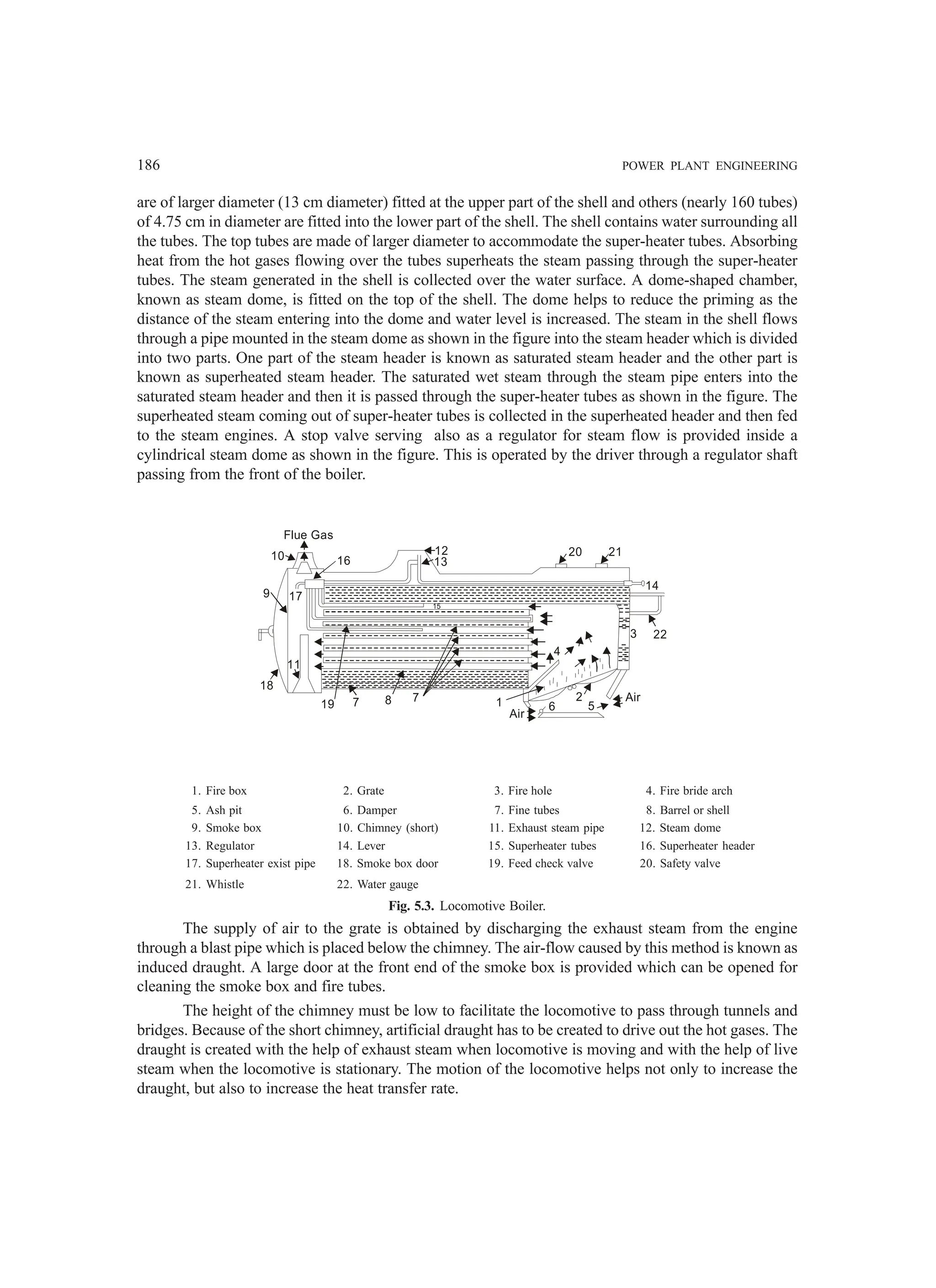 186 POWER PLANT ENGINEERING
are of larger diameter (13 cm diameter) fitted at the upper part of the shell and others (nearly 160 tubes)
of 4.75 cm in diameter are fitted into the lower part of the shell. The shell contains water surrounding all
the tubes. The top tubes are made of larger diameter to accommodate the super-heater tubes. Absorbing
heat from the hot gases flowing over the tubes superheats the steam passing through the super-heater
tubes. The steam generated in the shell is collected over the water surface. A dome-shaped chamber,
known as steam dome, is fitted on the top of the shell. The dome helps to reduce the priming as the
distance of the steam entering into the dome and water level is increased. The steam in the shell flows
through a pipe mounted in the steam dome as shown in the figure into the steam header which is divided
into two parts. One part of the steam header is known as saturated steam header and the other part is
known as superheated steam header. The saturated wet steam through the steam pipe enters into the
saturated steam header and then it is passed through the super-heater tubes as shown in the figure. The
superheated steam coming out of super-heater tubes is collected in the superheated header and then fed
to the steam engines. A stop valve serving also as a regulator for steam flow is provided inside a
cylindrical steam dome as shown in the figure. This is operated by the driver through a regulator shaft
passing from the front of the boiler.
1. Fire box 2. Grate 3. Fire hole 4. Fire bride arch
5. Ash pit 6. Damper 7. Fine tubes 8. Barrel or shell
9. Smoke box 10. Chimney (short) 11. Exhaust steam pipe 12. Steam dome
13. Regulator 14. Lever 15. Superheater tubes 16. Superheater header
17. Superheater exist pipe 18. Smoke box door 19. Feed check valve 20. Safety valve
21. Whistle 22. Water gauge
Fig. 5.3. Locomotive Boiler.
The supply of air to the grate is obtained by discharging the exhaust steam from the engine
through a blast pipe which is placed below the chimney. The air-flow caused by this method is known as
induced draught. A large door at the front end of the smoke box is provided which can be opened for
cleaning the smoke box and fire tubes.
The height of the chimney must be low to facilitate the locomotive to pass through tunnels and
bridges. Because of the short chimney, artificial draught has to be created to drive out the hot gases. The
draught is created with the help of exhaust steam when locomotive is moving and with the help of live
steam when the locomotive is stationary. The motion of the locomotive helps not only to increase the
draught, but also to increase the heat transfer rate.
Flue Gas
10 16
9 17
11
18
19 7 8 7
Air
6
2
4
5
Air
3 22
14
21
20
12
13
15
1
 