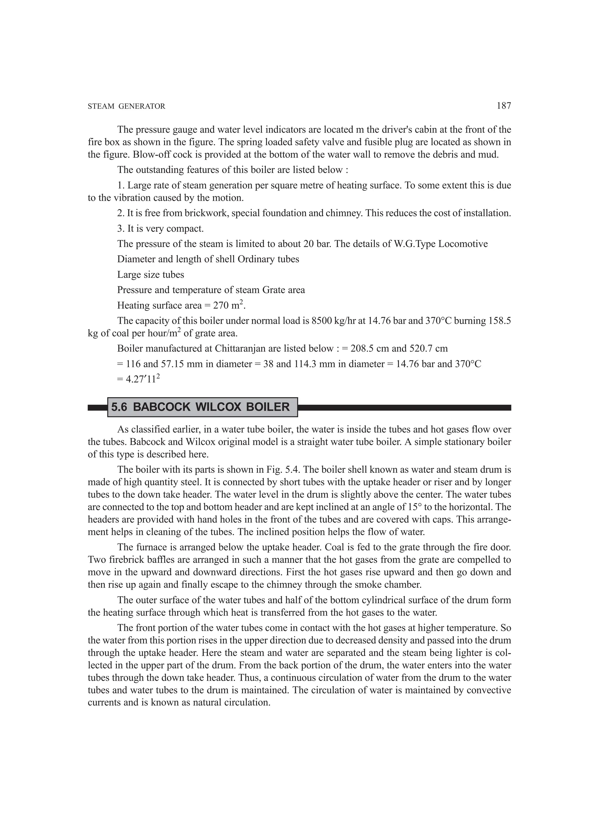 STEAM GENERATOR 187
The pressure gauge and water level indicators are located m the driver's cabin at the front of the
fire box as shown in the figure. The spring loaded safety valve and fusible plug are located as shown in
the figure. Blow-off cock is provided at the bottom of the water wall to remove the debris and mud.
The outstanding features of this boiler are listed below :
1. Large rate of steam generation per square metre of heating surface. To some extent this is due
to the vibration caused by the motion.
2. It is free from brickwork, special foundation and chimney. This reduces the cost of installation.
3. It is very compact.
The pressure of the steam is limited to about 20 bar. The details of W.G.Type Locomotive
Diameter and length of shell Ordinary tubes
Large size tubes
Pressure and temperature of steam Grate area
Heating surface area = 270 m2
.
The capacity of this boiler under normal load is 8500 kg/hr at 14.76 bar and 370°C burning 158.5
kg of coal per hour/m2
of grate area.
Boiler manufactured at Chittaranjan are listed below : = 208.5 cm and 520.7 cm
= 116 and 57.15 mm in diameter = 38 and 114.3 mm in diameter = 14.76 bar and 370°C
= 4.27′112
5.6 BABCOCK WILCOX BOILER
As classified earlier, in a water tube boiler, the water is inside the tubes and hot gases flow over
the tubes. Babcock and Wilcox original model is a straight water tube boiler. A simple stationary boiler
of this type is described here.
The boiler with its parts is shown in Fig. 5.4. The boiler shell known as water and steam drum is
made of high quantity steel. It is connected by short tubes with the uptake header or riser and by longer
tubes to the down take header. The water level in the drum is slightly above the center. The water tubes
are connected to the top and bottom header and are kept inclined at an angle of 15° to the horizontal. The
headers are provided with hand holes in the front of the tubes and are covered with caps. This arrange-
ment helps in cleaning of the tubes. The inclined position helps the flow of water.
The furnace is arranged below the uptake header. Coal is fed to the grate through the fire door.
Two firebrick baffles are arranged in such a manner that the hot gases from the grate are compelled to
move in the upward and downward directions. First the hot gases rise upward and then go down and
then rise up again and finally escape to the chimney through the smoke chamber.
The outer surface of the water tubes and half of the bottom cylindrical surface of the drum form
the heating surface through which heat is transferred from the hot gases to the water.
The front portion of the water tubes come in contact with the hot gases at higher temperature. So
the water from this portion rises in the upper direction due to decreased density and passed into the drum
through the uptake header. Here the steam and water are separated and the steam being lighter is col-
lected in the upper part of the drum. From the back portion of the drum, the water enters into the water
tubes through the down take header. Thus, a continuous circulation of water from the drum to the water
tubes and water tubes to the drum is maintained. The circulation of water is maintained by convective
currents and is known as natural circulation.
 
