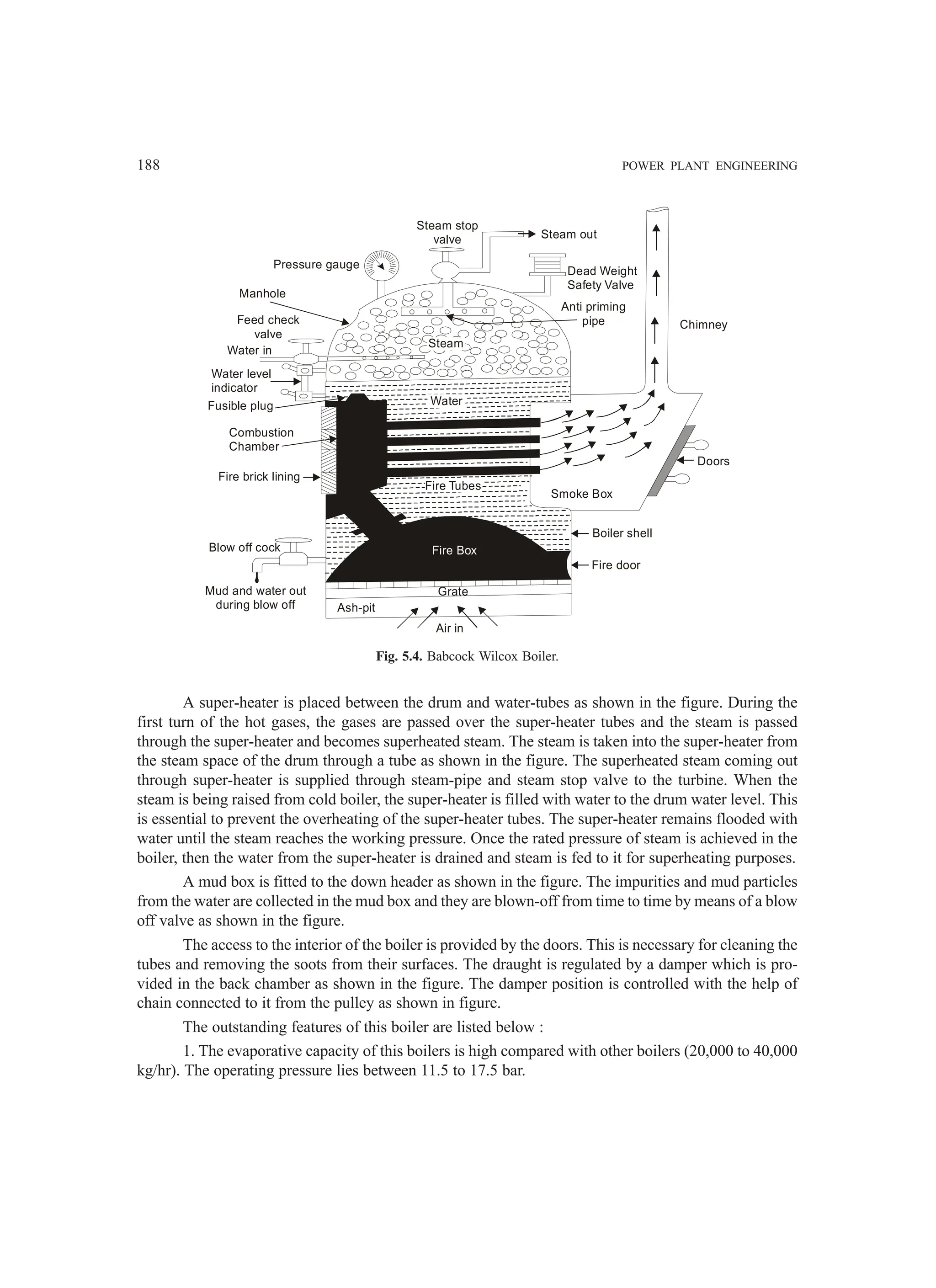 188 POWER PLANT ENGINEERING
Air in
Ash-pit
Grate
Fire Box
Fire Tubes
Water
Steam
Steam stop
valve
Pressure gauge
Manhole
Feed check
valve
Water in
Water level
indicator
Fusible plug
Combustion
Chamber
Fire brick lining
Blow off cock
Mud and water out
during blow off
Boiler shell
Fire door
Smoke Box
Doors
Chimney
Anti priming
pipe
Dead Weight
Safety Valve
Steam out
Fig. 5.4. Babcock Wilcox Boiler.
A super-heater is placed between the drum and water-tubes as shown in the figure. During the
first turn of the hot gases, the gases are passed over the super-heater tubes and the steam is passed
through the super-heater and becomes superheated steam. The steam is taken into the super-heater from
the steam space of the drum through a tube as shown in the figure. The superheated steam coming out
through super-heater is supplied through steam-pipe and steam stop valve to the turbine. When the
steam is being raised from cold boiler, the super-heater is filled with water to the drum water level. This
is essential to prevent the overheating of the super-heater tubes. The super-heater remains flooded with
water until the steam reaches the working pressure. Once the rated pressure of steam is achieved in the
boiler, then the water from the super-heater is drained and steam is fed to it for superheating purposes.
A mud box is fitted to the down header as shown in the figure. The impurities and mud particles
from the water are collected in the mud box and they are blown-off from time to time by means of a blow
off valve as shown in the figure.
The access to the interior of the boiler is provided by the doors. This is necessary for cleaning the
tubes and removing the soots from their surfaces. The draught is regulated by a damper which is pro-
vided in the back chamber as shown in the figure. The damper position is controlled with the help of
chain connected to it from the pulley as shown in figure.
The outstanding features of this boiler are listed below :
1. The evaporative capacity of this boilers is high compared with other boilers (20,000 to 40,000
kg/hr). The operating pressure lies between 11.5 to 17.5 bar.
 