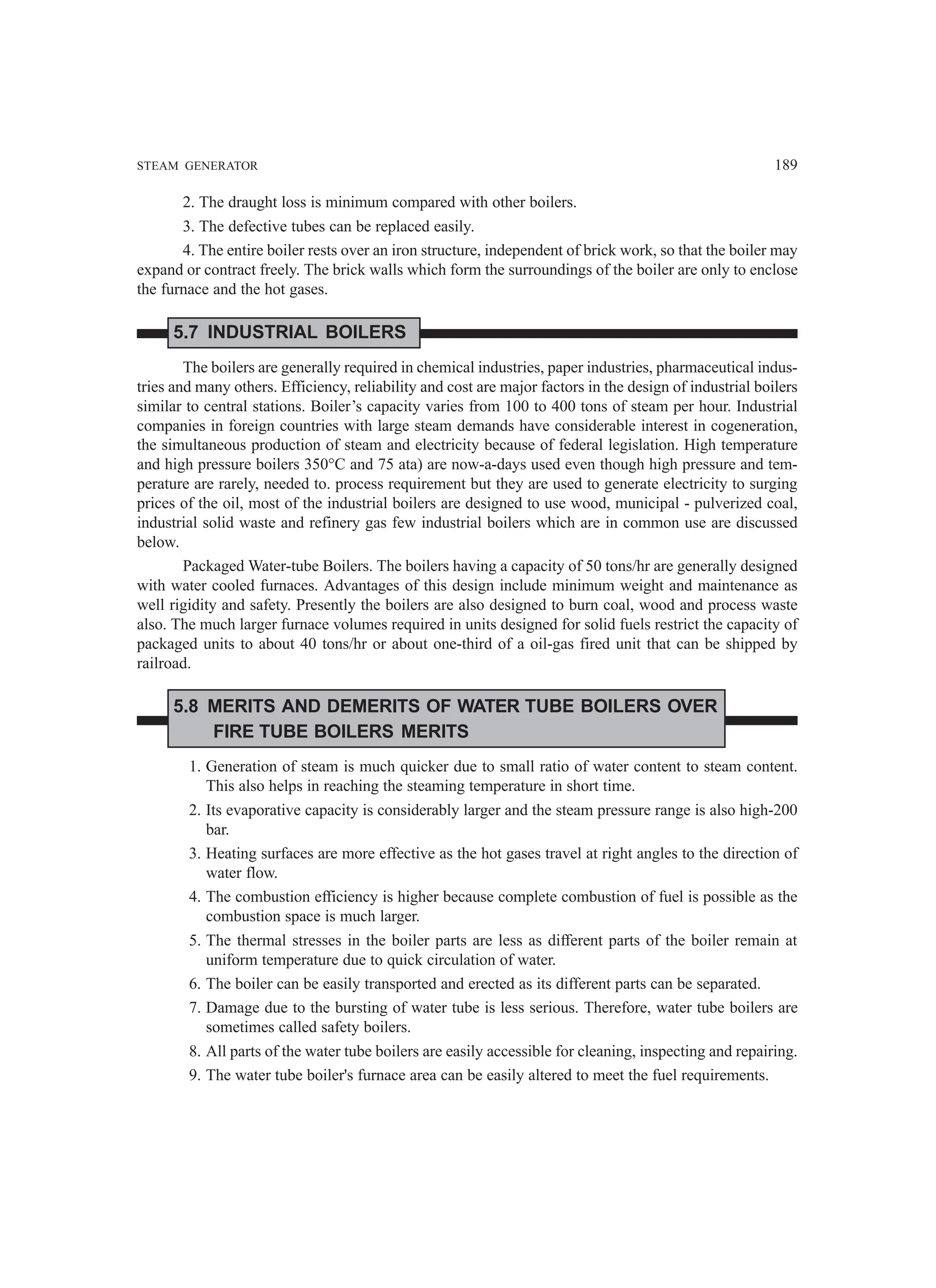 STEAM GENERATOR 189
2. The draught loss is minimum compared with other boilers.
3. The defective tubes can be replaced easily.
4. The entire boiler rests over an iron structure, independent of brick work, so that the boiler may
expand or contract freely. The brick walls which form the surroundings of the boiler are only to enclose
the furnace and the hot gases.
5.7 INDUSTRIAL BOILERS
The boilers are generally required in chemical industries, paper industries, pharmaceutical indus-
tries and many others. Efficiency, reliability and cost are major factors in the design of industrial boilers
similar to central stations. Boiler’s capacity varies from 100 to 400 tons of steam per hour. Industrial
companies in foreign countries with large steam demands have considerable interest in cogeneration,
the simultaneous production of steam and electricity because of federal legislation. High temperature
and high pressure boilers 350°C and 75 ata) are now-a-days used even though high pressure and tem-
perature are rarely, needed to. process requirement but they are used to generate electricity to surging
prices of the oil, most of the industrial boilers are designed to use wood, municipal - pulverized coal,
industrial solid waste and refinery gas few industrial boilers which are in common use are discussed
below.
Packaged Water-tube Boilers. The boilers having a capacity of 50 tons/hr are generally designed
with water cooled furnaces. Advantages of this design include minimum weight and maintenance as
well rigidity and safety. Presently the boilers are also designed to burn coal, wood and process waste
also. The much larger furnace volumes required in units designed for solid fuels restrict the capacity of
packaged units to about 40 tons/hr or about one-third of a oil-gas fired unit that can be shipped by
railroad.
5.8 MERITS AND DEMERITS OF WATER TUBE BOILERS OVER
FIRE TUBE BOILERS MERITS
1. Generation of steam is much quicker due to small ratio of water content to steam content.
This also helps in reaching the steaming temperature in short time.
2. Its evaporative capacity is considerably larger and the steam pressure range is also high-200
bar.
3. Heating surfaces are more effective as the hot gases travel at right angles to the direction of
water flow.
4. The combustion efficiency is higher because complete combustion of fuel is possible as the
combustion space is much larger.
5. The thermal stresses in the boiler parts are less as different parts of the boiler remain at
uniform temperature due to quick circulation of water.
6. The boiler can be easily transported and erected as its different parts can be separated.
7. Damage due to the bursting of water tube is less serious. Therefore, water tube boilers are
sometimes called safety boilers.
8. All parts of the water tube boilers are easily accessible for cleaning, inspecting and repairing.
9. The water tube boiler's furnace area can be easily altered to meet the fuel requirements.
 
