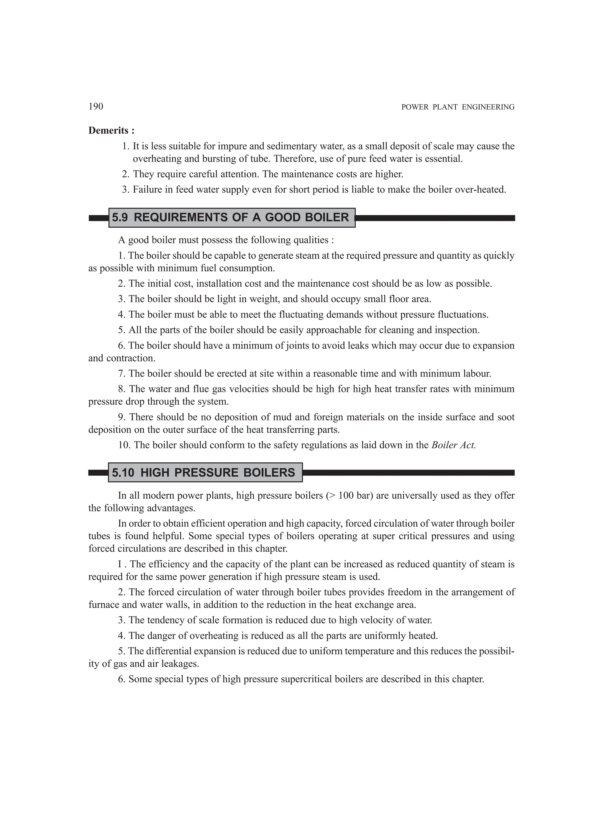 190 POWER PLANT ENGINEERING
Demerits :
1. It is less suitable for impure and sedimentary water, as a small deposit of scale may cause the
overheating and bursting of tube. Therefore, use of pure feed water is essential.
2. They require careful attention. The maintenance costs are higher.
3. Failure in feed water supply even for short period is liable to make the boiler over-heated.
5.9 REQUIREMENTS OF A GOOD BOILER
A good boiler must possess the following qualities :
1. The boiler should be capable to generate steam at the required pressure and quantity as quickly
as possible with minimum fuel consumption.
2. The initial cost, installation cost and the maintenance cost should be as low as possible.
3. The boiler should be light in weight, and should occupy small floor area.
4. The boiler must be able to meet the fluctuating demands without pressure fluctuations.
5. All the parts of the boiler should be easily approachable for cleaning and inspection.
6. The boiler should have a minimum of joints to avoid leaks which may occur due to expansion
and contraction.
7. The boiler should be erected at site within a reasonable time and with minimum labour.
8. The water and flue gas velocities should be high for high heat transfer rates with minimum
pressure drop through the system.
9. There should be no deposition of mud and foreign materials on the inside surface and soot
deposition on the outer surface of the heat transferring parts.
10. The boiler should conform to the safety regulations as laid down in the Boiler Act.
5.10 HIGH PRESSURE BOILERS
In all modern power plants, high pressure boilers ( 100 bar) are universally used as they offer
the following advantages.
In order to obtain efficient operation and high capacity, forced circulation of water through boiler
tubes is found helpful. Some special types of boilers operating at super critical pressures and using
forced circulations are described in this chapter.
I . The efficiency and the capacity of the plant can be increased as reduced quantity of steam is
required for the same power generation if high pressure steam is used.
2. The forced circulation of water through boiler tubes provides freedom in the arrangement of
furnace and water walls, in addition to the reduction in the heat exchange area.
3. The tendency of scale formation is reduced due to high velocity of water.
4. The danger of overheating is reduced as all the parts are uniformly heated.
5. The differential expansion is reduced due to uniform temperature and this reduces the possibil-
ity of gas and air leakages.
6. Some special types of high pressure supercritical boilers are described in this chapter.
 