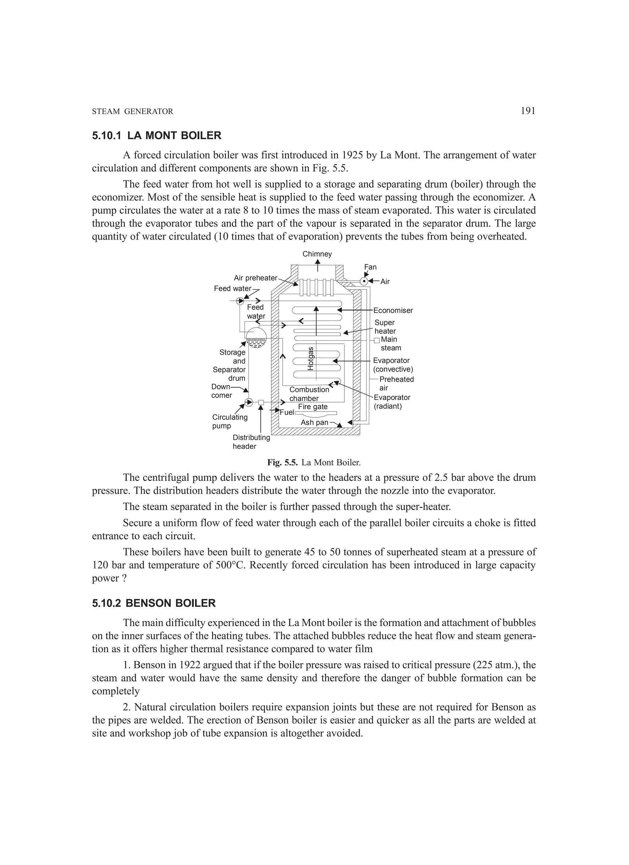 STEAM GENERATOR 191
5.10.1 LA MONT BOILER
A forced circulation boiler was first introduced in 1925 by La Mont. The arrangement of water
circulation and different components are shown in Fig. 5.5.
The feed water from hot well is supplied to a storage and separating drum (boiler) through the
economizer. Most of the sensible heat is supplied to the feed water passing through the economizer. A
pump circulates the water at a rate 8 to 10 times the mass of steam evaporated. This water is circulated
through the evaporator tubes and the part of the vapour is separated in the separator drum. The large
quantity of water circulated (10 times that of evaporation) prevents the tubes from being overheated.
Fig. 5.5. La Mont Boiler.
The centrifugal pump delivers the water to the headers at a pressure of 2.5 bar above the drum
pressure. The distribution headers distribute the water through the nozzle into the evaporator.
The steam separated in the boiler is further passed through the super-heater.
Secure a uniform flow of feed water through each of the parallel boiler circuits a choke is fitted
entrance to each circuit.
These boilers have been built to generate 45 to 50 tonnes of superheated steam at a pressure of
120 bar and temperature of 500°C. Recently forced circulation has been introduced in large capacity
power ?
5.10.2 BENSON BOILER
The main difficulty experienced in the La Mont boiler is the formation and attachment of bubbles
on the inner surfaces of the heating tubes. The attached bubbles reduce the heat flow and steam genera-
tion as it offers higher thermal resistance compared to water film
1. Benson in 1922 argued that if the boiler pressure was raised to critical pressure (225 atm.), the
steam and water would have the same density and therefore the danger of bubble formation can be
completely
2. Natural circulation boilers require expansion joints but these are not required for Benson as
the pipes are welded. The erection of Benson boiler is easier and quicker as all the parts are welded at
site and workshop job of tube expansion is altogether avoided.
Air
Fan
Chimney
Air preheater
Feed water
Feed
water
Storage
and
Separator
drum
Down
comer
Circulating
pump
Distributing
header
Ash pan
Fire gate
Fuel
Combustion
chamber
Hotgas Economiser
Super
heater
Main
steam
Evaporator
(convective)
Preheated
air
Evaporator
(radiant)
 