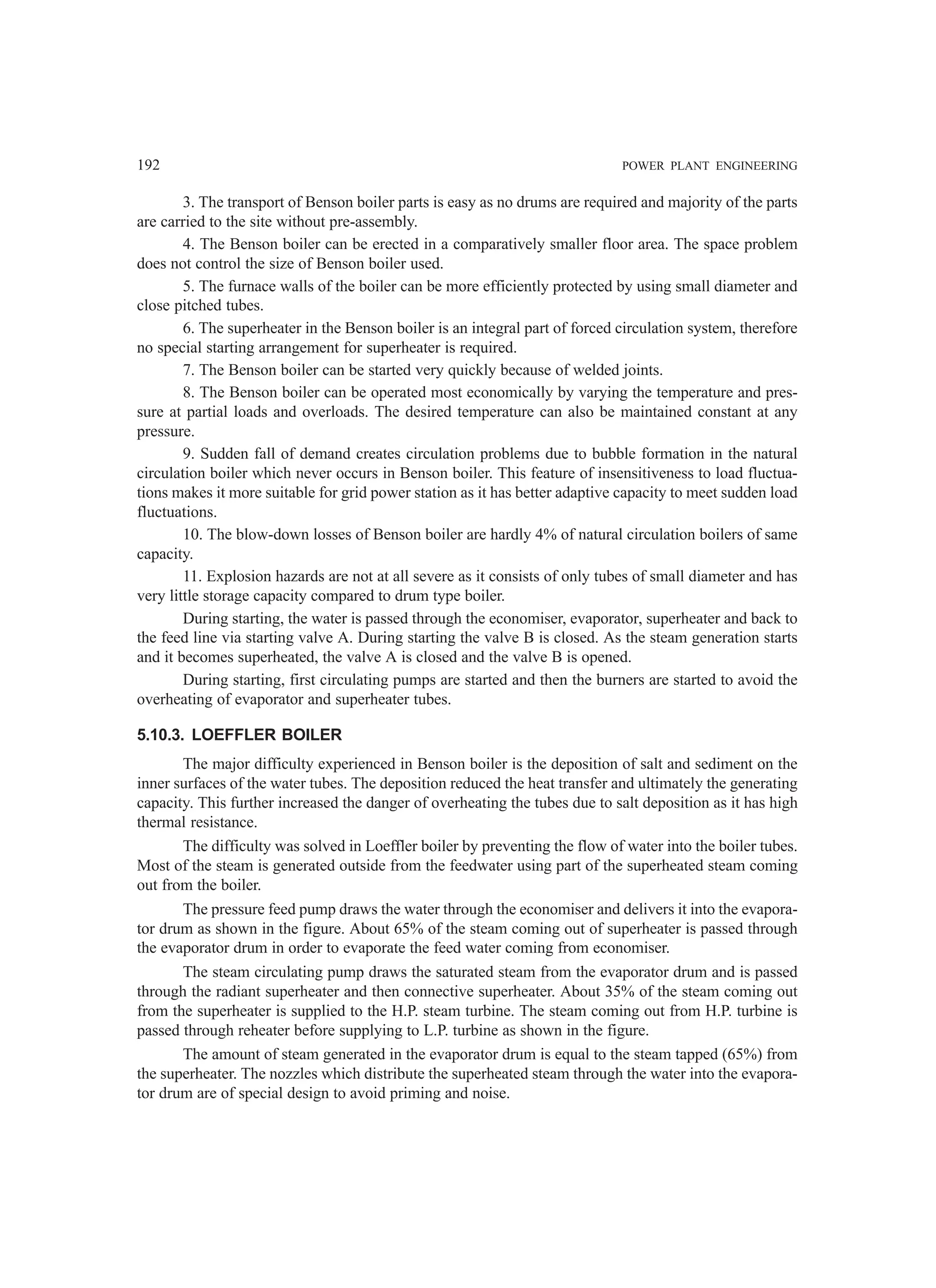 192 POWER PLANT ENGINEERING
3. The transport of Benson boiler parts is easy as no drums are required and majority of the parts
are carried to the site without pre-assembly.
4. The Benson boiler can be erected in a comparatively smaller floor area. The space problem
does not control the size of Benson boiler used.
5. The furnace walls of the boiler can be more efficiently protected by using small diameter and
close pitched tubes.
6. The superheater in the Benson boiler is an integral part of forced circulation system, therefore
no special starting arrangement for superheater is required.
7. The Benson boiler can be started very quickly because of welded joints.
8. The Benson boiler can be operated most economically by varying the temperature and pres-
sure at partial loads and overloads. The desired temperature can also be maintained constant at any
pressure.
9. Sudden fall of demand creates circulation problems due to bubble formation in the natural
circulation boiler which never occurs in Benson boiler. This feature of insensitiveness to load fluctua-
tions makes it more suitable for grid power station as it has better adaptive capacity to meet sudden load
fluctuations.
10. The blow-down losses of Benson boiler are hardly 4% of natural circulation boilers of same
capacity.
11. Explosion hazards are not at all severe as it consists of only tubes of small diameter and has
very little storage capacity compared to drum type boiler.
During starting, the water is passed through the economiser, evaporator, superheater and back to
the feed line via starting valve A. During starting the valve B is closed. As the steam generation starts
and it becomes superheated, the valve A is closed and the valve B is opened.
During starting, first circulating pumps are started and then the burners are started to avoid the
overheating of evaporator and superheater tubes.
5.10.3. LOEFFLER BOILER
The major difficulty experienced in Benson boiler is the deposition of salt and sediment on the
inner surfaces of the water tubes. The deposition reduced the heat transfer and ultimately the generating
capacity. This further increased the danger of overheating the tubes due to salt deposition as it has high
thermal resistance.
The difficulty was solved in Loeffler boiler by preventing the flow of water into the boiler tubes.
Most of the steam is generated outside from the feedwater using part of the superheated steam coming
out from the boiler.
The pressure feed pump draws the water through the economiser and delivers it into the evapora-
tor drum as shown in the figure. About 65% of the steam coming out of superheater is passed through
the evaporator drum in order to evaporate the feed water coming from economiser.
The steam circulating pump draws the saturated steam from the evaporator drum and is passed
through the radiant superheater and then connective superheater. About 35% of the steam coming out
from the superheater is supplied to the H.P. steam turbine. The steam coming out from H.P. turbine is
passed through reheater before supplying to L.P. turbine as shown in the figure.
The amount of steam generated in the evaporator drum is equal to the steam tapped (65%) from
the superheater. The nozzles which distribute the superheated steam through the water into the evapora-
tor drum are of special design to avoid priming and noise.
 