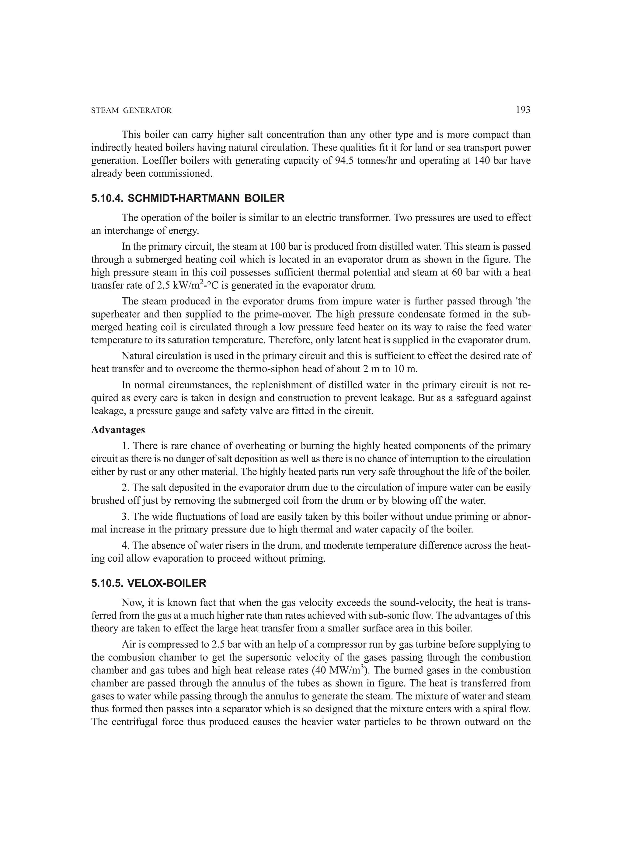 STEAM GENERATOR 193
This boiler can carry higher salt concentration than any other type and is more compact than
indirectly heated boilers having natural circulation. These qualities fit it for land or sea transport power
generation. Loeffler boilers with generating capacity of 94.5 tonnes/hr and operating at 140 bar have
already been commissioned.
5.10.4. SCHMIDT-HARTMANN BOILER
The operation of the boiler is similar to an electric transformer. Two pressures are used to effect
an interchange of energy.
In the primary circuit, the steam at 100 bar is produced from distilled water. This steam is passed
through a submerged heating coil which is located in an evaporator drum as shown in the figure. The
high pressure steam in this coil possesses sufficient thermal potential and steam at 60 bar with a heat
transfer rate of 2.5 kW/m2
-°C is generated in the evaporator drum.
The steam produced in the evporator drums from impure water is further passed through 'the
superheater and then supplied to the prime-mover. The high pressure condensate formed in the sub-
merged heating coil is circulated through a low pressure feed heater on its way to raise the feed water
temperature to its saturation temperature. Therefore, only latent heat is supplied in the evaporator drum.
Natural circulation is used in the primary circuit and this is sufficient to effect the desired rate of
heat transfer and to overcome the thermo-siphon head of about 2 m to 10 m.
In normal circumstances, the replenishment of distilled water in the primary circuit is not re-
quired as every care is taken in design and construction to prevent leakage. But as a safeguard against
leakage, a pressure gauge and safety valve are fitted in the circuit.
Advantages
1. There is rare chance of overheating or burning the highly heated components of the primary
circuit as there is no danger of salt deposition as well as there is no chance of interruption to the circulation
either by rust or any other material. The highly heated parts run very safe throughout the life of the boiler.
2. The salt deposited in the evaporator drum due to the circulation of impure water can be easily
brushed off just by removing the submerged coil from the drum or by blowing off the water.
3. The wide fluctuations of load are easily taken by this boiler without undue priming or abnor-
mal increase in the primary pressure due to high thermal and water capacity of the boiler.
4. The absence of water risers in the drum, and moderate temperature difference across the heat-
ing coil allow evaporation to proceed without priming.
5.10.5. VELOX-BOILER
Now, it is known fact that when the gas velocity exceeds the sound-velocity, the heat is trans-
ferred from the gas at a much higher rate than rates achieved with sub-sonic flow. The advantages of this
theory are taken to effect the large heat transfer from a smaller surface area in this boiler.
Air is compressed to 2.5 bar with an help of a compressor run by gas turbine before supplying to
the combusion chamber to get the supersonic velocity of the gases passing through the combustion
chamber and gas tubes and high heat release rates (40 MW/m3
). The burned gases in the combustion
chamber are passed through the annulus of the tubes as shown in figure. The heat is transferred from
gases to water while passing through the annulus to generate the steam. The mixture of water and steam
thus formed then passes into a separator which is so designed that the mixture enters with a spiral flow.
The centrifugal force thus produced causes the heavier water particles to be thrown outward on the
 