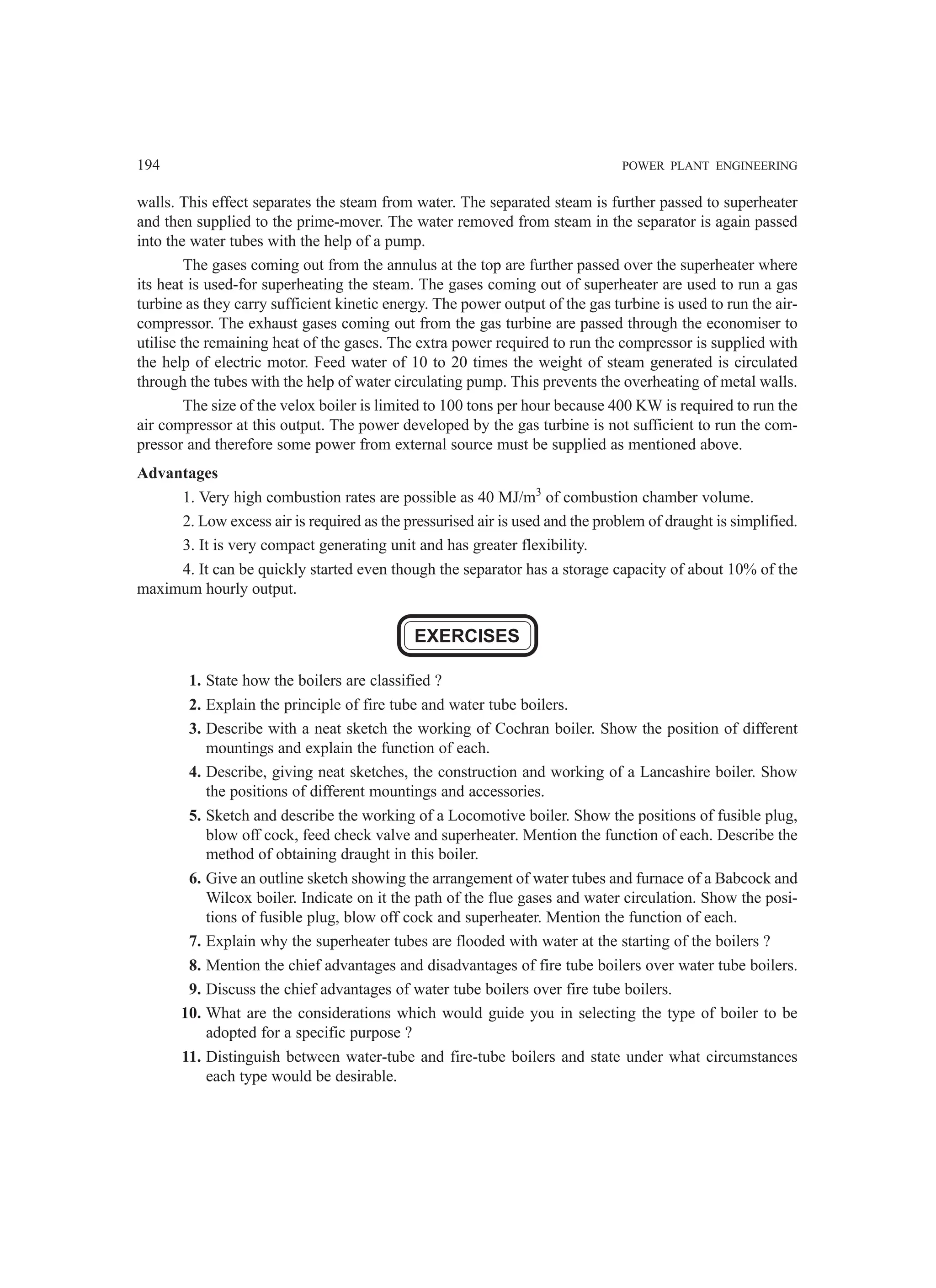 194 POWER PLANT ENGINEERING
walls. This effect separates the steam from water. The separated steam is further passed to superheater
and then supplied to the prime-mover. The water removed from steam in the separator is again passed
into the water tubes with the help of a pump.
The gases coming out from the annulus at the top are further passed over the superheater where
its heat is used-for superheating the steam. The gases coming out of superheater are used to run a gas
turbine as they carry sufficient kinetic energy. The power output of the gas turbine is used to run the air-
compressor. The exhaust gases coming out from the gas turbine are passed through the economiser to
utilise the remaining heat of the gases. The extra power required to run the compressor is supplied with
the help of electric motor. Feed water of 10 to 20 times the weight of steam generated is circulated
through the tubes with the help of water circulating pump. This prevents the overheating of metal walls.
The size of the velox boiler is limited to 100 tons per hour because 400 KW is required to run the
air compressor at this output. The power developed by the gas turbine is not sufficient to run the com-
pressor and therefore some power from external source must be supplied as mentioned above.
Advantages
1. Very high combustion rates are possible as 40 MJ/m3
of combustion chamber volume.
2. Low excess air is required as the pressurised air is used and the problem of draught is simplified.
3. It is very compact generating unit and has greater flexibility.
4. It can be quickly started even though the separator has a storage capacity of about 10% of the
maximum hourly output.
EXERCISES
1. State how the boilers are classified ?
2. Explain the principle of fire tube and water tube boilers.
3. Describe with a neat sketch the working of Cochran boiler. Show the position of different
mountings and explain the function of each.
4. Describe, giving neat sketches, the construction and working of a Lancashire boiler. Show
the positions of different mountings and accessories.
5. Sketch and describe the working of a Locomotive boiler. Show the positions of fusible plug,
blow off cock, feed check valve and superheater. Mention the function of each. Describe the
method of obtaining draught in this boiler.
6. Give an outline sketch showing the arrangement of water tubes and furnace of a Babcock and
Wilcox boiler. Indicate on it the path of the flue gases and water circulation. Show the posi-
tions of fusible plug, blow off cock and superheater. Mention the function of each.
7. Explain why the superheater tubes are flooded with water at the starting of the boilers ?
8. Mention the chief advantages and disadvantages of fire tube boilers over water tube boilers.
9. Discuss the chief advantages of water tube boilers over fire tube boilers.
10. What are the considerations which would guide you in selecting the type of boiler to be
adopted for a specific purpose ?
11. Distinguish between water-tube and fire-tube boilers and state under what circumstances
each type would be desirable.
 