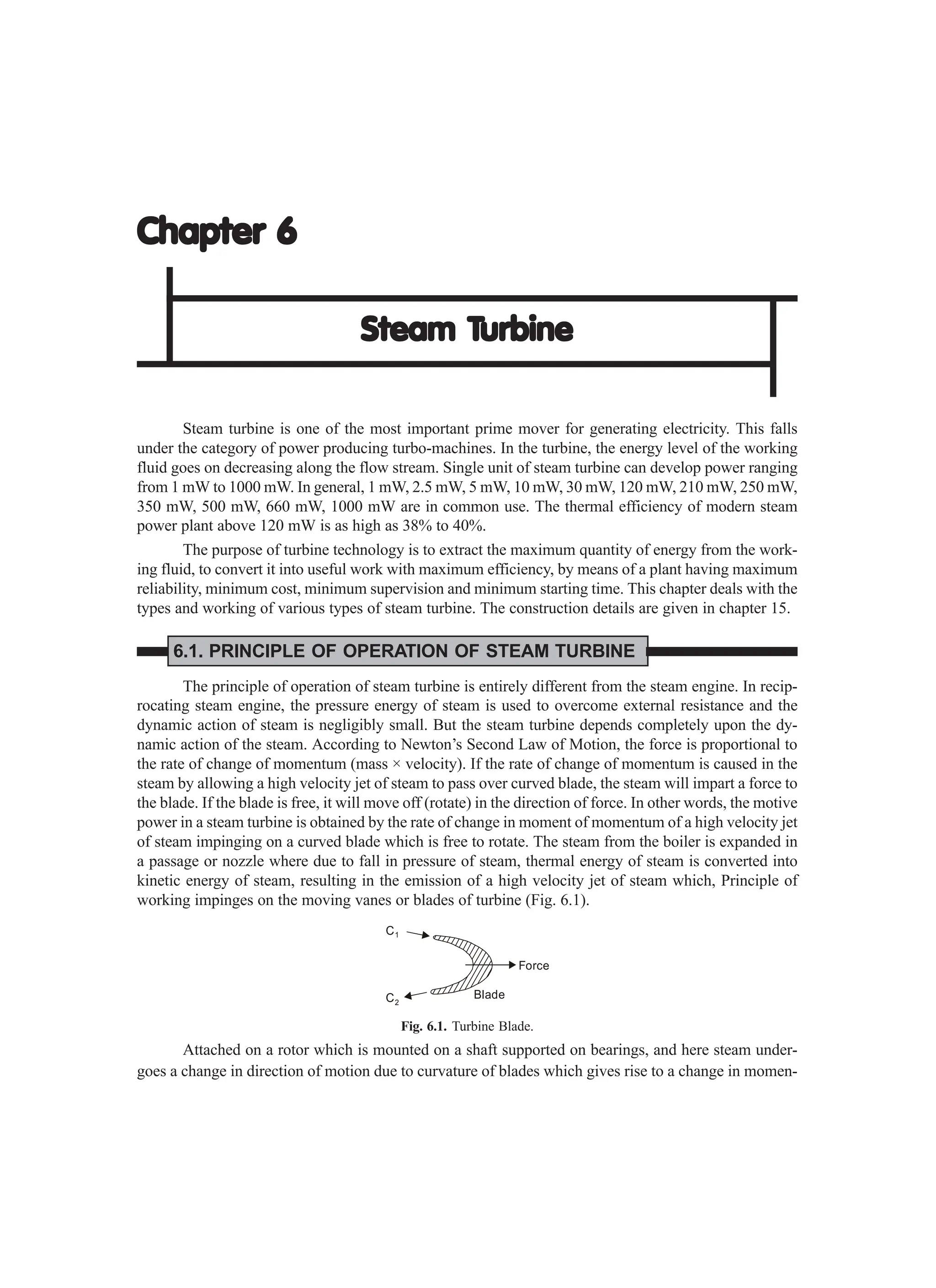 Chapter 6
Chapter 6
Chapter 6
Chapter 6
Chapter 6
Steam T
Steam T
Steam T
Steam T
Steam Turbine
urbine
urbine
urbine
urbine
Steam turbine is one of the most important prime mover for generating electricity. This falls
under the category of power producing turbo-machines. In the turbine, the energy level of the working
fluid goes on decreasing along the flow stream. Single unit of steam turbine can develop power ranging
from 1 mW to 1000 mW. In general, 1 mW, 2.5 mW, 5 mW, 10 mW, 30 mW, 120 mW, 210 mW, 250 mW,
350 mW, 500 mW, 660 mW, 1000 mW are in common use. The thermal efficiency of modern steam
power plant above 120 mW is as high as 38% to 40%.
The purpose of turbine technology is to extract the maximum quantity of energy from the work-
ing fluid, to convert it into useful work with maximum efficiency, by means of a plant having maximum
reliability, minimum cost, minimum supervision and minimum starting time. This chapter deals with the
types and working of various types of steam turbine. The construction details are given in chapter 15.
6.1. PRINCIPLE OF OPERATION OF STEAM TURBINE
The principle of operation of steam turbine is entirely different from the steam engine. In recip-
rocating steam engine, the pressure energy of steam is used to overcome external resistance and the
dynamic action of steam is negligibly small. But the steam turbine depends completely upon the dy-
namic action of the steam. According to Newton’s Second Law of Motion, the force is proportional to
the rate of change of momentum (mass × velocity). If the rate of change of momentum is caused in the
steam by allowing a high velocity jet of steam to pass over curved blade, the steam will impart a force to
the blade. If the blade is free, it will move off (rotate) in the direction of force. In other words, the motive
power in a steam turbine is obtained by the rate of change in moment of momentum of a high velocity jet
of steam impinging on a curved blade which is free to rotate. The steam from the boiler is expanded in
a passage or nozzle where due to fall in pressure of steam, thermal energy of steam is converted into
kinetic energy of steam, resulting in the emission of a high velocity jet of steam which, Principle of
working impinges on the moving vanes or blades of turbine (Fig. 6.1).
C1
C2
Force
Blade
Fig. 6.1. Turbine Blade.
Attached on a rotor which is mounted on a shaft supported on bearings, and here steam under-
goes a change in direction of motion due to curvature of blades which gives rise to a change in momen-
 