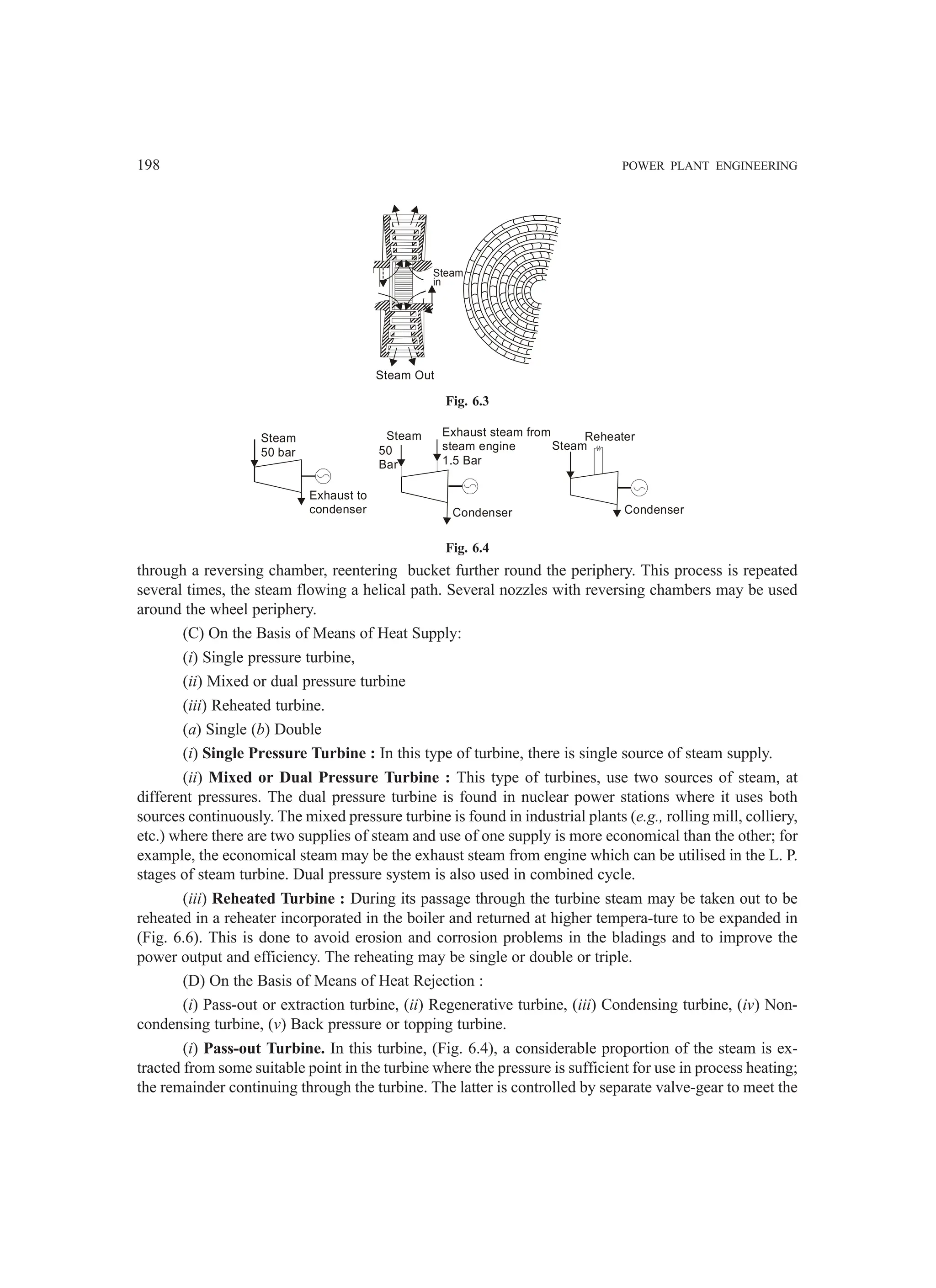 198 POWER PLANT ENGINEERING
Steam
in
Steam Out
Fig. 6.3
Steam
50 bar
Exhaust to
condenser
Steam
50
Bar
Exhaust steam from
steam engine
1.5 Bar
Condenser
Steam
Reheater
Condenser
Fig. 6.4
through a reversing chamber, reentering bucket further round the periphery. This process is repeated
several times, the steam flowing a helical path. Several nozzles with reversing chambers may be used
around the wheel periphery.
(C) On the Basis of Means of Heat Supply:
(i) Single pressure turbine,
(ii) Mixed or dual pressure turbine
(iii) Reheated turbine.
(a) Single (b) Double
(i) Single Pressure Turbine : In this type of turbine, there is single source of steam supply.
(ii) Mixed or Dual Pressure Turbine : This type of turbines, use two sources of steam, at
different pressures. The dual pressure turbine is found in nuclear power stations where it uses both
sources continuously. The mixed pressure turbine is found in industrial plants (e.g., rolling mill, colliery,
etc.) where there are two supplies of steam and use of one supply is more economical than the other; for
example, the economical steam may be the exhaust steam from engine which can be utilised in the L. P.
stages of steam turbine. Dual pressure system is also used in combined cycle.
(iii) Reheated Turbine : During its passage through the turbine steam may be taken out to be
reheated in a reheater incorporated in the boiler and returned at higher tempera-ture to be expanded in
(Fig. 6.6). This is done to avoid erosion and corrosion problems in the bladings and to improve the
power output and efficiency. The reheating may be single or double or triple.
(D) On the Basis of Means of Heat Rejection :
(i) Pass-out or extraction turbine, (ii) Regenerative turbine, (iii) Condensing turbine, (iv) Non-
condensing turbine, (v) Back pressure or topping turbine.
(i) Pass-out Turbine. In this turbine, (Fig. 6.4), a considerable proportion of the steam is ex-
tracted from some suitable point in the turbine where the pressure is sufficient for use in process heating;
the remainder continuing through the turbine. The latter is controlled by separate valve-gear to meet the
 