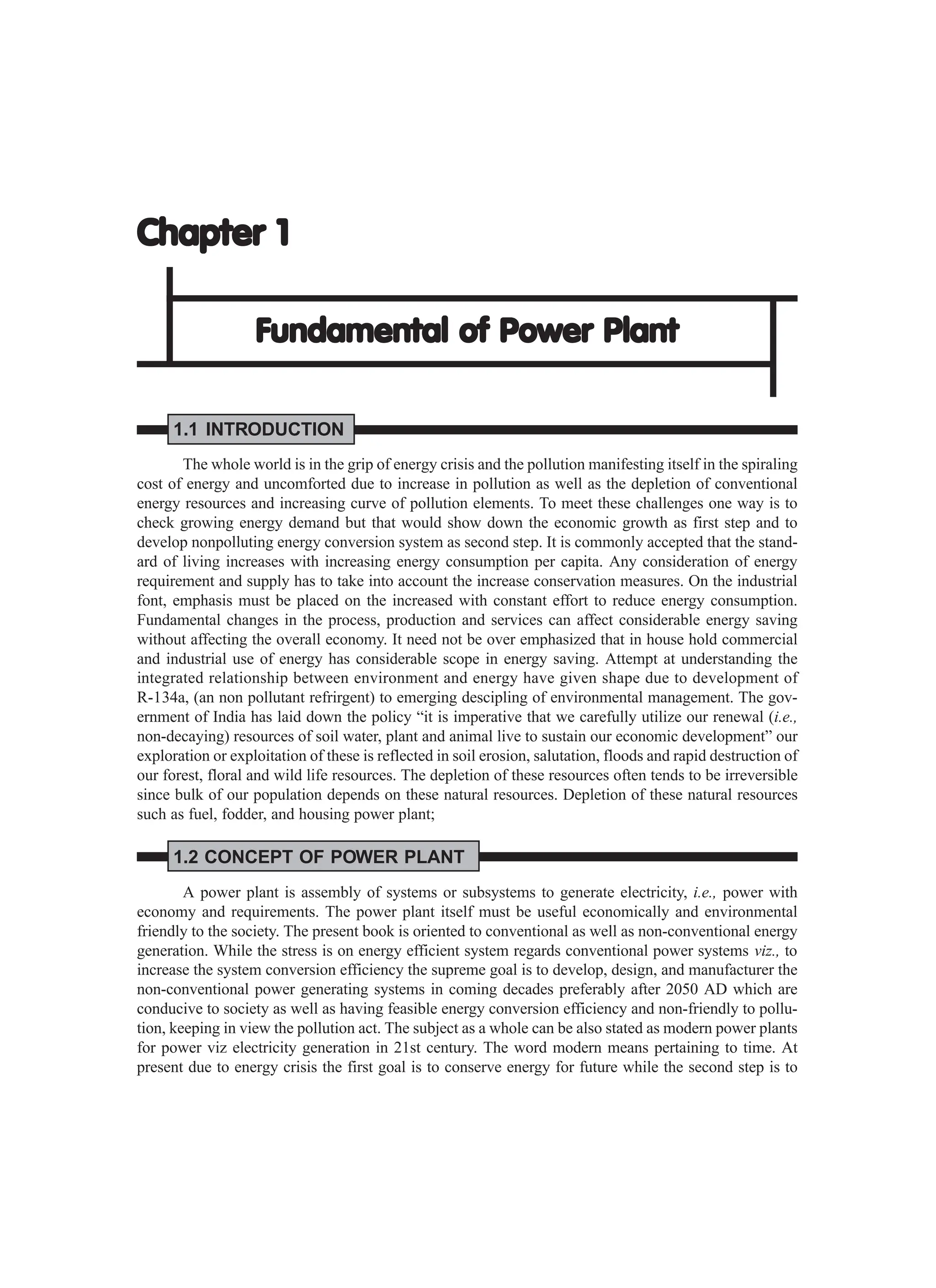 Chapter 1
Chapter 1
Chapter 1
Chapter 1
Chapter 1
Fundamental of Power Plant
Fundamental of Power Plant
Fundamental of Power Plant
Fundamental of Power Plant
Fundamental of Power Plant
1.1 INTRODUCTION
The whole world is in the grip of energy crisis and the pollution manifesting itself in the spiraling
cost of energy and uncomforted due to increase in pollution as well as the depletion of conventional
energy resources and increasing curve of pollution elements. To meet these challenges one way is to
check growing energy demand but that would show down the economic growth as first step and to
develop nonpolluting energy conversion system as second step. It is commonly accepted that the stand-
ard of living increases with increasing energy consumption per capita. Any consideration of energy
requirement and supply has to take into account the increase conservation measures. On the industrial
font, emphasis must be placed on the increased with constant effort to reduce energy consumption.
Fundamental changes in the process, production and services can affect considerable energy saving
without affecting the overall economy. It need not be over emphasized that in house hold commercial
and industrial use of energy has considerable scope in energy saving. Attempt at understanding the
integrated relationship between environment and energy have given shape due to development of
R-134a, (an non pollutant refrirgent) to emerging descipling of environmental management. The gov-
ernment of India has laid down the policy “it is imperative that we carefully utilize our renewal (i.e.,
non-decaying) resources of soil water, plant and animal live to sustain our economic development” our
exploration or exploitation of these is reflected in soil erosion, salutation, floods and rapid destruction of
our forest, floral and wild life resources. The depletion of these resources often tends to be irreversible
since bulk of our population depends on these natural resources. Depletion of these natural resources
such as fuel, fodder, and housing power plant;
1.2 CONCEPT OF POWER PLANT
A power plant is assembly of systems or subsystems to generate electricity, i.e., power with
economy and requirements. The power plant itself must be useful economically and environmental
friendly to the society. The present book is oriented to conventional as well as non-conventional energy
generation. While the stress is on energy efficient system regards conventional power systems viz., to
increase the system conversion efficiency the supreme goal is to develop, design, and manufacturer the
non-conventional power generating systems in coming decades preferably after 2050 AD which are
conducive to society as well as having feasible energy conversion efficiency and non-friendly to pollu-
tion, keeping in view the pollution act. The subject as a whole can be also stated as modern power plants
for power viz electricity generation in 21st century. The word modern means pertaining to time. At
present due to energy crisis the first goal is to conserve energy for future while the second step is to
 