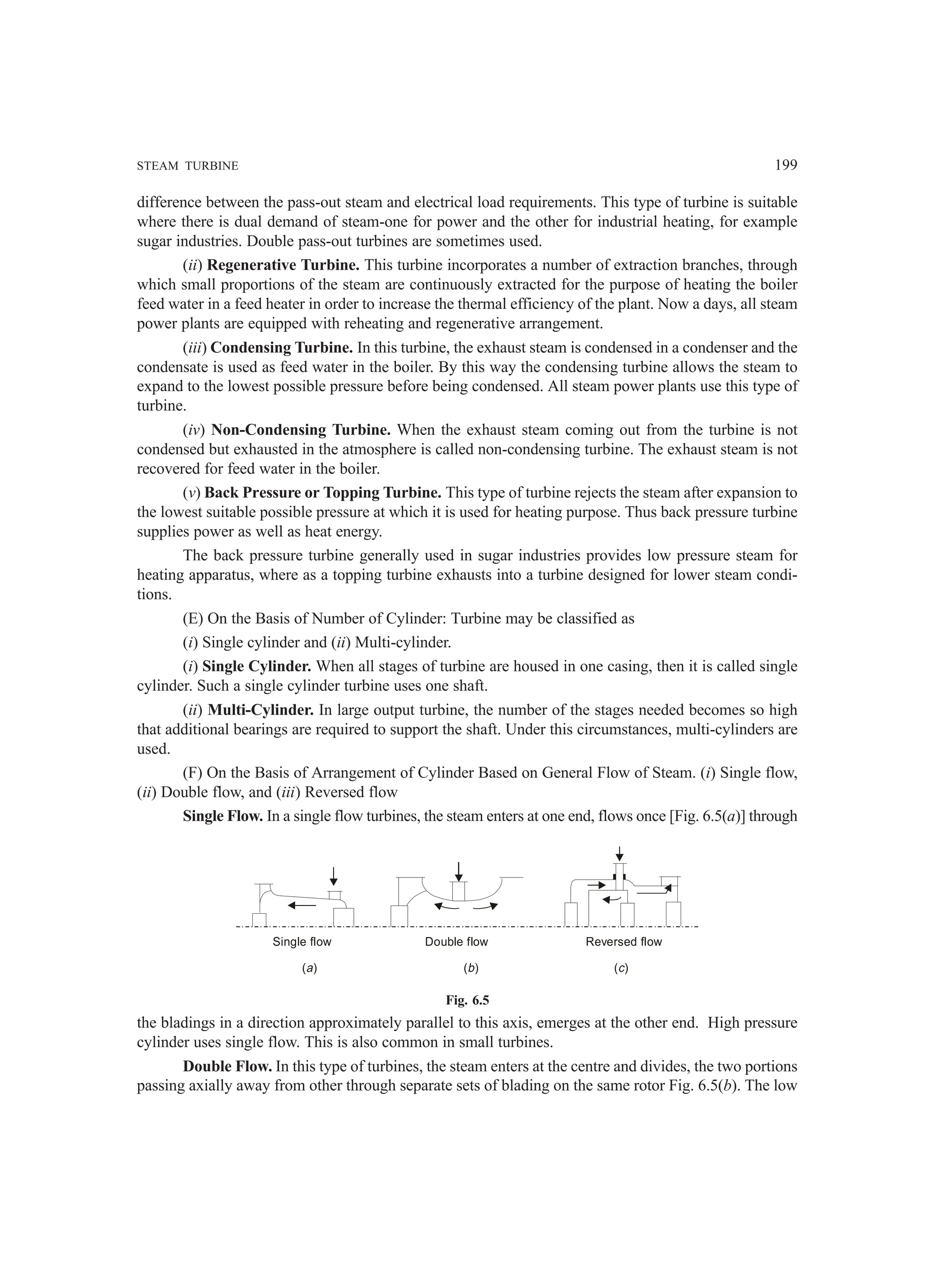 STEAM TURBINE 199
difference between the pass-out steam and electrical load requirements. This type of turbine is suitable
where there is dual demand of steam-one for power and the other for industrial heating, for example
sugar industries. Double pass-out turbines are sometimes used.
(ii) Regenerative Turbine. This turbine incorporates a number of extraction branches, through
which small proportions of the steam are continuously extracted for the purpose of heating the boiler
feed water in a feed heater in order to increase the thermal efficiency of the plant. Now a days, all steam
power plants are equipped with reheating and regenerative arrangement.
(iii) Condensing Turbine. In this turbine, the exhaust steam is condensed in a condenser and the
condensate is used as feed water in the boiler. By this way the condensing turbine allows the steam to
expand to the lowest possible pressure before being condensed. All steam power plants use this type of
turbine.
(iv) Non-Condensing Turbine. When the exhaust steam coming out from the turbine is not
condensed but exhausted in the atmosphere is called non-condensing turbine. The exhaust steam is not
recovered for feed water in the boiler.
(v) Back Pressure or Topping Turbine. This type of turbine rejects the steam after expansion to
the lowest suitable possible pressure at which it is used for heating purpose. Thus back pressure turbine
supplies power as well as heat energy.
The back pressure turbine generally used in sugar industries provides low pressure steam for
heating apparatus, where as a topping turbine exhausts into a turbine designed for lower steam condi-
tions.
(E) On the Basis of Number of Cylinder: Turbine may be classified as
(i) Single cylinder and (ii) Multi-cylinder.
(i) Single Cylinder. When all stages of turbine are housed in one casing, then it is called single
cylinder. Such a single cylinder turbine uses one shaft.
(ii) Multi-Cylinder. In large output turbine, the number of the stages needed becomes so high
that additional bearings are required to support the shaft. Under this circumstances, multi-cylinders are
used.
(F) On the Basis of Arrangement of Cylinder Based on General Flow of Steam. (i) Single flow,
(ii) Double flow, and (iii) Reversed flow
Single Flow. In a single flow turbines, the steam enters at one end, flows once [Fig. 6.5(a)] through
Single flow
( )
a ( )
b ( )
c
Double flow Reversed flow
Fig. 6.5
the bladings in a direction approximately parallel to this axis, emerges at the other end. High pressure
cylinder uses single flow. This is also common in small turbines.
Double Flow. In this type of turbines, the steam enters at the centre and divides, the two portions
passing axially away from other through separate sets of blading on the same rotor Fig. 6.5(b). The low
 
