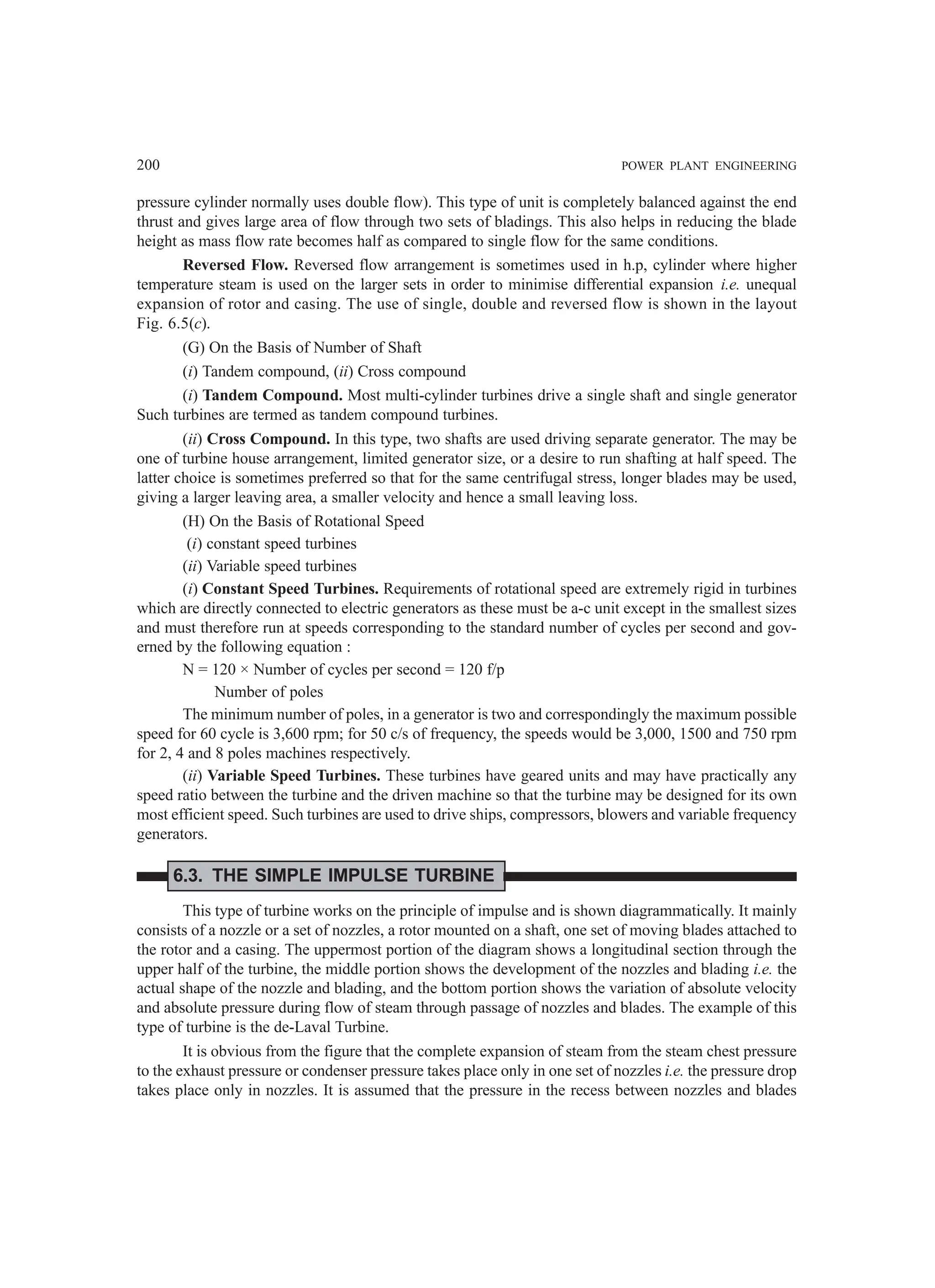 200 POWER PLANT ENGINEERING
pressure cylinder normally uses double flow). This type of unit is completely balanced against the end
thrust and gives large area of flow through two sets of bladings. This also helps in reducing the blade
height as mass flow rate becomes half as compared to single flow for the same conditions.
Reversed Flow. Reversed flow arrangement is sometimes used in h.p, cylinder where higher
temperature steam is used on the larger sets in order to minimise differential expansion i.e. unequal
expansion of rotor and casing. The use of single, double and reversed flow is shown in the layout
Fig. 6.5(c).
(G) On the Basis of Number of Shaft
(i) Tandem compound, (ii) Cross compound
(i) Tandem Compound. Most multi-cylinder turbines drive a single shaft and single generator
Such turbines are termed as tandem compound turbines.
(ii) Cross Compound. In this type, two shafts are used driving separate generator. The may be
one of turbine house arrangement, limited generator size, or a desire to run shafting at half speed. The
latter choice is sometimes preferred so that for the same centrifugal stress, longer blades may be used,
giving a larger leaving area, a smaller velocity and hence a small leaving loss.
(H) On the Basis of Rotational Speed
(i) constant speed turbines
(ii) Variable speed turbines
(i) Constant Speed Turbines. Requirements of rotational speed are extremely rigid in turbines
which are directly connected to electric generators as these must be a-c unit except in the smallest sizes
and must therefore run at speeds corresponding to the standard number of cycles per second and gov-
erned by the following equation :
N = 120 × Number of cycles per second = 120 f/p
Number of poles
The minimum number of poles, in a generator is two and correspondingly the maximum possible
speed for 60 cycle is 3,600 rpm; for 50 c/s of frequency, the speeds would be 3,000, 1500 and 750 rpm
for 2, 4 and 8 poles machines respectively.
(ii) Variable Speed Turbines. These turbines have geared units and may have practically any
speed ratio between the turbine and the driven machine so that the turbine may be designed for its own
most efficient speed. Such turbines are used to drive ships, compressors, blowers and variable frequency
generators.
6.3. THE SIMPLE IMPULSE TURBINE
This type of turbine works on the principle of impulse and is shown diagrammatically. It mainly
consists of a nozzle or a set of nozzles, a rotor mounted on a shaft, one set of moving blades attached to
the rotor and a casing. The uppermost portion of the diagram shows a longitudinal section through the
upper half of the turbine, the middle portion shows the development of the nozzles and blading i.e. the
actual shape of the nozzle and blading, and the bottom portion shows the variation of absolute velocity
and absolute pressure during flow of steam through passage of nozzles and blades. The example of this
type of turbine is the de-Laval Turbine.
It is obvious from the figure that the complete expansion of steam from the steam chest pressure
to the exhaust pressure or condenser pressure takes place only in one set of nozzles i.e. the pressure drop
takes place only in nozzles. It is assumed that the pressure in the recess between nozzles and blades
 