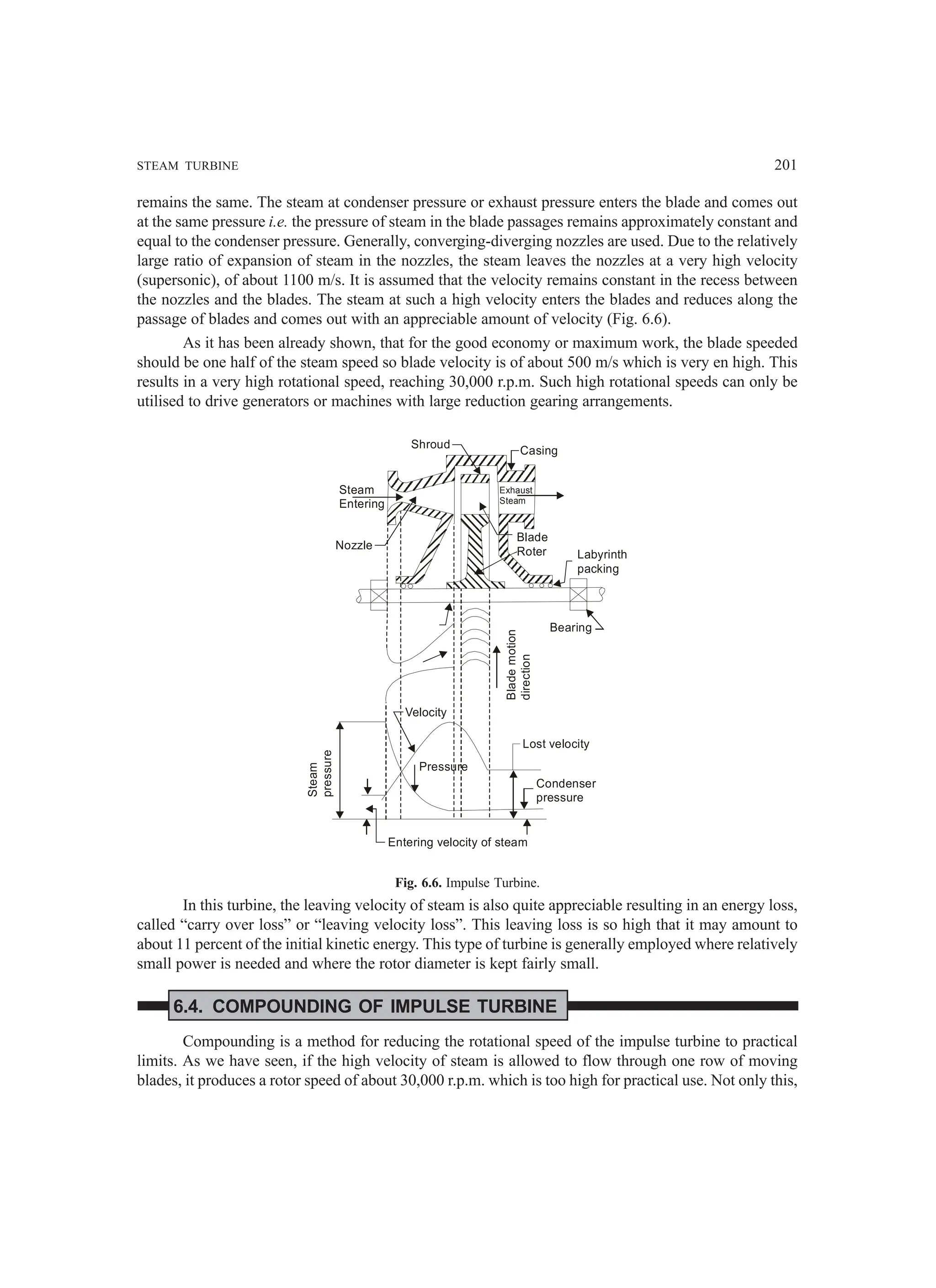 STEAM TURBINE 201
remains the same. The steam at condenser pressure or exhaust pressure enters the blade and comes out
at the same pressure i.e. the pressure of steam in the blade passages remains approximately constant and
equal to the condenser pressure. Generally, converging-diverging nozzles are used. Due to the relatively
large ratio of expansion of steam in the nozzles, the steam leaves the nozzles at a very high velocity
(supersonic), of about 1100 m/s. It is assumed that the velocity remains constant in the recess between
the nozzles and the blades. The steam at such a high velocity enters the blades and reduces along the
passage of blades and comes out with an appreciable amount of velocity (Fig. 6.6).
As it has been already shown, that for the good economy or maximum work, the blade speeded
should be one half of the steam speed so blade velocity is of about 500 m/s which is very en high. This
results in a very high rotational speed, reaching 30,000 r.p.m. Such high rotational speeds can only be
utilised to drive generators or machines with large reduction gearing arrangements.
Steam
Entering
Exhaust
Steam
Shroud
Casing
Nozzle
Blade
Roter Labyrinth
packing
Bearing
Blade
motion
direction
Steam
pressure
Velocity
Pressure
Lost velocity
Condenser
pressure
Entering velocity of steam
Fig. 6.6. Impulse Turbine.
In this turbine, the leaving velocity of steam is also quite appreciable resulting in an energy loss,
called “carry over loss” or “leaving velocity loss”. This leaving loss is so high that it may amount to
about 11 percent of the initial kinetic energy. This type of turbine is generally employed where relatively
small power is needed and where the rotor diameter is kept fairly small.
6.4. COMPOUNDING OF IMPULSE TURBINE
Compounding is a method for reducing the rotational speed of the impulse turbine to practical
limits. As we have seen, if the high velocity of steam is allowed to flow through one row of moving
blades, it produces a rotor speed of about 30,000 r.p.m. which is too high for practical use. Not only this,
 