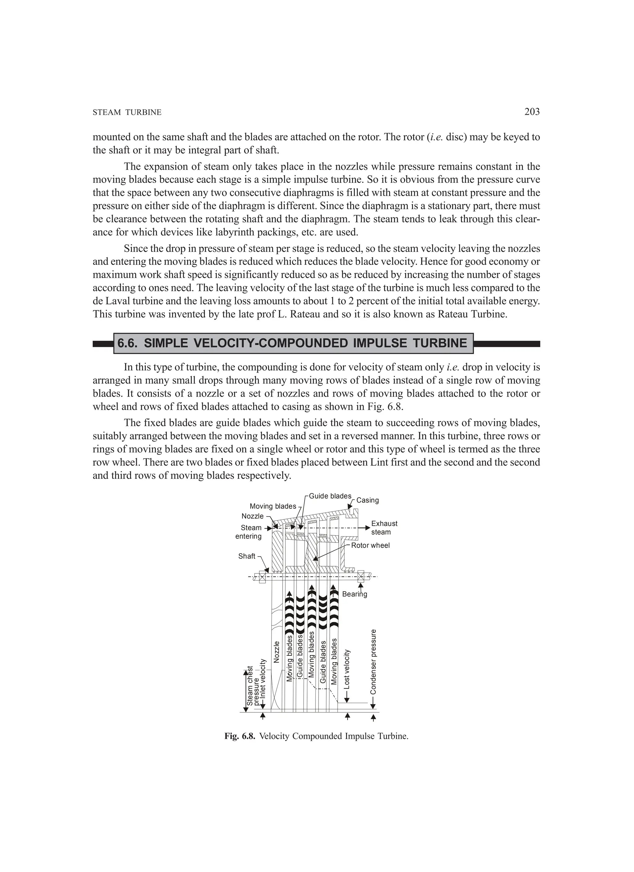 STEAM TURBINE 203
mounted on the same shaft and the blades are attached on the rotor. The rotor (i.e. disc) may be keyed to
the shaft or it may be integral part of shaft.
The expansion of steam only takes place in the nozzles while pressure remains constant in the
moving blades because each stage is a simple impulse turbine. So it is obvious from the pressure curve
that the space between any two consecutive diaphragms is filled with steam at constant pressure and the
pressure on either side of the diaphragm is different. Since the diaphragm is a stationary part, there must
be clearance between the rotating shaft and the diaphragm. The steam tends to leak through this clear-
ance for which devices like labyrinth packings, etc. are used.
Since the drop in pressure of steam per stage is reduced, so the steam velocity leaving the nozzles
and entering the moving blades is reduced which reduces the blade velocity. Hence for good economy or
maximum work shaft speed is significantly reduced so as be reduced by increasing the number of stages
according to ones need. The leaving velocity of the last stage of the turbine is much less compared to the
de Laval turbine and the leaving loss amounts to about 1 to 2 percent of the initial total available energy.
This turbine was invented by the late prof L. Rateau and so it is also known as Rateau Turbine.
6.6. SIMPLE VELOCITY-COMPOUNDED IMPULSE TURBINE
In this type of turbine, the compounding is done for velocity of steam only i.e. drop in velocity is
arranged in many small drops through many moving rows of blades instead of a single row of moving
blades. It consists of a nozzle or a set of nozzles and rows of moving blades attached to the rotor or
wheel and rows of fixed blades attached to casing as shown in Fig. 6.8.
The fixed blades are guide blades which guide the steam to succeeding rows of moving blades,
suitably arranged between the moving blades and set in a reversed manner. In this turbine, three rows or
rings of moving blades are fixed on a single wheel or rotor and this type of wheel is termed as the three
row wheel. There are two blades or fixed blades placed between Lint first and the second and the second
and third rows of moving blades respectively.
Steam
chest
pressure
Inlet
velocity
Lost
velocity
Condenser
pressure
Moving
blades
Guide
blades
Guide
blades
Moving
blades
Moving
blades
Nozzle
Bearing
Shaft
Steam
entering
Nozzle
Moving blades
Guide blades
Casing
Exhaust
steam
Rotor wheel
Fig. 6.8. Velocity Compounded Impulse Turbine.
 