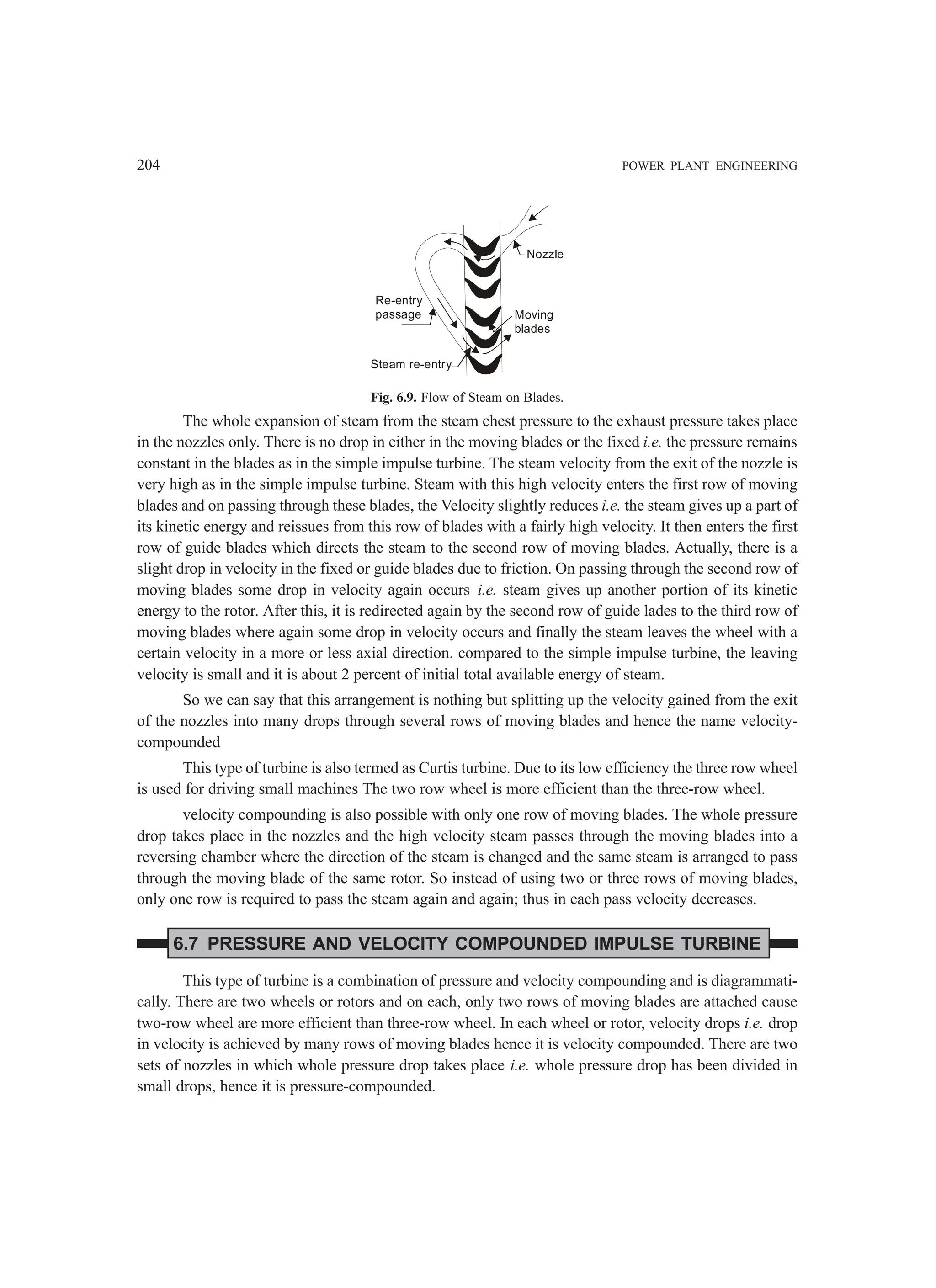 204 POWER PLANT ENGINEERING
Nozzle
Moving
blades
Re-entry
passage
Steam re-entry
Fig. 6.9. Flow of Steam on Blades.
The whole expansion of steam from the steam chest pressure to the exhaust pressure takes place
in the nozzles only. There is no drop in either in the moving blades or the fixed i.e. the pressure remains
constant in the blades as in the simple impulse turbine. The steam velocity from the exit of the nozzle is
very high as in the simple impulse turbine. Steam with this high velocity enters the first row of moving
blades and on passing through these blades, the Velocity slightly reduces i.e. the steam gives up a part of
its kinetic energy and reissues from this row of blades with a fairly high velocity. It then enters the first
row of guide blades which directs the steam to the second row of moving blades. Actually, there is a
slight drop in velocity in the fixed or guide blades due to friction. On passing through the second row of
moving blades some drop in velocity again occurs i.e. steam gives up another portion of its kinetic
energy to the rotor. After this, it is redirected again by the second row of guide lades to the third row of
moving blades where again some drop in velocity occurs and finally the steam leaves the wheel with a
certain velocity in a more or less axial direction. compared to the simple impulse turbine, the leaving
velocity is small and it is about 2 percent of initial total available energy of steam.
So we can say that this arrangement is nothing but splitting up the velocity gained from the exit
of the nozzles into many drops through several rows of moving blades and hence the name velocity-
compounded
This type of turbine is also termed as Curtis turbine. Due to its low efficiency the three row wheel
is used for driving small machines The two row wheel is more efficient than the three-row wheel.
velocity compounding is also possible with only one row of moving blades. The whole pressure
drop takes place in the nozzles and the high velocity steam passes through the moving blades into a
reversing chamber where the direction of the steam is changed and the same steam is arranged to pass
through the moving blade of the same rotor. So instead of using two or three rows of moving blades,
only one row is required to pass the steam again and again; thus in each pass velocity decreases.
6.7 PRESSURE AND VELOCITY COMPOUNDED IMPULSE TURBINE
This type of turbine is a combination of pressure and velocity compounding and is diagrammati-
cally. There are two wheels or rotors and on each, only two rows of moving blades are attached cause
two-row wheel are more efficient than three-row wheel. In each wheel or rotor, velocity drops i.e. drop
in velocity is achieved by many rows of moving blades hence it is velocity compounded. There are two
sets of nozzles in which whole pressure drop takes place i.e. whole pressure drop has been divided in
small drops, hence it is pressure-compounded.
 