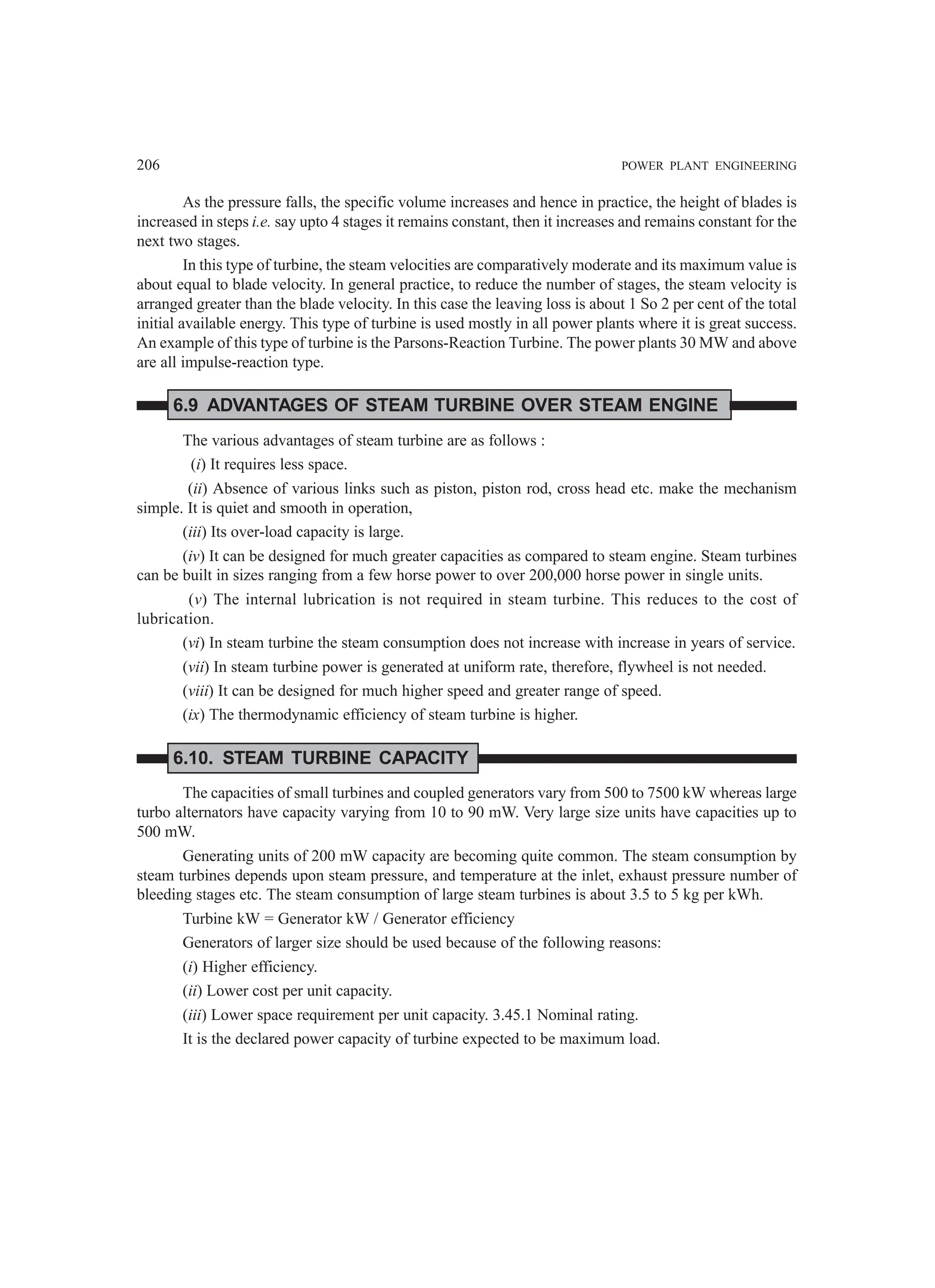 206 POWER PLANT ENGINEERING
As the pressure falls, the specific volume increases and hence in practice, the height of blades is
increased in steps i.e. say upto 4 stages it remains constant, then it increases and remains constant for the
next two stages.
In this type of turbine, the steam velocities are comparatively moderate and its maximum value is
about equal to blade velocity. In general practice, to reduce the number of stages, the steam velocity is
arranged greater than the blade velocity. In this case the leaving loss is about 1 So 2 per cent of the total
initial available energy. This type of turbine is used mostly in all power plants where it is great success.
An example of this type of turbine is the Parsons-Reaction Turbine. The power plants 30 MW and above
are all impulse-reaction type.
6.9 ADVANTAGES OF STEAM TURBINE OVER STEAM ENGINE
The various advantages of steam turbine are as follows :
(i) It requires less space.
(ii) Absence of various links such as piston, piston rod, cross head etc. make the mechanism
simple. It is quiet and smooth in operation,
(iii) Its over-load capacity is large.
(iv) It can be designed for much greater capacities as compared to steam engine. Steam turbines
can be built in sizes ranging from a few horse power to over 200,000 horse power in single units.
(v) The internal lubrication is not required in steam turbine. This reduces to the cost of
lubrication.
(vi) In steam turbine the steam consumption does not increase with increase in years of service.
(vii) In steam turbine power is generated at uniform rate, therefore, flywheel is not needed.
(viii) It can be designed for much higher speed and greater range of speed.
(ix) The thermodynamic efficiency of steam turbine is higher.
6.10. STEAM TURBINE CAPACITY
The capacities of small turbines and coupled generators vary from 500 to 7500 kW whereas large
turbo alternators have capacity varying from 10 to 90 mW. Very large size units have capacities up to
500 mW.
Generating units of 200 mW capacity are becoming quite common. The steam consumption by
steam turbines depends upon steam pressure, and temperature at the inlet, exhaust pressure number of
bleeding stages etc. The steam consumption of large steam turbines is about 3.5 to 5 kg per kWh.
Turbine kW = Generator kW / Generator efficiency
Generators of larger size should be used because of the following reasons:
(i) Higher efficiency.
(ii) Lower cost per unit capacity.
(iii) Lower space requirement per unit capacity. 3.45.1 Nominal rating.
It is the declared power capacity of turbine expected to be maximum load.
 