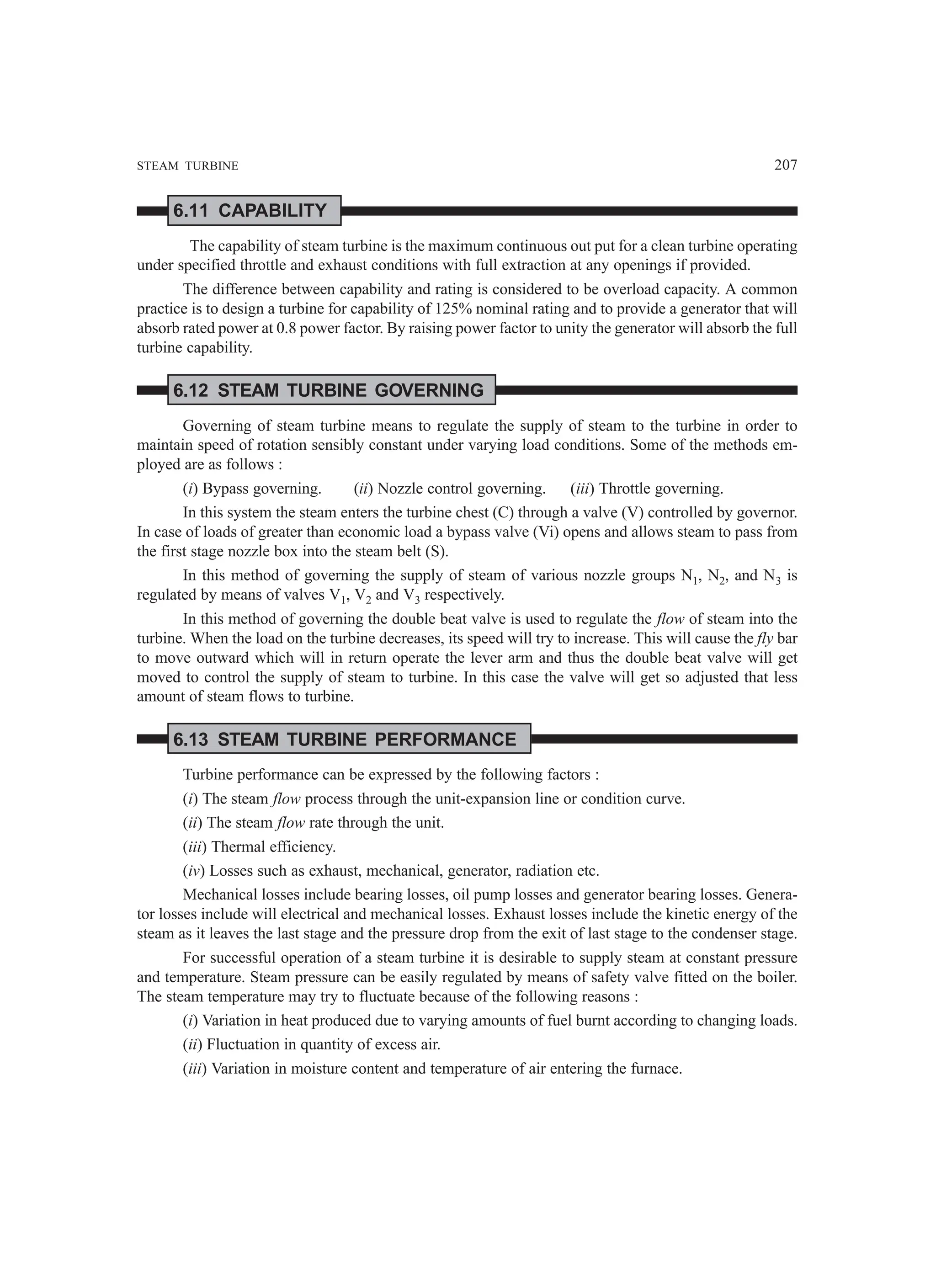 STEAM TURBINE 207
6.11 CAPABILITY
The capability of steam turbine is the maximum continuous out put for a clean turbine operating
under specified throttle and exhaust conditions with full extraction at any openings if provided.
The difference between capability and rating is considered to be overload capacity. A common
practice is to design a turbine for capability of 125% nominal rating and to provide a generator that will
absorb rated power at 0.8 power factor. By raising power factor to unity the generator will absorb the full
turbine capability.
6.12 STEAM TURBINE GOVERNING
Governing of steam turbine means to regulate the supply of steam to the turbine in order to
maintain speed of rotation sensibly constant under varying load conditions. Some of the methods em-
ployed are as follows :
(i) Bypass governing. (ii) Nozzle control governing. (iii) Throttle governing.
In this system the steam enters the turbine chest (C) through a valve (V) controlled by governor.
In case of loads of greater than economic load a bypass valve (Vi) opens and allows steam to pass from
the first stage nozzle box into the steam belt (S).
In this method of governing the supply of steam of various nozzle groups N1, N2, and N3 is
regulated by means of valves V1, V2 and V3 respectively.
In this method of governing the double beat valve is used to regulate the flow of steam into the
turbine. When the load on the turbine decreases, its speed will try to increase. This will cause the fly bar
to move outward which will in return operate the lever arm and thus the double beat valve will get
moved to control the supply of steam to turbine. In this case the valve will get so adjusted that less
amount of steam flows to turbine.
6.13 STEAM TURBINE PERFORMANCE
Turbine performance can be expressed by the following factors :
(i) The steam flow process through the unit-expansion line or condition curve.
(ii) The steam flow rate through the unit.
(iii) Thermal efficiency.
(iv) Losses such as exhaust, mechanical, generator, radiation etc.
Mechanical losses include bearing losses, oil pump losses and generator bearing losses. Genera-
tor losses include will electrical and mechanical losses. Exhaust losses include the kinetic energy of the
steam as it leaves the last stage and the pressure drop from the exit of last stage to the condenser stage.
For successful operation of a steam turbine it is desirable to supply steam at constant pressure
and temperature. Steam pressure can be easily regulated by means of safety valve fitted on the boiler.
The steam temperature may try to fluctuate because of the following reasons :
(i) Variation in heat produced due to varying amounts of fuel burnt according to changing loads.
(ii) Fluctuation in quantity of excess air.
(iii) Variation in moisture content and temperature of air entering the furnace.
 