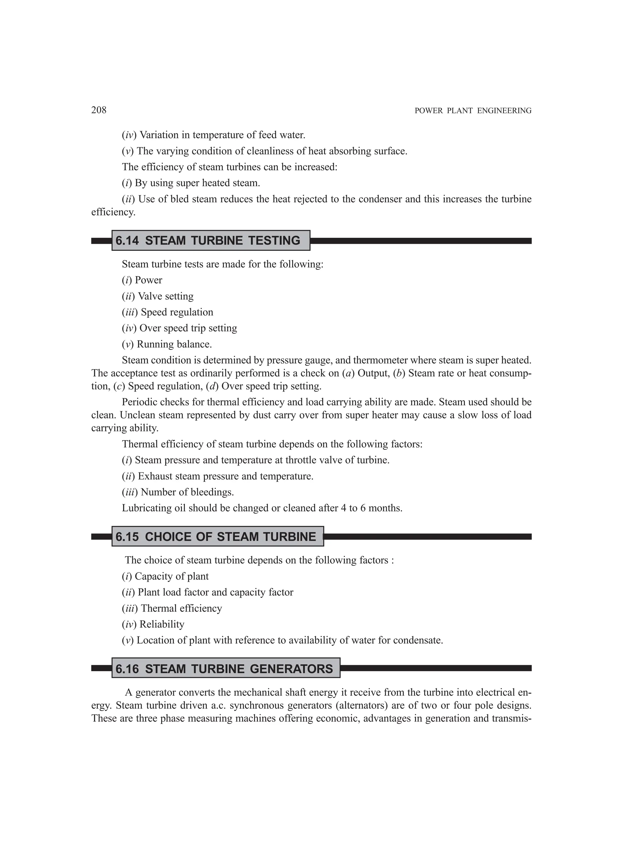 208 POWER PLANT ENGINEERING
(iv) Variation in temperature of feed water.
(v) The varying condition of cleanliness of heat absorbing surface.
The efficiency of steam turbines can be increased:
(i) By using super heated steam.
(ii) Use of bled steam reduces the heat rejected to the condenser and this increases the turbine
efficiency.
6.14 STEAM TURBINE TESTING
Steam turbine tests are made for the following:
(i) Power
(ii) Valve setting
(iii) Speed regulation
(iv) Over speed trip setting
(v) Running balance.
Steam condition is determined by pressure gauge, and thermometer where steam is super heated.
The acceptance test as ordinarily performed is a check on (a) Output, (b) Steam rate or heat consump-
tion, (c) Speed regulation, (d) Over speed trip setting.
Periodic checks for thermal efficiency and load carrying ability are made. Steam used should be
clean. Unclean steam represented by dust carry over from super heater may cause a slow loss of load
carrying ability.
Thermal efficiency of steam turbine depends on the following factors:
(i) Steam pressure and temperature at throttle valve of turbine.
(ii) Exhaust steam pressure and temperature.
(iii) Number of bleedings.
Lubricating oil should be changed or cleaned after 4 to 6 months.
6.15 CHOICE OF STEAM TURBINE
The choice of steam turbine depends on the following factors :
(i) Capacity of plant
(ii) Plant load factor and capacity factor
(iii) Thermal efficiency
(iv) Reliability
(v) Location of plant with reference to availability of water for condensate.
6.16 STEAM TURBINE GENERATORS
A generator converts the mechanical shaft energy it receive from the turbine into electrical en-
ergy. Steam turbine driven a.c. synchronous generators (alternators) are of two or four pole designs.
These are three phase measuring machines offering economic, advantages in generation and transmis-
 