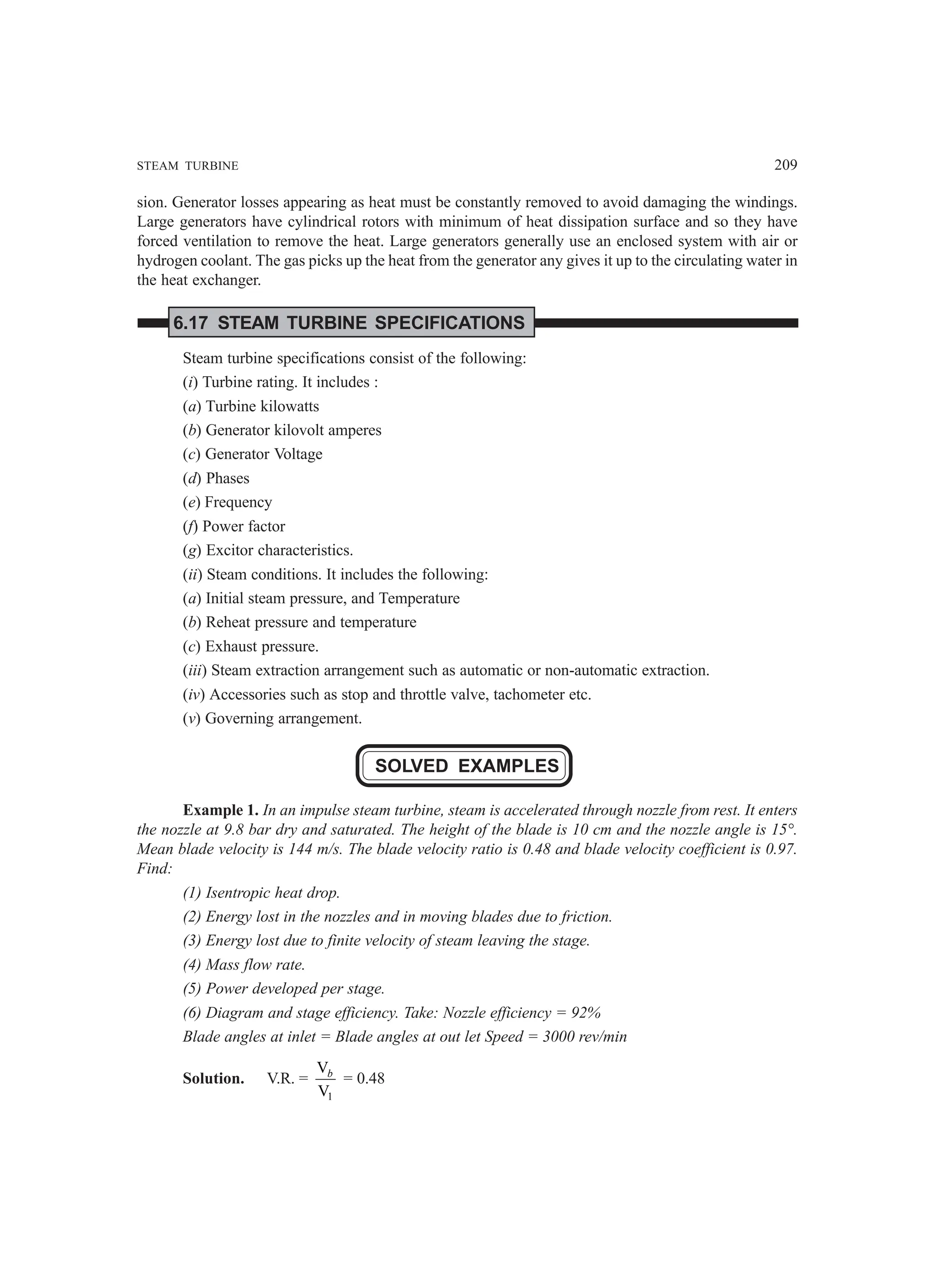 STEAM TURBINE 209
sion. Generator losses appearing as heat must be constantly removed to avoid damaging the windings.
Large generators have cylindrical rotors with minimum of heat dissipation surface and so they have
forced ventilation to remove the heat. Large generators generally use an enclosed system with air or
hydrogen coolant. The gas picks up the heat from the generator any gives it up to the circulating water in
the heat exchanger.
6.17 STEAM TURBINE SPECIFICATIONS
Steam turbine specifications consist of the following:
(i) Turbine rating. It includes :
(a) Turbine kilowatts
(b) Generator kilovolt amperes
(c) Generator Voltage
(d) Phases
(e) Frequency
(f) Power factor
(g) Excitor characteristics.
(ii) Steam conditions. It includes the following:
(a) Initial steam pressure, and Temperature
(b) Reheat pressure and temperature
(c) Exhaust pressure.
(iii) Steam extraction arrangement such as automatic or non-automatic extraction.
(iv) Accessories such as stop and throttle valve, tachometer etc.
(v) Governing arrangement.
SOLVED EXAMPLES
Example 1. In an impulse steam turbine, steam is accelerated through nozzle from rest. It enters
the nozzle at 9.8 bar dry and saturated. The height of the blade is 10 cm and the nozzle angle is 15°.
Mean blade velocity is 144 m/s. The blade velocity ratio is 0.48 and blade velocity coefficient is 0.97.
Find:
(1) Isentropic heat drop.
(2) Energy lost in the nozzles and in moving blades due to friction.
(3) Energy lost due to finite velocity of steam leaving the stage.
(4) Mass flow rate.
(5) Power developed per stage.
(6) Diagram and stage efficiency. Take: Nozzle efficiency = 92%
Blade angles at inlet = Blade angles at out let Speed = 3000 rev/min
Solution. V.R. =
1
V
V
b
= 0.48
 