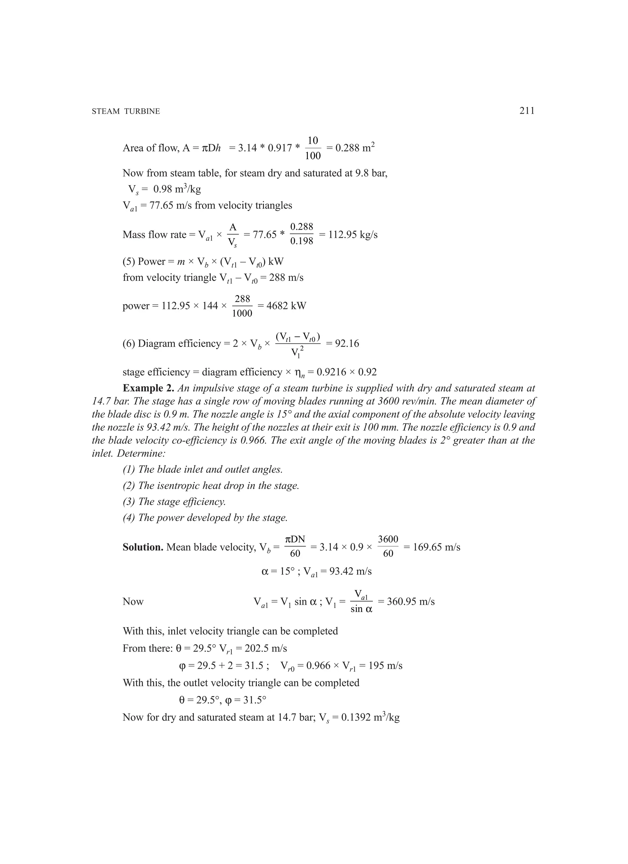 STEAM TURBINE 211
Area of flow, A = πDh = 3.14 * 0.917 *
10
100
= 0.288 m2
Now from steam table, for steam dry and saturated at 9.8 bar,
Vs = 0.98 m3
/kg
Va1 = 77.65 m/s from velocity triangles
Mass flow rate = Va1 ×
A
Vs
= 77.65 *
0.288
0.198
= 112.95 kg/s
(5) Power = m × Vb × (Vt1 – Vt0) kW
from velocity triangle Vt1 – Vt0 = 288 m/s
power = 112.95 × 144 ×
288
1000
= 4682 kW
(6) Diagram efficiency = 2 × Vb × 1 0
2
1
(V V )
V
t t
−
= 92.16
stage efficiency = diagram efficiency × ηn = 0.9216 × 0.92
Example 2. An impulsive stage of a steam turbine is supplied with dry and saturated steam at
14.7 bar. The stage has a single row of moving blades running at 3600 rev/min. The mean diameter of
the blade disc is 0.9 m. The nozzle angle is 15° and the axial component of the absolute velocity leaving
the nozzle is 93.42 m/s. The height of the nozzles at their exit is 100 mm. The nozzle efficiency is 0.9 and
the blade velocity co-efficiency is 0.966. The exit angle of the moving blades is 2° greater than at the
inlet. Determine:
(1) The blade inlet and outlet angles.
(2) The isentropic heat drop in the stage.
(3) The stage efficiency.
(4) The power developed by the stage.
Solution. Mean blade velocity, Vb =
DN
60
π
= 3.14 × 0.9 ×
3600
60
= 169.65 m/s
α = 15° ; Va1 = 93.42 m/s
Now Va1 = V1 sin α ; V1 = 1
V
sin
a
α
= 360.95 m/s
With this, inlet velocity triangle can be completed
From there: θ = 29.5° Vr1 = 202.5 m/s
ϕ = 29.5 + 2 = 31.5 ; Vr0 = 0.966 × Vr1 = 195 m/s
With this, the outlet velocity triangle can be completed
θ = 29.5°, ϕ = 31.5°
Now for dry and saturated steam at 14.7 bar; Vs = 0.1392 m3
/kg
 