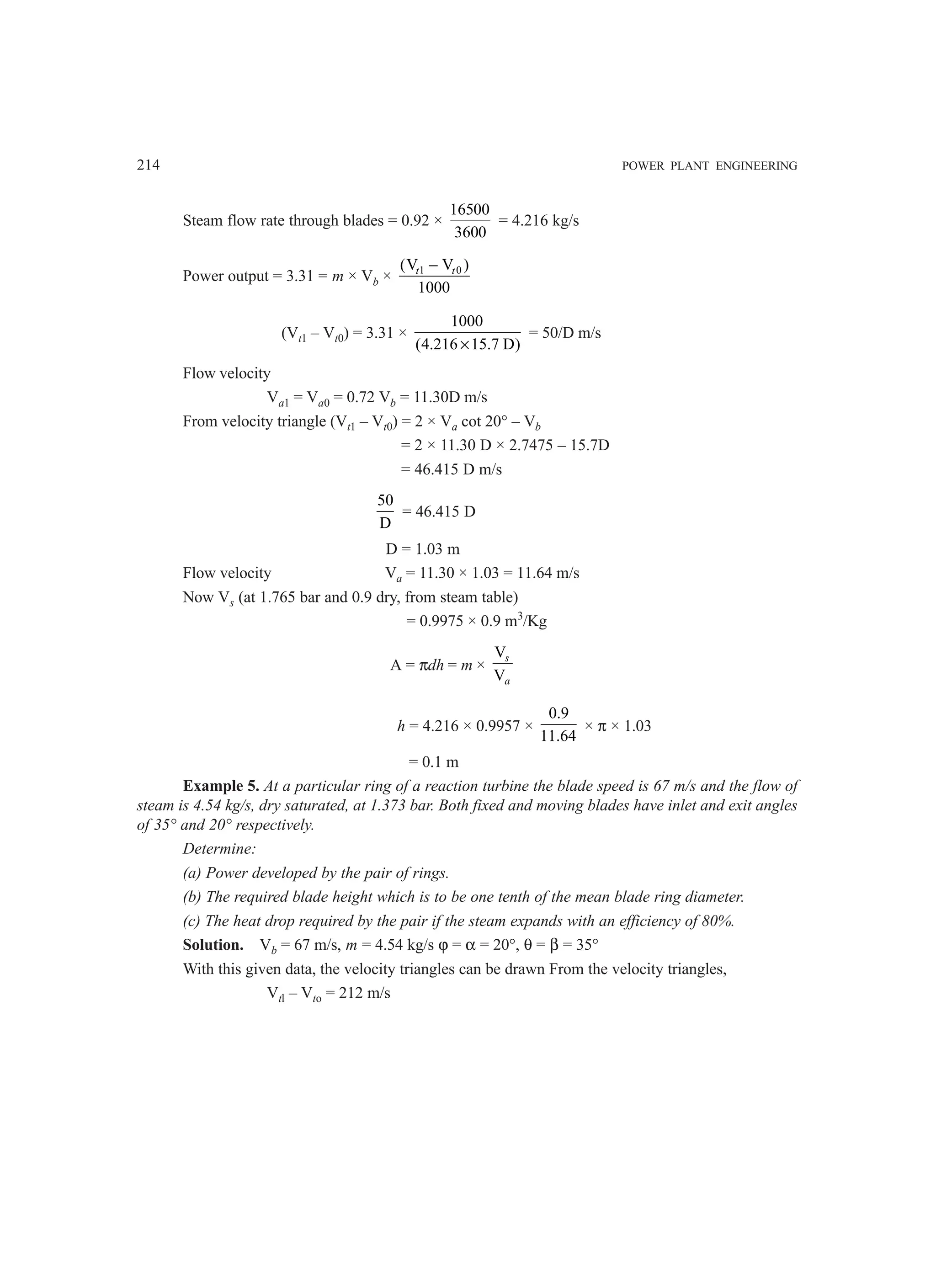 214 POWER PLANT ENGINEERING
Steam flow rate through blades = 0.92 ×
16500
3600
= 4.216 kg/s
Power output = 3.31 = m × Vb × 1 0
(V V )
1000
t t
−
(Vt1 – Vt0) = 3.31 ×
1000
(4.216 15.7 D)
×
= 50/D m/s
Flow velocity
Va1 = Va0 = 0.72 Vb = 11.30D m/s
From velocity triangle (Vt1 – Vt0) = 2 × Va cot 20° – Vb
= 2 × 11.30 D × 2.7475 – 15.7D
= 46.415 D m/s
50
D
= 46.415 D
D = 1.03 m
Flow velocity Va = 11.30 × 1.03 = 11.64 m/s
Now Vs (at 1.765 bar and 0.9 dry, from steam table)
= 0.9975 × 0.9 m3
/Kg
A = πdh = m ×
V
V
s
a
h = 4.216 × 0.9957 ×
0.9
11.64
× π × 1.03
= 0.1 m
Example 5. At a particular ring of a reaction turbine the blade speed is 67 m/s and the flow of
steam is 4.54 kg/s, dry saturated, at 1.373 bar. Both fixed and moving blades have inlet and exit angles
of 35° and 20° respectively.
Determine:
(a) Power developed by the pair of rings.
(b) The required blade height which is to be one tenth of the mean blade ring diameter.
(c) The heat drop required by the pair if the steam expands with an efficiency of 80%.
Solution. Vb = 67 m/s, m = 4.54 kg/s ϕ = α = 20°, θ = β = 35°
With this given data, the velocity triangles can be drawn From the velocity triangles,
Vtl – Vto = 212 m/s
 