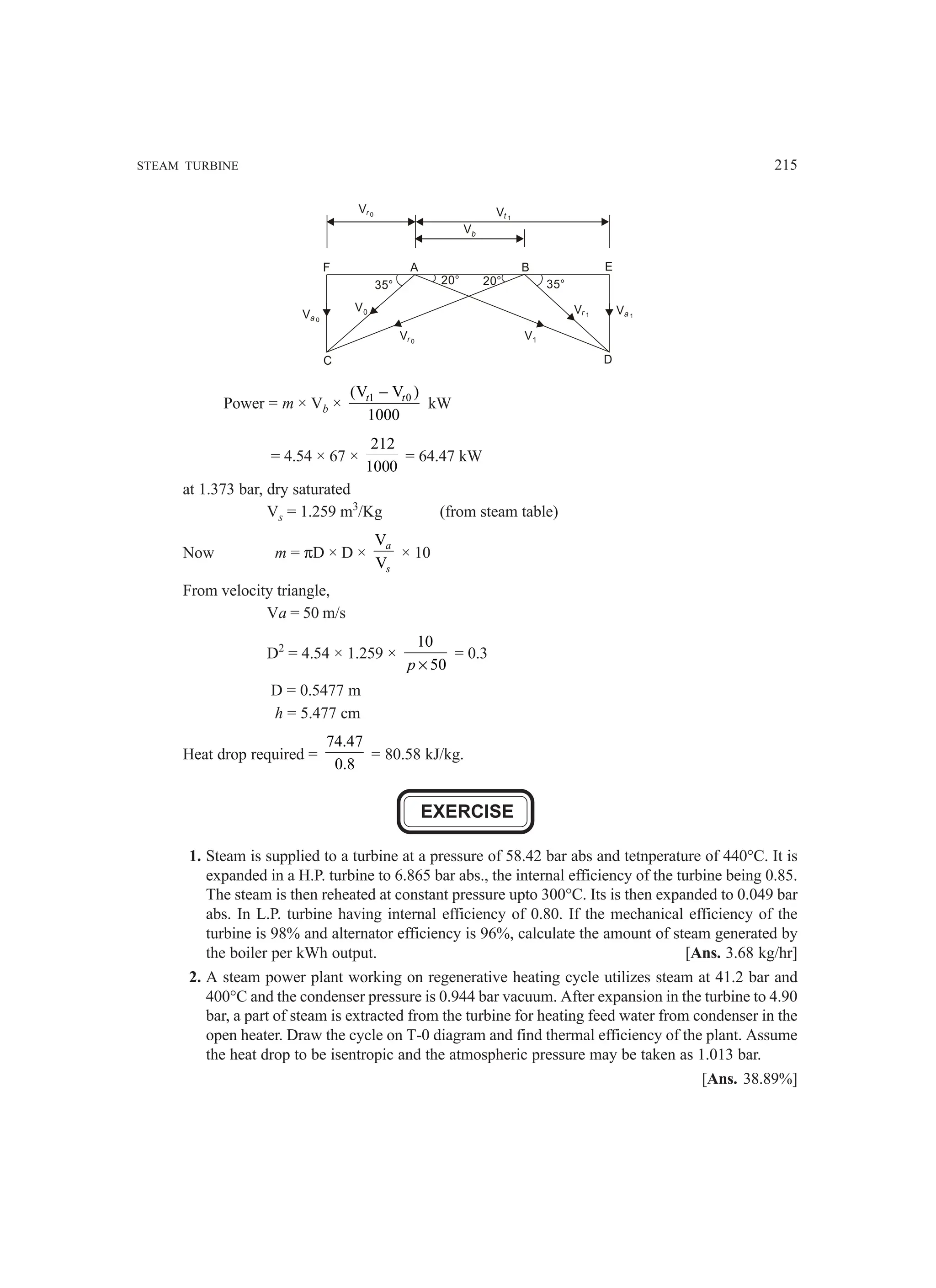 STEAM TURBINE 215
Vb
E
A
C D
Vr 0
Vr 1
V1
Va 0
Va 1
V0
Vt 1
Vr 0
B
35° 35°
20° 20°
F
Power = m × Vb × 1 0
(V V )
1000
t t
−
kW
= 4.54 × 67 ×
212
1000
= 64.47 kW
at 1.373 bar, dry saturated
Vs = 1.259 m3
/Kg (from steam table)
Now m = πD × D ×
V
V
a
s
× 10
From velocity triangle,
Va = 50 m/s
D2
= 4.54 × 1.259 ×
10
50
×
p
= 0.3
D = 0.5477 m
h = 5.477 cm
Heat drop required =
74.47
0.8
= 80.58 kJ/kg.
EXERCISE
1. Steam is supplied to a turbine at a pressure of 58.42 bar abs and tetnperature of 440°C. It is
expanded in a H.P. turbine to 6.865 bar abs., the internal efficiency of the turbine being 0.85.
The steam is then reheated at constant pressure upto 300°C. Its is then expanded to 0.049 bar
abs. In L.P. turbine having internal efficiency of 0.80. If the mechanical efficiency of the
turbine is 98% and alternator efficiency is 96%, calculate the amount of steam generated by
the boiler per kWh output. [Ans. 3.68 kg/hr]
2. A steam power plant working on regenerative heating cycle utilizes steam at 41.2 bar and
400°C and the condenser pressure is 0.944 bar vacuum. After expansion in the turbine to 4.90
bar, a part of steam is extracted from the turbine for heating feed water from condenser in the
open heater. Draw the cycle on T-0 diagram and find thermal efficiency of the plant. Assume
the heat drop to be isentropic and the atmospheric pressure may be taken as 1.013 bar.
[Ans. 38.89%]
 