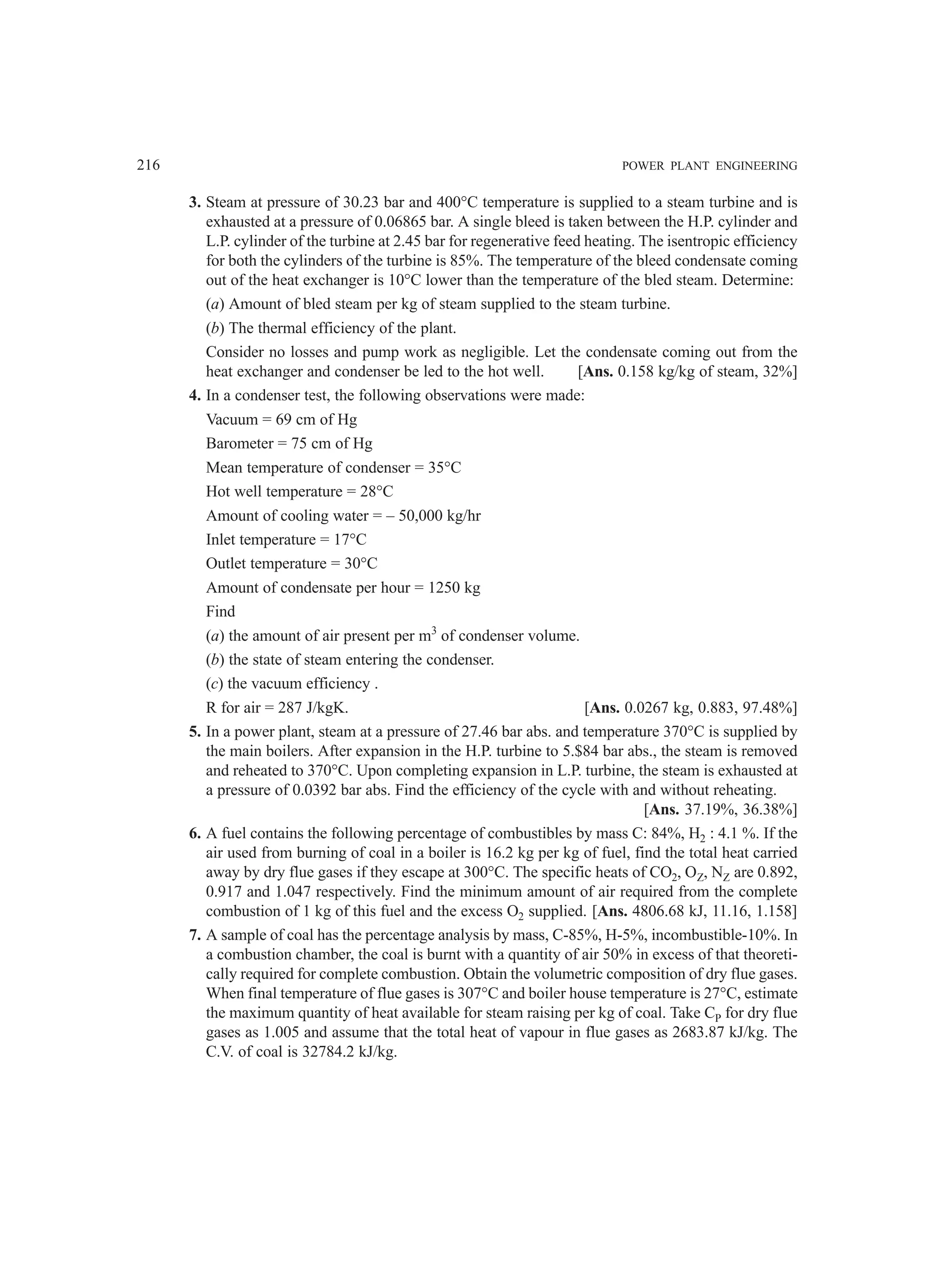 216 POWER PLANT ENGINEERING
3. Steam at pressure of 30.23 bar and 400°C temperature is supplied to a steam turbine and is
exhausted at a pressure of 0.06865 bar. A single bleed is taken between the H.P. cylinder and
L.P. cylinder of the turbine at 2.45 bar for regenerative feed heating. The isentropic efficiency
for both the cylinders of the turbine is 85%. The temperature of the bleed condensate coming
out of the heat exchanger is 10°C lower than the temperature of the bled steam. Determine:
(a) Amount of bled steam per kg of steam supplied to the steam turbine.
(b) The thermal efficiency of the plant.
Consider no losses and pump work as negligible. Let the condensate coming out from the
heat exchanger and condenser be led to the hot well. [Ans. 0.158 kg/kg of steam, 32%]
4. In a condenser test, the following observations were made:
Vacuum = 69 cm of Hg
Barometer = 75 cm of Hg
Mean temperature of condenser = 35°C
Hot well temperature = 28°C
Amount of cooling water = – 50,000 kg/hr
Inlet temperature = 17°C
Outlet temperature = 30°C
Amount of condensate per hour = 1250 kg
Find
(a) the amount of air present per m3
of condenser volume.
(b) the state of steam entering the condenser.
(c) the vacuum efficiency .
R for air = 287 J/kgK. [Ans. 0.0267 kg, 0.883, 97.48%]
5. In a power plant, steam at a pressure of 27.46 bar abs. and temperature 370°C is supplied by
the main boilers. After expansion in the H.P. turbine to 5.$84 bar abs., the steam is removed
and reheated to 370°C. Upon completing expansion in L.P. turbine, the steam is exhausted at
a pressure of 0.0392 bar abs. Find the efficiency of the cycle with and without reheating.
[Ans. 37.19%, 36.38%]
6. A fuel contains the following percentage of combustibles by mass C: 84%, H2 : 4.1 %. If the
air used from burning of coal in a boiler is 16.2 kg per kg of fuel, find the total heat carried
away by dry flue gases if they escape at 300°C. The specific heats of CO2, OZ, NZ are 0.892,
0.917 and 1.047 respectively. Find the minimum amount of air required from the complete
combustion of 1 kg of this fuel and the excess O2 supplied. [Ans. 4806.68 kJ, 11.16, 1.158]
7. A sample of coal has the percentage analysis by mass, C-85%, H-5%, incombustible-10%. In
a combustion chamber, the coal is burnt with a quantity of air 50% in excess of that theoreti-
cally required for complete combustion. Obtain the volumetric composition of dry flue gases.
When final temperature of flue gases is 307°C and boiler house temperature is 27°C, estimate
the maximum quantity of heat available for steam raising per kg of coal. Take CP for dry flue
gases as 1.005 and assume that the total heat of vapour in flue gases as 2683.87 kJ/kg. The
C.V. of coal is 32784.2 kJ/kg.
 